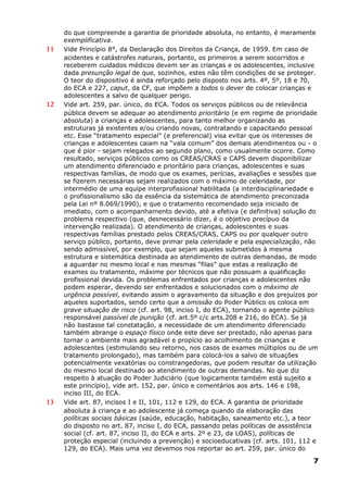 do que compreende a garantia de prioridade absoluta, no entanto, é meramente
exemplificativa.
11 Vide Princípio 8°, da Declaração dos Direitos da Criança, de 1959. Em caso de
acidentes e catástrofes naturais, portanto, os primeiros a serem socorridos e
receberem cuidados médicos devem ser as crianças e os adolescentes, inclusive
dada presunção legal de que, sozinhos, estes não têm condições de se proteger.
O teor do dispositivo é ainda reforçado pelo disposto nos arts. 4º, 5º, 18 e 70,
do ECA e 227, caput, da CF, que impõem a todos o dever de colocar crianças e
adolescentes a salvo de qualquer perigo.
12 Vide art. 259, par. único, do ECA. Todos os serviços públicos ou de relevância
pública devem se adequar ao atendimento prioritário (e em regime de prioridade
absoluta) a crianças e adolescentes, para tanto melhor organizando as
estruturas já existentes e/ou criando novas, contratando e capacitando pessoal
etc. Esse “tratamento especial” (e preferencial) visa evitar que os interesses de
crianças e adolescentes caiam na “vala comum” dos demais atendimentos ou - o
que é pior - sejam relegados ao segundo plano, como usualmente ocorre. Como
resultado, serviços públicos como os CREAS/CRAS e CAPS devem disponibilizar
um atendimento diferenciado e prioritário para crianças, adolescentes e suas
respectivas famílias, de modo que os exames, perícias, avaliações e sessões que
se fizerem necessárias sejam realizados com o máximo de celeridade, por
intermédio de uma equipe interprofissional habilitada (a interdisciplinariedade e
o profissionalismo são da essência da sistemática de atendimento preconizada
pela Lei nº 8.069/1990), e que o tratamento recomendado seja iniciado de
imediato, com o acompanhamento devido, até a efetiva (e definitiva) solução do
problema respectivo (que, desnecessário dizer, é o objetivo precípuo da
intervenção realizada). O atendimento de crianças, adolescentes e suas
respectivas famílias prestado pelos CREAS/CRAS, CAPS ou por qualquer outro
serviço público, portanto, deve primar pela celeridade e pela especialização, não
sendo admissível, por exemplo, que sejam aqueles submetidos à mesma
estrutura e sistemática destinada ao atendimento de outras demandas, de modo
a aguardar no mesmo local e nas mesmas “filas” que estas a realização de
exames ou tratamento, máxime por técnicos que não possuam a qualificação
profissional devida. Os problemas enfrentados por crianças e adolescentes não
podem esperar, devendo ser enfrentados e solucionados com o máximo de
urgência possível, evitando assim o agravamento da situação e dos prejuízos por
aqueles suportados, sendo certo que a omissão do Poder Público os coloca em
grave situação de risco (cf. art. 98, inciso I, do ECA), tornando o agente público
responsável passível de punição (cf. art.5º c/c arts.208 e 216, do ECA). Se já
não bastasse tal constatação, a necessidade de um atendimento diferenciado
também abrange o espaço físico onde este deve ser prestado, não apenas para
tornar o ambiente mais agradável e propício ao acolhimento de crianças e
adolescentes (estimulando seu retorno, nos casos de exames múltiplos ou de um
tratamento prolongado), mas também para colocá-los a salvo de situações
potencialmente vexatórias ou constrangedoras, que podem resultar da utilização
do mesmo local destinado ao atendimento de outras demandas. No que diz
respeito à atuação do Poder Judiciário (que logicamente também está sujeito a
este princípio), vide art. 152, par. único e comentários aos arts. 146 e 198,
inciso III, do ECA.
13 Vide art. 87, incisos I e II, 101, 112 e 129, do ECA. A garantia de prioridade
absoluta à criança e ao adolescente já começa quando da elaboração das
políticas sociais básicas (saúde, educação, habitação, saneamento etc.), a teor
do disposto no art. 87, inciso I, do ECA, passando pelas políticas de assistência
social (cf. art. 87, inciso II, do ECA e arts. 2º e 23, da LOAS), políticas de
proteção especial (incluindo a prevenção) e socioeducativas (cf. arts. 101, 112 e
129, do ECA). Mais uma vez devemos nos reportar ao art. 259, par. único do
7
 