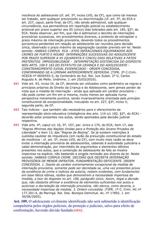 inocência do adolescente (cf. art. 5º, inciso LVII, da CF), que como tal merece
ser tratado, sem qualquer preconceito ou discriminação (cf. art. 5º, do ECA e
art. 227, caput, parte final, da CF), não sendo admissível, sob qualquer
circunstância, sua permanência em repartição policial ou estabelecimento
prisional por prazo superior aos 05 (cinco) dias tolerados pelo art. 185, §2º, do
ECA. Resta observar, por fim, que não é admissível o decreto de internações
provisórias sucessivas, em procedimentos diversos, a pretexto de extrapolar o
prazo máximo de internação provisória, devendo todos os procedimentos
porventura pendentes em relação ao adolescente ser reunidos para decisão
única, observado o prazo máximo de segregração cautelar previsto em lei. Neste
sentido: HABEAS CORPUS ECA - ATOS INFRACIONAIS EQUIPARADOS AOS
CRIMES DE FURTO E ROUBO INTERNAÇÕES SUCESSIVAS DO ADOLESCENTE
POR PRAZO SUPERIOR A 45 (QUARENTA E CINCO) DIAS RELATIVAS A FATOS
PRETÉRITOS IMPOSSIBILIDADE - INTERPRETAÇÃO DISTORCIDA DO DISPOSTO
NOS ARTS. 108 E 183 DO ESTATUTO DA CRIANÇA E DO ADOLESCENTE -
CONSTRANGIMENTO ILEGAL EVIDENCIADO - ORDEM CONCEDIDA,
CONFIRMANDO-SE A LIMINAR ANTERIORMENTE DEFERIDA. (TJPR. 2ª C.Crim.
HCECA nº 0650455-2, de Centenário do Sul. Rel. Juiz Subst. 2º G. Carlos
Augusto A. de Mello. Unânime. J. em 25/03/2010).
481 Vide art. 93, inciso IX, da CF, devendo ser utilizados como parâmetro as regras e
princípios próprios do Direito da Criança e do Adolescente, sem jamais perder de
vista que a medida de internação - ainda que aplicada em caráter provisório -
não pode conter um fim em si mesma, muito menos ser aplicada numa
perspectiva meramente punitiva, sendo invariavelmente orientada pelo princípio
constitucional da excepcionalidade, insculpido no art. 227, §3º, inciso V,
segunda parte, da CF.
482 Tais indícios - que também são necessários para o oferecimento da
representação sócio-educativa (inteligência dos arts. 114 c/c 182, §2º, do ECA) -
deverão estar presentes nos autos, sendo apontados pela decisão judicial
respectiva.
483 Vide arts. 4º, caput c/c 16, 5º, 107, par. único e 174, do ECA; item 17, das
“Regras Mínimas das Nações Unidas para a Proteção dos Jovens Privados de
Liberdade” e item 13, das “Regras de Beijing”. Se já existem restrições à
custódia cautelar de imputáveis (em razão da presunção constitucional do estado
de inocência - cf. art. 5º, inciso LVII, da CF), com muito mais razão se deve
evitar a internação provisória de adolescentes, cabendo à autoridade judiciária a
cabal demonstração, por intermédio de argumentos e elementos idôneos
presentes nos autos, que a contenção do adolescente de fato se mostra
imperiosa na espécie, não bastando a singela remissão aos dizeres da lei. Neste
sentido: HABEAS CORPUS CRIME. DECISÃO QUE DECRETA INTERNAÇÃO
PROVISÓRIA DE MENOR INFRATOR, FUNDAMENTAÇÃO DEFICIENTE. ORDEM
CONCEDIDA. 1. Diante do caráter extremamente excepcional da medida de
internação provisória, somente pode ser decretada se, uma vez presentes prova
da existência do crime e indícios da autoria, restem evidentes, com fundamento
em base fática idônea, razões que demonstrem a necessidade imperiosa da
medida, a teor do disposto no art. 108, parágrafo único. Assim, ilegal a decisão
que, não obstante afirmar a existência de elementos suficientes nos autos a
autorizar a decretação da internação provisória, não elenca, como deveria, a
necessidade imperiosa da medida. 3. Ordem concedida. (TJPR. 1ª C. Crim. HC nº
177.261-4, de Maringá. Rel. Des. Bonejos Demchuk. Ac. nº 17892. J. em
30/06/2005).
Art. 109. O adolescente civilmente identificado não será submetido à identificação
compulsória pelos órgãos policiais, de proteção e judiciais, salvo para efeito de
confrontação, havendo dúvida fundada [484] .
 