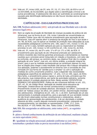484 Vide art. 5º, inciso LVIII, da CF; arts. 5º, 15, 17, 18 e 232, do ECA e Lei nº
12.037/2009, de 01/10/2009, que dispõe sobre a identificação criminal e dá
outras providências. O adolescente não deve ser submetido ao constrangimento
causado pela identificação datiloscópica se não houver dúvidas acerca de sua
identidade.
CAPÍTULOIII - DAS GARANTIASPROCESSUAIS
Art. 110. Nenhum adolescente [485] será privado de sua liberdade sem o devido
processo legal [486] .
485 Nem se cogita da privação de liberdade de crianças acusadas da prática de ato
infracional, que na forma do art. 136, inciso I deverão ser encaminhadas ao
Conselho Tutelar (que não irá instaurar procedimento para apuração de ato
infracional, mas sim apenas aferir a presença da situação de risco a que alude o
art. 98, do ECA), que irá aplicar as medidas de proteção mais adequadas às suas
necessidades pedagógicas (conforme arts. 100, caput e 101, incisos I a VII, do
ECA) e, se for o caso, também aplicará aos pais ou responsável as medidas
previstas no art. 129, incisos I a VII (conforme art. 136, inciso II), do ECA.
486 Vide art. 5º, inciso LIV, da CF e arts. 1º e 6º c/c 171 a 190, do ECA. O
procedimento para apuração de ato infracional praticado por adolescente,
embora revestido das mesmas garantias processuais e demandando as mesmas
cautelas que o processo penal instaurado em relação a imputáveis, com este não
se confunde, até porque, ao contrário deste, seu objetivo final não é a singela
aplicação de uma “pena”, mas sim, em última análise, a proteção integral do
jovem, para o que as medidas socioeducativas se constituem apenas no meio
que se dispõe para chegar a este resultado (daí porque não é sequer obrigatória
sua aplicação, podendo o procedimento se encerrar com a concessão de uma
remissão em sua forma de “perdão puro e simples” ou com a aplicação de
medidas de cunho unicamente protetivo, tudo a depender das necessidades
pedagógicas específicas do adolescente - cf. arts. 113 c/c 100, caput, do ECA).
Para tanto, o procedimento possui regras e, acima de tudo, princípios que lhe
são próprios, cuja inobservância, por parte da autoridade judiciária, somente
pode conduzir à nulidade absoluta do feito. Neste sentido: ESTATUTO DA
CRIANÇA E DO ADOLESCENTE. Prática de ato infracional definido no art. 121,
§2º, inc. IV, do Código Penal. Aplicação da medida sócio-educativa da
internação. Inobservância de normas constitucionais e estatutárias.
Procedimento eivado de nulidade absoluta. Decretação ‘ex officio’. Concessão de
ordem de ‘habeas corpus’ de ofício, em caráter liminar. Desinternação imediata
dos adolescentes. Inteligência do art. 101, inc. I, do ECA. Submissão de um dos
representados à avaliação psiquiátrica, para a apuração de sua sanidade mental.
Se não foram observadas normas constitucionais e estatutárias, desde a
audiência de apresentação dos adolescentes, é de ser decretada a nulidade
absoluta do feito, a partir daquele momento procedimental, colocando-se,
consequentemente, em liberdade os representados. (TJPR. 1ª C. Crim.
Rec.Ap.ECA. n° 155.76406. Rel. Des. Tadeu Costa. J. em 03/06/2004).
Art. 111. São asseguradas ao adolescente, entre outras [487] , as seguintes
garantias:
I - pleno e formal conhecimento da atribuição de ato infracional, mediante citação
ou meio equivalente [488] ;
II - igualdade na relação processual, podendo confrontar-se com vítimas e
testemunhas e produzir todas as provas necessárias à sua defesa [489] ;
 