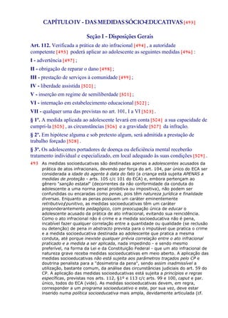 CAPÍTULOIV - DAS MEDIDASSÓCIO-EDUCATIVAS [493]
Seção I - Disposições Gerais
Art. 112. Verificada a prática de ato infracional [494] , a autoridade
competente [495] poderá aplicar ao adolescente as seguintes medidas [496] :
I - advertência [497] ;
II - obrigação de reparar o dano [498] ;
III - prestação de serviços à comunidade [499] ;
IV - liberdade assistida [500] ;
V - inserção em regime de semiliberdade [501] ;
VI - internação em estabelecimento educacional [502] ;
VII - qualquer uma das previstas no art. 101, I a VI [503] .
§ 1º. A medida aplicada ao adolescente levará em conta [504] a sua capacidade de
cumpri-la [505] , as circunstâncias [506] e a gravidade [507] da infração.
§ 2º. Em hipótese alguma e sob pretexto algum, será admitida a prestação de
trabalho forçado [508] .
§ 3º. Os adolescentes portadores de doença ou deficiência mental receberão
tratamento individual e especializado, em local adequado às suas condições [509] .
493 As medidas socioeducativas são destinadas apenas a adolescentes acusados da
prática de atos infracionais, devendo por força do art. 104, par único do ECA ser
considerada a idade do agente à data do fato (a criança está sujeita APENAS a
medidas de proteção - arts. 105 c/c 101 do ECA) e, embora pertençam ao
gênero "sanção estatal" (decorrentes da não conformidade da conduta do
adolescente a uma norma penal proibitiva ou impositiva), não podem ser
confundidas ou encaradas como penas, pois têm natureza jurídica e finalidade
diversas. Enquanto as penas possuem um caráter eminentemente
retributivo/punitivo, as medidas socioeducativas têm um caráter
preponderantemente pedagógico, com preocupação única de educar o
adolescente acusado da prática de ato infracional, evitando sua reincidência.
Como o ato infracional não é crime e a medida socioeducativa não é pena,
incabível fazer qualquer correlação entre a quantidade ou qualidade (se reclusão
ou detenção) de pena in abstracto prevista para o imputável que pratica o crime
e a medida socioeducativa destinada ao adolescente que pratica a mesma
conduta, até porque inexiste qualquer prévia correlação entre o ato infracional
praticado e a medida a ser aplicada, nada impedindo - e sendo mesmo
preferível, na forma da Lei e da Constituição Federal - que um ato infracional de
natureza grave receba medidas socioeducativas em meio aberto. A aplicação das
medidas socioeducativas não está sujeita aos parâmetros traçados pelo CP e
doutrina penalista para a "dosimetria da pena", sendo assim inadmissível a
utilização, bastante comum, da análise das circunstâncias judiciais do art. 59 do
CP. A aplicação das medidas socioeducativas está sujeita a princípios e regras
específicas, previstas nos arts. 112, §1º e 113 c/c arts. 99 e 100, caput e par.
único, todos do ECA (vide). As medidas socioeducativas devem, em regra,
corresponder a um programa socioeducativo e este, por sua vez, deve estar
inserido numa política socioeducativa mais ampla, devidamente articulada (cf.
 
