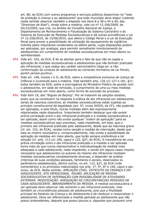 art. 86, do ECA) com outros programas e serviços públicos disponíveis na “rede
de proteção à criança e ao adolescente” que todo município deve dispor (valendo
neste sentido observar também o disposto nos itens 8 a 38 e 44 a 49, das
“Diretrizes de Riad”). Ainda sobre a matéria, vide Lei nº 12.106/2009, de
02/12/2009, que cria, no âmbito do Conselho Nacional de Justiça, o
Departamento de Monitoramento e Fiscalização do Sistema Carcerário e do
Sistema de Execução de Medidas Socioeducativas e dá outras providências e Lei
nº 12.258/2010, de 15/06/2010, que altera o Código Penal e a Lei de Execução
Penal para prever a possibilidade de utilização de equipamento de vigilância
indireta pelos imputáveis condenados na esfera penal, cujas disposições podem
ser aplicadas, por analogia, para permitir semelhante monitoramento de
adolescentes em cumprimento de medidas socioeducativas em meio aberto ou
semiliberdade.
494 Vide art. 103, do ECA. É de se atentar para o fato de que não se cogita a
aplicação de medidas socioeducativas a adolescentes que não tenham praticado
ato infracional, o que realça seu caráter sancionatório (diga-se: a não
conformação da conduta do adolescente ao comando normativo da Lei Penal),
porém jamais punitivo.
495 Vide art. 148, incisos I e II, do ECA, sobre a competência exclusiva da Justiça da
Infância e Juventude para a matéria. Vide também arts. 126 c/c 127 e 181, §1º,
todos também do ECA, sobre a prerrogativa do Ministério Público de ajustar com
o adolescente, em sede de remissão, o cumprimento de uma ou mais medidas
socioeducativas em meio aberto, como forma de exclusão do processo.
496 Vide item 18, das “Regras de Beijing”. Por se tratarem de sanções estatais,
posto que se constituem na resposta à prática de ato infracional por adolescente,
sendo de natureza coercitiva, as medidas socioeducativas estão sujeitas ao
princípio constitucional da legalidade (art. 5º, inciso XXXIX, da CF), não podendo
ser aplicadas, a este título, outras medidas além das expressamente
relacionadas neste dispositivo. Importante também destacar que não existe
prévia correlação entre o ato infracional praticado e a medida socioeducativa a
ser aplicada, assim como não existe qualquer “ordem de aplicação” para as
medidas socioeducativas aqui previstas, nada impedindo, em tese, que o
primeiro ato infracional praticado pelo adolescente, desde que de natureza grave
(cf. art. 122, do ECA), receba como sanção a medida de internação, desde que
esta se mostre necessária e, comprovadamente, não exista a possibilidade de
aplicação de medidas em meio aberto, que terão sempre preferência a tal
solução (cf. arts. 113 c/c 100, caput e 122, §2º, do ECA). A inexistência de uma
prévia correlação entre o ato infracional praticado e a medida a ser aplicada
torna mais do que nunca imprescindível a individualização da medida mais
adequada a cada adolescente, nada impedindo, e sendo em alguns casos mesmo
necessário que adolescentes co-autores do mesmo ato infracional recebam
medidas socioeducativas completamente diversas, a depender de análise
criteriosa de suas condições pessoais, familiares e sociais, observados os
parâmetros estabelecidos, dentre outros, no art. 112, §1º, do ECA (vide
comentários) e os princípios relacionados nos arts. 1º, 5º, 6º e 100, caput e par.
único, do ECA. Neste sentido: APELAÇÃO CÍVEL. ESTATUTO DA CRIANÇA E DO
ADOLESCENTE. ATO INFRACIONAL. ROUBO. APLICAÇÃO DE MEDIDA
SOCIOEDUCATIVA DE INTERNAÇÃO COM POSSIBILIDADE DE ATIVIDADES
EXTERNAS. MODIFICAÇÃO. ADEQUAÇÃO ÀS CIRCUNSTANCIAS PESSOAIS DE
CADA ADOLESCENTE. ABRANDAMENTO DA MEDIDA. A medida socioeducativa a
ser aplicada deve observar não somente o ato infracional praticado, mas
também as circunstâncias pessoais do adolescente, pois que a finalidade
principal do Estatuto da Criança e do Adolescente é de reeducar e ressocializar o
adolescente. Deve ser diferenciada a medida aplicada ao adolescente que não
possui antecedentes, daquele que possui poucos e, daqueles que possuem uma
 