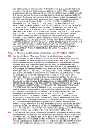pelo adolescente, no caso concreto. 2. O adolescente que apresenta distúrbios
mentais, como no caso em análise, não poderá ser submetido a um processo
ressocializador do qual não auferirá proveito, em razão de sua condição especial.
3. O ‘habeas corpus’ deve ser concedido, determinando-se a desinternação do
paciente R. O. S., para que o mesmo seja inserido na medida socioeducativa de
liberdade assistida associadas ao acompanhamento ambulatorial psiquiátrico,
psicopedagógico e familiar. (TJPR. 2ª C. Crim. HC-ECA nº 0587239-3, de
Jaguariaíva. Rel. Juiz Subst. 2º G. José Laurindo de Souza Netto. J. em
09/07/2009); e HABEAS CORPUS. PROCESSO PENAL. ESTATUTO DA CRIANÇA E
DO ADOLESCENTE. RETARDO MENTAL LEVE. TRATAMENTO PSIQUIÁTRICO.
NECESSIDADE. MEDIDA SOCIOEDUCATIVA DE INTERNAÇÃO. CARÁTER
MERAMENTE RETRIBUTIVO. ILEGALIDADE. ORDEM CONCEDIDA. 1. Nos termos
do §1º do art. 112 do ECA, a imposição de medida socioeducativa deverá
considerar a capacidade de seu cumprimento pelo adolescente, no caso
concreto. 2. O paciente não possui capacidade mental para assimilar a medida
socioeducativa, que, uma vez aplicada, reveste-se de caráter retributivo, o que é
incompatível com os objetivos do ECA. 3. Ordem concedida para determinar que
o paciente seja inserido na medida socioeducativa de liberdade assistida
associada ao acompanhamento ambulatorial psiquiátrico, psicopedagógico e
familiar. (STJ. 6ª T. HC nº 88043/SP. Rel. Min. O.G. Fernandes. J. em
14/04/2009).
Art. 113. Aplica-se a este Capítulo o disposto nos arts. 99 [510] e 100 [511] .
510 Vide item 23.2, das “Regras de Beijing”. A substituição das medidas
socioeducativas em execução deve ocorrer dentro de procedimento específico
instaurado pelo Juízo encarregado de acompanhar sua execução, no qual
deverão ser respeitadas as garantias do contraditório, ampla defesa e devido
processo legal, não se podendo prescindir da oitiva do adolescente e seu
responsável (cf. art. 100, par. único, incisos XI e XII, do ECA), bem como da
manifestação do defensor constituído ou nomeado, além é claro do Ministério
Público (cf. arts. 111, inciso III, 153 e 204, do ECA). Vale também o registro
que, quando em razão do descumprimento reiterado e injustificável da medida
em execução, se cogitar da “regressão” da medida em meio aberto para
internação, deve ser respeitada a disposição específica contida no art. 122,
inciso III e §1º, do ECA, sendo então de, no máximo, 03 (três) meses o prazo de
duração da medida privativa de liberdade. Neste sentido: HABEAS CORPUS.
ESTATUTO DA CRIANÇA E DO ADOLESCENTE. DESCUMPRIMENTO DA MEDIDA
DE PROTEÇÃO. SUBSTITUIÇÃO. INTERNAÇÃO POR PRAZO INDETERMINADO.
CONSTRANGIMENTO CARACTERIZADO. 1. Em se mostrando inadequada a
medida imposta, nada impede a sua substituição pela de internação, dês que,
em casos tais, a admita o ato infracional praticado ou reiterado pelo qual
respondeu o adolescente (artigo 122, incisos I e II, do ECA). 2. Sendo
estranhos, contudo, ao elenco do artigo 122, incisos I e II, do ECA, os atos
infracionais que determinaram a imposição da medida de semiliberdade, falta
base legal para a internação substitutiva do paciente, por prazo indeterminado.
3. O ‘descumprimento reiterado e injustificável da medida anteriormente
imposta’ enseja internação, mas não por prazo superior a três meses, tal como
resulta do artigo 122, parágrafo 1º, do ECA. Precedentes. 4. Recurso provido.
(STJ. 6ª T. RHC nº 14745/SP. Rel. Min. Hamilton Carvalhido. J. em 03/02/2005).
Sobre a matéria, vide também o disposto na Súmula nº 265, do STJ.
511 O dispositivo é expresso ao determinar a aplicação, quando do atendimento do
adolescente em conflito com a lei por parte do Estado (lato sensu), os princípios
contidos no art. 100, caput e par. único, do ECA, deixando assim evidenciado
que o objetivo da intervenção estatal, mesmo em tais casos, não é a pura e
simples “repressão” da conduta infracional e “punição” do adolescente, mas sim
a busca da solução mais célere, eficaz e menos traumática para os problemas
 