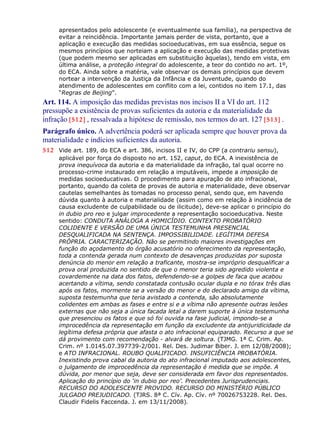 apresentados pelo adolescente (e eventualmente sua família), na perspectiva de
evitar a reincidência. Importante jamais perder de vista, portanto, que a
aplicação e execução das medidas socioeducativas, em sua essência, segue os
mesmos princípios que norteiam a aplicação e execução das medidas protetivas
(que podem mesmo ser aplicadas em substituição àquelas), tendo em vista, em
última análise, a proteção integral do adolescente, a teor do contido no art. 1º,
do ECA. Ainda sobre a matéria, vale observar os demais princípios que devem
nortear a intervenção da Justiça da Infância e da Juventude, quando do
atendimento de adolescentes em conflito com a lei, contidos no item 17.1, das
“Regras de Beijing”.
Art. 114. A imposição das medidas previstas nos incisos II a VI do art. 112
pressupõe a existência de provas suficientes da autoria e da materialidade da
infração [512] , ressalvada a hipótese de remissão, nos termos do art. 127 [513] .
Parágrafo único. A advertência poderá ser aplicada sempre que houver prova da
materialidade e indícios suficientes da autoria.
512 Vide art. 189, do ECA e art. 386, incisos II e IV, do CPP (a contrariu sensu),
aplicável por força do disposto no art. 152, caput, do ECA. A inexistência de
prova inequívoca da autoria e da materialidade da infração, tal qual ocorre no
processo-crime instaurado em relação a imputáveis, impede a imposição de
medidas socioeducativas. O procedimento para apuração de ato infracional,
portanto, quando da coleta de provas de autoria e materialidade, deve observar
cautelas semelhantes às tomadas no processo penal, sendo que, em havendo
dúvida quanto à autoria e materialidade (assim como em relação à incidência de
causa excludente de culpabilidade ou de ilicitude), deve-se aplicar o princípio do
in dubio pro reo e julgar improcedente a representação socioeducativa. Neste
sentido: CONDUTA ANÁLOGA A HOMICÍDIO. CONTEXTO PROBATÓRIO
COLIDENTE E VERSÃO DE UMA ÚNICA TESTEMUNHA PRESENCIAL
DESQUALIFICADA NA SENTENÇA. IMPOSSIBILIDADE. LEGÍTIMA DEFESA
PRÓPRIA. CARACTERIZAÇÃO. Não se permitindo maiores investigações em
função do açodamento do órgão acusatório no oferecimento da representação,
toda a contenda gerada num contexto de desavenças produzidas por suposta
denúncia do menor em relação a traficante, mostra-se impróprio desqualificar a
prova oral produzida no sentido de que o menor teria sido agredido violenta e
covardemente na data dos fatos, defendendo-se a golpes de faca que acabou
acertando a vítima, sendo constatada contusão ocular dupla e no tórax três dias
após os fatos, mormente se a versão do menor e do declarado amigo da vítima,
suposta testemunha que teria avistado a contenda, são absolutamente
colidentes em ambas as fases e entre si e a vítima não apresente outras lesões
externas que não seja a única facada letal a darem suporte à única testemunha
que presenciou os fatos e que só foi ouvida na fase judicial, impondo-se a
improcedência da representação em função da excludente da antijuridicidade da
legítima defesa própria que afasta o ato infracional equiparado. Recurso a que se
dá provimento com recomendação - alvará de soltura. (TJMG. 1ª C. Crim. Ap.
Crim. nº 1.0145.07.397739-2/001. Rel. Des. Judimar Biber. J. em 12/08/2008);
e ATO INFRACIONAL. ROUBO QUALIFICADO. INSUFICIÊNCIA PROBATÓRIA.
Inexistindo prova cabal da autoria do ato infracional imputado aos adolescentes,
o julgamento de improcedência da representação é medida que se impõe. A
dúvida, por menor que seja, deve ser considerada em favor dos representados.
Aplicação do princípio do ‘in dubio por reo’. Precedentes Jurisprudenciais.
RECURSO DO ADOLESCENTE PROVIDO. RECURSO DO MINISTÉRIO PÚBLICO
JULGADO PREJUDICADO. (TJRS. 8ª C. Cív. Ap. Cív. nº 70026753228. Rel. Des.
Claudir Fidelis Faccenda. J. em 13/11/2008).
 