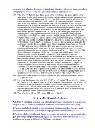 semanais, aos sábados, domingos e feriados ou dias úteis, de modo a não prejudicar
a frequência à escola [519] ou à jornada normal de trabalho [520] .
517 Vide art. 67, do ECA, que deixa claro a impossibilidade de que o adolescente
submetido a tal medida realize atividades consideradas proibidas ao adolescente
trabalhador. Vide também arts. 5º, 17, 18 e 232, todos do ECA, segundo os
quais o adolescente vinculado a tal medida não pode ser obrigado a realizar
atividades degradantes, humilhantes e/ou que o exponham a uma situação
constrangedora. A medida não pode se restringir à “exploração da mão-de-obra”
do adolescente, devendo ter um cunho eminentemente pedagógico (com a
devida justificativa para as atividades a serem desenvolvidas). Apesar de não
relacionada expressamente no art. 90, do ECA, sua execução pressupõe a
elaboração de um programa socioeducativo, que contemple uma proposta
pedagógica específica para cada atividade desenvolvida, com deveres e metas
estabelecidas não apenas para o adolescente, mas também para entidade onde
o serviço está sendo prestado. O programa deverá ser levado a registro junto ao
CMDCA local (cf. art. 90, §1º, do ECA), contendo, dentre outras, a previsão da
contínua avaliação da capacidade e das potencialidades do adolescente (cf. art.
112, §1º, primeira parte, do ECA), de modo que o mesmo seja corretamente
encaminhado para a atividade que lhe seja mais proveitosa, com eventual
substituição daquela que se mostrar inadequada (cf. arts. 113 c/c 99, do ECA).
Deverá também selecionar, de forma criteriosa, as entidades nas quais o
adolescente irá prestar o serviço comunitário, que deverão indicar os
funcionários ou técnicos que servirão de “referência” aos adolescentes, aos
responsáveis pelo programa e à própria autoridade judiciária. Tais funcionários
ou técnicos deverão ser devidamente capacitados para atuarem junto aos
adolescentes, estabelecendo com eles uma relação de confiança, respeito e
autoridade (sem “autoritarismo”), assumindo responsabilidades/deveres
assemelhados àqueles previstos ao orientador da liberdade assistida (cf. art.
119, do ECA). Tais disposições visam evitar que o adolescente venha a prestar
serviços inadequados ou mesmo proibidos em entidades despreparadas, que o
recebam com preconceito, discriminação e mesmo, não raro, hostilidade.
518 Que assim devem ser devidamente apuradas, nos moldes do previsto no art.
112, §1º, do ECA.
519 Por força do disposto nos arts. 113 c/c 99 e 112, inciso VII c/c art. 101, inciso
III, todos do ECA, pode a medida ser aplicada cumulativamente com a matrícula
e frequência obrigatórias em estabelecimento oficial de ensino fundamental,
tomando-se a cautela de também se aplicar, aos pais ou responsável, as
medidas previstas no art. 129, incisos IV e V, também do ECA, para que haja
maior garantia de seu efetivo cumprimento.
520 Vide arts. 60 a 69, do ECA e arts. 402 a 441, da CLT.
Seção V - Da Liberdade Assistida
Art. 118. A liberdade assistida será adotada sempre que se afigurar a medida mais
adequada para o fim de acompanhar, auxiliar e orientar o adolescente [521] .
§ 1º. A autoridade designará pessoa capacitada para acompanhar o caso, a qual
poderá ser recomendada por entidade ou programa de atendimento [522] .
§ 2º. A liberdade assistida será fixada pelo prazo mínimo de seis meses, podendo a
qualquer tempo ser prorrogada, revogada ou substituída por outra medida [523] ,
ouvido o orientador, o Ministério Público e o defensor [524] .
 
