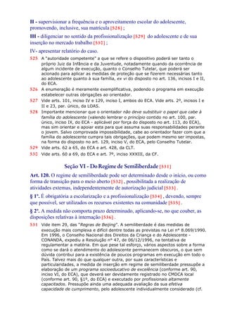 II - supervisionar a frequência e o aproveitamento escolar do adolescente,
promovendo, inclusive, sua matrícula [528] ;
III - diligenciar no sentido da profissionalização [529] do adolescente e de sua
inserção no mercado trabalho [530] ;
IV- apresentar relatório do caso.
525 A “autoridade competente” a que se refere o dispositivo poderá ser tanto o
próprio Juiz da Infância e da Juventude, notadamente quando da ocorrência de
algum incidente de execução, quanto o Conselho Tutelar, que poderá ser
acionado para aplicar as medidas de proteção que se fizerem necessárias tanto
ao adolescente quanto à sua família, ex vi do disposto no art. 136, incisos I e II,
do ECA.
526 A enumeração é meramente exemplificativa, podendo o programa em execução
estabelecer outras obrigações ao orientador.
527 Vide arts. 101, inciso IV e 129, inciso I, ambos do ECA. Vide arts. 2º, incisos I e
II e 23, par. único, da LOAS.
528 Importante mencionar que o orientador não deve substituir o papel que cabe à
família do adolescente (valendo lembrar o princípio contido no art. 100, par.
único, inciso IX, do ECA - aplicável por força do disposto no art. 113, do ECA),
mas sim orientar e apoiar esta para que assuma suas responsabilidades perante
o jovem. Salvo comprovada impossibilidade, cabe ao orientador fazer com que a
família do adolescente cumpra tais obrigações, que podem mesmo ser impostas,
na forma do disposto no art. 129, inciso V, do ECA, pelo Conselho Tutelar.
529 Vide arts. 62 a 65, do ECA e art. 428, da CLT.
530 Vide arts. 60 a 69, do ECA e art. 7º, inciso XXXIII, da CF.
Seção VI - DoRegime de Semiliberdade [531]
Art. 120. O regime de semiliberdade pode ser determinado desde o início, ou como
forma de transição para o meio aberto [532] , possibilitada a realização de
atividades externas, independentemente de autorização judicial [533] .
§ 1º. É obrigatória a escolarização e a profissionalização [534] , devendo, sempre
que possível, ser utilizados os recursos existentes na comunidade [535] .
§ 2º. A medida não comporta prazo determinado, aplicando-se, no que couber, as
disposições relativas à internação [536] .
531 Vide item 29, das “Regras de Beijing”. A semiliberdade é das medidas de
execução mais complexa e difícil dentre todas as previstas na Lei n° 8.069/1990.
Em 1996, o Conselho Nacional dos Direitos da Criança e do Adolescente -
CONANDA, expediu a Resolução n° 47, de 06/12/1996, na tentativa de
regulamentar a matéria. Em que pese tal esforço, vários aspectos sobre a forma
como se dará o atendimento do adolescente permanecem obscuros, o que sem
dúvida contribui para a existência de poucos programas em execução em todo o
País. Talvez mais do que qualquer outra, por suas características e
particularidades, a medida de inserção em regime de semiliberdade pressupõe a
elaboração de um programa socioeducativo de excelência (conforme art. 90,
inciso VI, do ECA), que deverá ser devidamente registrado no CMDCA local
(conforme art. 90, §1º, do ECA) e executado por profissionais altamente
capacitados. Pressupõe ainda uma adequada avaliação da sua efetiva
capacidade de cumprimento, pelo adolescente individualmente considerado (cf.
 