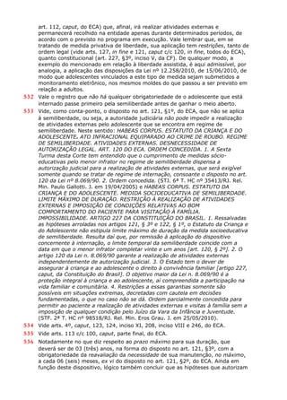 art. 112, caput, do ECA) que, afinal, irá realizar atividades externas e
permanecerá recolhido na entidade apenas durante determinados períodos, de
acordo com o previsto no programa em execução. Vale lembrar que, em se
tratando de medida privativa de liberdade, sua aplicação tem restrições, tanto de
ordem legal (vide arts. 127, in fine e 121, caput c/c 120, in fine, todos do ECA),
quanto constitucional (art. 227, §3º, inciso V, da CF). De qualquer modo, a
exemplo do mencionado em relação à liberdade assistida, é aqui admissível, por
analogia, a aplicação das disposições da Lei nº 12.258/2010, de 15/06/2010, de
modo que adolescentes vinculados a este tipo de medida sejam submetidos a
monitoramento eletrônico, nos mesmos moldes do que passou a ser previsto em
relação a adultos.
532 Vale o registro que não há qualquer obrigatoriedade de o adolescente que está
internado passe primeiro pela semiliberdade antes de ganhar o meio aberto.
533 Vide, como conta-ponto, o disposto no art. 121, §1º, do ECA, que não se aplica
à semiliberdade, ou seja, a autoridade judiciária não pode impedir a realização
de atividades externas pelo adolescente que se encontra em regime de
semiliberdade. Neste sentido: HABEAS CORPUS. ESTATUTO DA CRIANÇA E DO
ADOLESCENTE. ATO INFRACIONAL EQUIPARADO AO CRIME DE ROUBO. REGIME
DE SEMILIBERDADE. ATIVIDADES EXTERNAS. DESNECESSIDADE DE
AUTORIZAÇÃO LEGAL. ART. 120 DO ECA. ORDEM CONCEDIDA. 1. A Sexta
Turma desta Corte tem entendido que o cumprimento de medidas sócio-
educativas pelo menor infrator no regime de semiliberdade dispensa a
autorização judicial para a realização de atividades externas, que será exigível
somente quando se tratar de regime de internação, consoante o disposto no art.
120 da Lei nº 8.069/90. 2. Ordem concedida. (STJ. 6ª T. HC nº 35413/RJ. Rel.
Min. Paulo Gallotti. J. em 19/04/2005) e HABEAS CORPUS. ESTATUTO DA
CRIANÇA E DO ADOLESCENTE. MEDIDA SOCIOEDUCATIVA DE SEMILIBERDADE.
LIMITE MÁXIMO DE DURAÇÃO. RESTRIÇÃO À REALIZAÇÃO DE ATIVIDADES
EXTERNAS E IMPOSIÇÃO DE CONDIÇÕES RELATIVAS AO BOM
COMPORTAMENTO DO PACIENTE PARA VISITAÇÃO À FAMÍLIA.
IMPOSSIBILIDADE. ARTIGO 227 DA CONSTITUIÇÃO DO BRASIL. 1. Ressalvadas
as hipóteses arroladas nos artigos 121, § 3º e 122, § 1º, o Estatuto da Criança e
do Adolescente não estipula limite máximo de duração da medida socioeducativa
de semiliberdade. Resulta daí que, por remissão à aplicação do dispositivo
concernente à internação, o limite temporal da semiliberdade coincide com a
data em que o menor infrator completar vinte e um anos [art. 120, § 2º]. 2. O
artigo 120 da Lei n. 8.069/90 garante a realização de atividades externas
independentemente de autorização judicial. 3. O Estado tem o dever de
assegurar à criança e ao adolescente o direito à convivência familiar [artigo 227,
caput, da Constituição do Brasil]. O objetivo maior da Lei n. 8.069/90 é a
proteção integral à criança e ao adolescente, aí compreendida a participação na
vida familiar e comunitária. 4. Restrições a essas garantias somente são
possíveis em situações extremas, decretadas com cautela em decisões
fundamentadas, o que no caso não se dá. Ordem parcialmente concedida para
permitir ao paciente a realização de atividades externas e visitas à família sem a
imposição de qualquer condição pelo Juízo da Vara da Infância e Juventude.
(STF. 2ª T. HC nº 98518/RJ. Rel. Min. Eros Grau. J. em 25/05/2010).
534 Vide arts. 4º, caput, 123, 124, inciso XI, 208, inciso VIII e 246, do ECA.
535 Vide arts. 113 c/c 100, caput, parte final, do ECA.
536 Notadamente no que diz respeito ao prazo máximo para sua duração, que
deverá ser de 03 (três) anos, na forma do disposto no art. 121, §3º, com a
obrigatoriedade da reavaliação da necessidade de sua manutenção, no máximo,
a cada 06 (seis) meses, ex vi do disposto no art. 121, §2º, do ECA. Ainda em
função deste dispositivo, lógico também concluir que as hipóteses que autorizam
 
