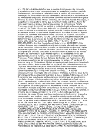 art. 121, §2º, do ECA estabelece que a medida de internação não comporta
prazo determinado, e sua manutenção deve ser reavaliada, mediante decisão
fundamentada, no máximo a cada seis meses. A medida sócio-educativa de
internação é o instrumento utilizado pelo Estado para alcançar a ressocialização
do adolescente que pratica ato infracional cometido mediante violência ou grave
ameaça, ou que se mostra infrator contumaz. Por ser uma medida de exceção, o
exegeta deve interpretar a norma que a impõe de modo restritivo. Assim, tal
como ocorre com as prisões cautelares previstas no ordenamento Penal e
Processual penal, deve incidir na espécie o instituto da detração penal, previsto
no art. 42, do ‘Codex’ Repressivo. Ademais, em observância aos princípios da
proporcionalidade e razoabilidade, não se pode dar tratamento mais severo ao
adolescente infrator do que aquele dispensado ao imputável submetido à pena
privativa de liberdade. Precedentes deste Tribunal e do Superior Tribunal de
Justiça. CONSTRANGIMENTO ILEGAL CONFIGURADO. ORDEM CONCEDIDA, para
determinar que a reavaliação da medida de internação imposta ao paciente
ocorra até o dia 07 de outubro de 2009. (TJRJ. 7ª C. Crim. HC nº
2009.059.05605. Rel. Des. Márcia Perrini Bodart. J. em 18/08/2009). Vale
também destacar que a gravidade genérica da conduta não pode ser invocada
para o decreto ou manutenção da privação de liberdade do adolescente, dadas
as normas e princípios, inclusive de ordem constitucional, aplicáveis à matéria,
razão pela qual uma vez constatado a possibilidade de substituição da medida
privativa de liberdade por outra menos rigorosa, o adolescente deverá ser
desinternado. Sobre a matéria, vale colacionar os seguintes arestos: Direito
Processual Penal. Habeas Corpus. Estatuto da Criança e do Adolescente. Ato
infracional equivalente ao latrocínio tipo previsto no artigo 157, parágrafo 3º,
segunda parte do Código Penal. Medida socioeducativa de internamento aplicada
sem prazo mínimo. Parecer favorável da equipe técnica pelo desinternamento.
Objetivos da medida alcançados. Manutenção do internamento sem motivação
plausível. Falta de justa causa e violação ao princípio da brevidade.
Constrangimento ilegal configurado. Ordem concedida. 1. A medida
socioeducativa de internação não tem qualquer finalidade punitiva e deve durar,
por mandamento constitucional expresso, o menor espaço de tempo possível. 2.
É elementar que sua duração está unicamente condicionada ao atendimento,
com êxito, de seus objetivos sociopedagógicos, atestáveis através de parecer
técnico, devendo após o oferecimento deste, ser o menor colocado em liberdade.
3. Tendo o parecer técnico concluído que a medida privativa de liberdade atingiu
seus objetivos sócio-pedagógicos e a adolescente ostente condições de ser
inserida em medidas que podem ser cumpridas no meio aberto, a mantença da
internação configura constrangimento ilegal, por falta de justa causa e ofensa ao
princípio da brevidade, remediável via ‘writ’. 4. A decisão repelindo as
conclusões da equipe técnica quanto ao desinternamento da menor, impondo a
manutenção - sem qualquer prazo - da medida anteriormente aplicada, não
pode permanecer incólume, justificando-se a concessão do ‘habeas corpus’ em
favor da paciente, custodiado em educandário para menores. (TJPR. 1ª C. Crim.
HC nº 168.706-9. Rel. Juiz Conv. Mário Helton Jorge. Ac. n° 17584. J. em
10/02/2005); HC. ECA. INTERNAÇÃO. ATO INFRACIONAL CORRESPONDENTE A
HOMICÍDIO (ART. 121, CAPUT, DO CP). ALEGAÇÃO DE AUSÊNCIA DE
FUNDAMENTAÇÃO PARA A MANUTENÇÃO DA INTERNAÇÃO. MOTIVAÇÃO
SUFICIENTE (ART. 93, IX, DA CF). FIXAÇÃO, EM SENTENÇA, DE PRAZO CERTO
PARA CUMPRIMENTO DA MEDIDA. IMPOSSIBILIDADE. VEDAÇÃO EXPRESSA DO
§2° DO ART. 121 DO ECA. PLEITO DE APLICAÇÃO DA MEDIDA DE LIBERDADE
ASSISTIDA. POSSIBILIDADE. ADOLESCENTE QUE, DURANTE O TEMPO EM QUE
ESTEVE INTERNADO, DEMONSTOU COMPROMETIMENTO COM SEU
APERFEIÇOAMENTO PESSOAL, MORAL, EDUCACIONAL E PROFISSIONAL, BEM
COMO CAPACIDADE DE SER NOVAMENTE INTRODUZIDO NA SOCIEDADE.
PROGRESSÃO DE MEDIDA QUE DEVE SER PAUTADA NA RECIPROCIDADE E NA
 