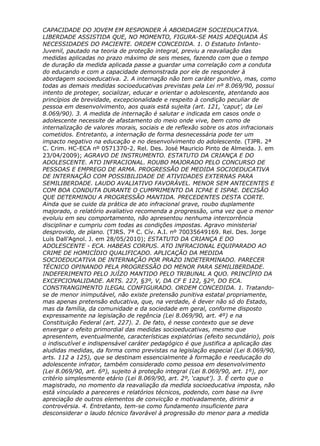 CAPACIDADE DO JOVEM EM RESPONDER À ABORDAGEM SOCIEDUCATIVA.
LIBERDADE ASSISTIDA QUE, NO MOMENTO, FIGURA-SE MAIS ADEQUADA ÀS
NECESSIDADES DO PACIENTE. ORDEM CONCEDIDA. 1. O Estatuto Infanto-
Juvenil, pautado na teoria de proteção integral, previu a reavaliação das
medidas aplicadas no prazo máximo de seis meses, fazendo com que o tempo
de duração da medida aplicada passe a guardar uma correlação com a conduta
do educando e com a capacidade demonstrada por ele de responder à
abordagem socioeducativa. 2. A internação não tem caráter punitivo, mas, como
todas as demais medidas socioeducativas previstas pela Lei nº 8.069/90, possui
intento de proteger, socializar, educar e orientar o adolescente, atentando aos
princípios de brevidade, excepcionalidade e respeito à condição peculiar de
pessoa em desenvolvimento, aos quais está sujeita (art. 121, ‘caput’, da Lei
8.069/90). 3. A medida de internação é salutar e indicada em casos onde o
adolescente necessite de afastamento do meio onde vive, bem como de
internalização de valores morais, sociais e de reflexão sobre os atos infracionais
cometidos. Entretanto, a internação de forma desnecessária pode ter um
impacto negativo na educação e no desenvolvimento do adolescente. (TJPR. 2ª
C. Crim. HC-ECA nº 0571370-2. Rel. Des. José Mauricio Pinto de Almeida. J. em
23/04/2009); AGRAVO DE INSTRUMENTO. ESTATUTO DA CRIANÇA E DO
ADOLESCENTE. ATO INFRACIONAL. ROUBO MAJORADO PELO CONCURSO DE
PESSOAS E EMPREGO DE ARMA. PROGRESSÃO DE MEDIDA SOCIOEDUCATIVA
DE INTERNAÇÃO COM POSSIBILIDADE DE ATIVIDADES EXTERNAS PARA
SEMILIBERDADE. LAUDO AVALIATIVO FAVORÁVEL. MENOR SEM ANTECENTES E
COM BOA CONDUTA DURANTE O CUMPRIMENTO DA ICPAE E ISPAE. DECISÃO
QUE DETERMINOU A PROGRESSÃO MANTIDA. PRECEDENTES DESTA CORTE.
Ainda que se cuide da prática de ato infracional grave, roubo duplamente
majorado, o relatório avaliativo recomenda a progressão, uma vez que o menor
evoluiu em seu comportamento, não apresentou nenhuma intercorrência
disciplinar e cumpriu com todas as condições impostas. Agravo ministerial
desprovido, de plano. (TJRS. 7ª C. Cív. A.I. nº 70035649169. Rel. Des. Jorge
Luís Dall’Agnol. J. em 28/05/2010); ESTATUTO DA CRIANÇA E DO
ADOLESCENTE - ECA. HABEAS CORPUS. ATO INFRACIONAL EQUIPARADO AO
CRIME DE HOMICÍDIO QUALIFICADO. APLICAÇÃO DA MEDIDA
SOCIOEDUCATIVA DE INTERNAÇÃO POR PRAZO INDETERMINADO. PARECER
TÉCNICO OPINANDO PELA PROGRESSÃO DO MENOR PARA SEMILIBERDADE.
INDEFERIMENTO PELO JUÍZO MANTIDO PELO TRIBUNAL A QUO. PRINCÍPIO DA
EXCEPCIONALIDADE. ARTS. 227, §3º, V, DA CF E 122, §2º, DO ECA.
CONSTRANGIMENTO ILEGAL CONFIGURADO. ORDEM CONCEDIDA. 1. Tratando-
se de menor inimputável, não existe pretensão punitiva estatal propriamente,
mas apenas pretensão educativa, que, na verdade, é dever não só do Estado,
mas da família, da comunidade e da sociedade em geral, conforme disposto
expressamente na legislação de regência (Lei 8.069/90, art. 4º) e na
Constituição Federal (art. 227). 2. De fato, é nesse contexto que se deve
enxergar o efeito primordial das medidas socioeducativas, mesmo que
apresentem, eventualmente, características expiatórias (efeito secundário), pois
o indiscutível e indispensável caráter pedagógico é que justifica a aplicação das
aludidas medidas, da forma como previstas na legislação especial (Lei 8.069/90,
arts. 112 a 125), que se destinam essencialmente à formação e reeducação do
adolescente infrator, também considerado como pessoa em desenvolvimento
(Lei 8.069/90, art. 6º), sujeito à proteção integral (Lei 8.069/90, art. 1º), por
critério simplesmente etário (Lei 8.069/90, art. 2º, ‘caput’). 3. É certo que o
magistrado, no momento da reavaliação da medida socioeducativa imposta, não
está vinculado a pareceres e relatórios técnicos, podendo, com base na livre
apreciação de outros elementos de convicção e motivadamente, dirimir a
controvérsia. 4. Entretanto, tem-se como fundamento insuficiente para
desconsiderar o laudo técnico favorável à progressão do menor para a medida
 