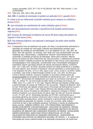 corpus concedido. (STJ. 5ª T. HC nº 93.281/SP. Rel. Min. Félix Fischer. J. em
15/05/2008).
542 Vide arts. 202, 204 e 205, do ECA.
Art. 122. A medida de internação só poderá ser aplicada [543] quando [544] :
I - tratar-se de ato infracional cometido mediante grave ameaça ou violência a
pessoa [545] ;
II - por reiteração no cometimento de outras infrações graves [546] ;
III - por descumprimento reiterado e injustificável da medida anteriormente
imposta [547] .
§ 1º. O prazo de internação na hipótese do inciso III deste artigo não poderá ser
superior a três meses [548] .
§ 2º. Em nenhuma hipótese será aplicada a internação, havendo outra medida
adequada [549] .
543 O dispositivo traz as hipóteses nas quais, em tese, é juridicamente admissível a
aplicação da medida de internação (valendo tais disposições também para
aplicação da medida de semiliberdade, ex vi do disposto no art. 120, §2º, do
ECA). Isto não significa, no entanto, que “toda vez” que caracterizada uma das
hipóteses aqui relacionadas, o adolescente “deverá” automaticamente ser
submetido a medidas privativas de liberdade. Muito pelo contrário. Mesmo
diante da prática de atos infracionais de natureza grave, o adolescente somente
deverá receber medidas privativas de liberdade se não houver outra alternativa
sociopedagógica mais adequada, consideradas suas necessidades pedagógicas
específicas (assim apuradas através de estudo psicossocial idôneo, conforme
arts. 151 e 186, §4º, do ECA), devendo sempre ser dado preferência a medidas
em meio aberto, que venham a fortalecer vínculos familiares e comunitários (ex
vi do disposto nos arts. 113 c/c 100, caput e par. único, inciso X, do ECA). Sobre
a questão, vide ainda a determinação contida no art. 122, §2º, do ECA que,
nunca é demais lembrar, encontra respaldo no princípio constitucional da
excepcionalidade da privação de liberdade de adolescentes (art. 227, §3º, inciso
V, da CF). Tal princípio foi estabelecido com base na normativa internacional
(art. 37, alínea “b”, da Convenção da ONU sobre os Direitos da Criança, de
1989; itens 17.1, letra “b” e 19.1 das “Regras Mínimas das Nações Unidas para
a Administração da Justiça da Infância e da Juventude - Regras de Beijing”; item
45 das “Diretrizes das Nações Unidas para a Prevenção da Delinquência Juvenil -
Diretrizes de Riad” e item 1 das “Regras Mínimas das Nações Unidas para a
Proteção dos Jovens Privados de Liberdade”), passando a integrar o Direito
Positivo brasileiro e se encontrando em pleno vigor do País por força do disposto
no art. 5º, §2º, da CF. Reiteradas decisões do STJ têm reconhecido que a
gravidade genérica da conduta infracional não é motivo suficiente para o decreto
da internação socioeducativa, sendo necessária a demonstração da efetiva
necessidade de aplicação da medida, no caso em concreto, após análise
criteriosa do fato e das condições pessoais, familiares e sociais do adolescente.
Neste sentido: HABEAS CORPUS. ECA. ATO INFRACIONAL EQUIPARADO A
ROUBO DUPLAMENTE CIRCUNSTANCIADO. CONCURSO DE AGENTES. MEDIDA
DE INTERNAÇÃO. MOTIVAÇÃO INIDÔNEA. GRAVIDADE ABSTRATA DO DELITO.
AUSÊNCIA DE ANÁLISE DAS CONDIÇÕES PESSOAIS DO MENOR. ILEGALIDADE.
ORDEM CONCEDIDA. SIMILITUDE FÁTICO-PROCESSUAL DO CO-RÉU.
APLICAÇÃO DO PRINCÍPIO DA ISONOMIA PROCESSUAL. CONCESSÃO DA
EXTENSÃO DOS EFEITOS DA PRESENTE DECISÃO, DE OFÍCIO. 1. A medida de
internação por prazo indeterminado é de aplicação excepcional, de modo que
 