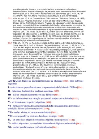 medida aplicada, já que o processo foi extinto e arquivado pela origem,
determinando a imediata liberação da paciente, com recomendação ao Ministério
Público para, se o caso, tomar as medidas civis pertinentes. (STJ. 6ª T. HC nº
113371/PI. Rel. Min. Maria Thereza de Assis Moura. J. em 28/04/2009).
551 Vide art. 40, n° 3, da Convenção da ONU sobre os Direitos da Criança, de 1989;
item 26, das “Regras de Beijing” e item 28 das “Regras Mínimas das Nações
Unidas para a Proteção dos Jovens Privados de Liberdade”. Além da separação
por idade, compleição física e gravidade da infração, adolescentes em regime de
internação provisória devem ser separados de adolescentes internados em
virtude do descumprimento reiterado e injustificável de medida anteriormente
imposta (art. 122, inciso III, do ECA) e, ambos os casos anteriores, devem ser
separados de adolescentes já sentenciados em razão da prática de infrações de
natureza grave (art. 122, incisos I e II, do ECA), pois estamos falando de
regimes diversos de cumprimento de medidas, que demandam abordagens
sociopedagógicas também diferenciadas.
552 Vide art. 40, nºs 1 e 4, da Convenção da ONU sobre os Direitos da Criança, de
1989; itens 26.1, 26.2 e 26.6 das “Regras de Beijing” e itens 12, 18, letra “b” e
38 a 46 das “Regras Mínimas das Nações Unidas para a Proteção dos Jovens
Privados de Liberdade”. A realização de “atividades pedagógicas”, bem como de
uma contínua avaliação/tratamento psicossocial durante todo o período de
internação, além de obrigatórias (inclusive sob pena de responsabilidade,
valendo observar o disposto no art. 208, inciso VIII, do ECA), constituem-se no
principal diferencial entre a execução das medidas socioeducativas e as “penas”
cominadas a imputáveis, sem o que haverá verdadeira violação à “norma-
princípio” da inimputabilidade penal de menores de 18 (dezoito) anos,
preconizada pelo art. 228, da CF. Devem ser contempladas propostas
pedagógicas (de atendimento) diversas para adolescentes em regime de
internação provisória, em regime de internação resultante da gravidade da
conduta infracional (art. 122, incisos I e II, do ECA) em regime de internação em
razão do descumprimento reiterado e injustificável de medida anteriormente
imposta (art. 122, inciso III, do ECA), que também devem permanecer
recolhidos em locais diversos.
Art. 124. São direitos do adolescente privado de liberdade [553] , entre outros os
seguintes:
I - entrevistar-se pessoalmente com o representante do Ministério Público [554] ;
II - peticionar diretamente a qualquer autoridade [555] ;
III - avistar-se reservadamente com seu defensor [556] ;
IV - ser informado de sua situação processual, sempre que solicitada [557] ;
V - ser tratado com respeito e dignidade [558] ;
VI - permanecer internado na mesma localidade ou naquela mais próxima ao
domicílio de seus pais ou responsável [559] ;
VII - receber visitas, ao menos semanalmente [560] ;
VIII - corresponder-se com seus familiares e amigos [561] ;
IX - ter acesso aos objetos necessários à higiene e asseio pessoal [562] ;
X - habitar alojamento em condições adequadas de higiene e salubridade [563] ;
XI - receber escolarização e profissionalização [564] ;
 