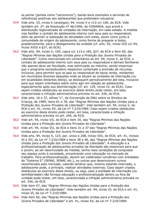 se portar (jamais como “carcereiros”), dando bons exemplos e servindo de
referências positivas aos adolescentes que pretendem recuperar.
559 Vide arts. 53, inciso V (analogia), 94, inciso V e 113 c/c 100, do ECA. Vide
também art. 2º, da Resolução nº 46/1996, do CONANDA, que prevê a
distribuição regionalizada de unidades de internação, em cada estado. A medida
visa facilitar o contato do adolescente interno com seus pais ou responsável,
além de permitir a realização de atividades com estes, assim como junto à
comunidade de origem do adolescente, como forma de preparar a todos,
gradativamente, para o desligamento da unidade (cf. arts. 92, inciso VIII c/c 94,
inciso XVIII e §1º, do ECA).
560 Vide arts. 94, inciso V, 100, caput c/c 113 e 185, §1º, do ECA e item 60, das
“Regras Mínimas das Nações Unidas para a Proteção dos Jovens Privados de
Liberdade”. Como mencionado em comentários ao art. 94, inciso V, do ECA, o
contato do adolescente interno com seus pais ou responsável e demais familiares
não apenas deve ser facultado, mas estimulado ao máximo, sendo imperioso
que o programa socioeducativo respectivo contemple a previsão de recursos,
inclusive, para permitir que os pais ou responsável de baixa renda, residentes
em municípios diversos daqueles onde se situam as unidades de internação (ou
em localidades distantes desta), se desloquem periodicamente até esta, inclusive
para que sejam orientados sobre como agir em relação ao adolescente,
especialmente após sua desinternação (cf. art. 129, inciso IV, do ECA). Caso
sejam criados obstáculos ao exercício deste direito pode restar, em tese,
caracterizada a infração administrativa prevista no art. 246, do ECA.
561 Vide arts. 16 e 37, alínea “c”, da Convenção da ONU sobre os Direitos da
Criança, de 1989; itens 61 e 78, das “Regras Mínimas das Nações Unidas para a
Proteção dos Jovens Privados de Liberdade”. Vide também art. 94, inciso V, do
ECA e art. 41, inciso XV, da Lei nº 7.210/1984. Caso sejam criados obstáculos
ao exercício deste direito pode restar, em tese, caracterizada a infração
administrativa prevista no art. 246, do ECA.
562 Vide art. 94, inciso VII, do ECA e item 34, das “Regras Mínimas das Nações
Unidas para a Proteção dos Jovens Privados de Liberdade”.
563 Vide art. 94, inciso VII, do ECA e itens 31 a 37 das “Regras Mínimas das Nações
Unidas para a Proteção dos Jovens Privados de Liberdade”.
564 Vide arts. 94, inciso X, 123, par. único e 208, inciso VIII, do ECA; art. 41, incisos
VI e VII, da Lei nº 7.210/1984 e itens 38 a 46, das “Regras Mínimas das Nações
Unidas para a Proteção dos Jovens Privados de Liberdade”. A educação e a
profissionalização de adolescentes privados de liberdade são essenciais para que
o jovem, ao ser desvinculado da medida, tenha reais condições de conquistar
seu espaço junto à sociedade, encontrando uma colocação no mercado de
trabalho. Para profissionalização, devem ser celebrados convênios com entidades
do “Sistema S” (SENAI, SENAC etc.), ou outras que desenvolvam cursos
reconhecidos pelo mercado, valendo lembrar que, mesmo estando internado, o
adolescente pode, a princípio, realizar atividades externas. Caso sejam criados
obstáculos ao exercício deste direito, ou seja, caso a entidade de internação (ou
semiliberdade) não forneça educação e profissionalização dentro ou fora da
unidade pode restar, em tese, caracterizada a infração administrativa prevista no
art. 246, do ECA.
565 Vide item 47, das “Regras Mínimas das Nações Unidas para a Proteção dos
Jovens Privados de Liberdade”. Vide também art. 94, inciso XI, do ECA e art. 41,
inciso VI, da Lei nº 7.210/1984.
566 Vide item 62, das “Regras Mínimas das Nações Unidas para a Proteção dos
Jovens Privados de Liberdade” e art. 41, inciso XV, da Lei nº 7.210/1984.
 