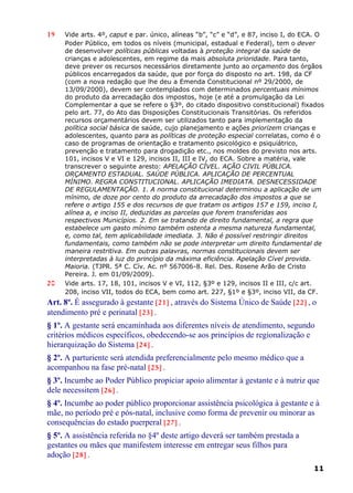 19 Vide arts. 4º, caput e par. único, alíneas “b”, “c” e “d”, e 87, inciso I, do ECA. O
Poder Público, em todos os níveis (municipal, estadual e Federal), tem o dever
de desenvolver políticas públicas voltadas à proteção integral da saúde de
crianças e adolescentes, em regime da mais absoluta prioridade. Para tanto,
deve prever os recursos necessários diretamente junto ao orçamento dos órgãos
públicos encarregados da saúde, que por força do disposto no art. 198, da CF
(com a nova redação que lhe deu a Emenda Constitucional nº 29/2000, de
13/09/2000), devem ser contemplados com determinados percentuais mínimos
do produto da arrecadação dos impostos, hoje (e até a promulgação da Lei
Complementar a que se refere o §3º, do citado dispositivo constitucional) fixados
pelo art. 77, do Ato das Disposições Constitucionais Transitórias. Os referidos
recursos orçamentários devem ser utilizados tanto para implementação da
política social básica de saúde, cujo planejamento e ações priorizem crianças e
adolescentes, quanto para as políticas de proteção especial correlatas, como é o
caso de programas de orientação e tratamento psicológico e psiquiátrico,
prevenção e tratamento para drogadição etc., nos moldes do previsto nos arts.
101, incisos V e VI e 129, incisos II, III e IV, do ECA. Sobre a matéria, vale
transcrever o seguinte aresto: APELAÇÃO CÍVEL. AÇÃO CIVIL PÚBLICA.
ORÇAMENTO ESTADUAL. SAÚDE PÚBLICA. APLICAÇÃO DE PERCENTUAL
MÍNIMO. REGRA CONSTITUCIONAL. APLICAÇÃO IMEDIATA. DESNECESSIDADE
DE REGULAMENTAÇÃO. 1. A norma constitucional determinou a aplicação de um
mínimo, de doze por cento do produto da arrecadação dos impostos a que se
refere o artigo 155 e dos recursos de que tratam os artigos 157 e 159, inciso I,
alínea a, e inciso II, deduzidas as parcelas que forem transferidas aos
respectivos Municípios. 2. Em se tratando de direito fundamental, a regra que
estabelece um gasto mínimo também ostenta a mesma natureza fundamental,
e, como tal, tem aplicabilidade imediata. 3. Não é possível restringir direitos
fundamentais, como também não se pode interpretar um direito fundamental de
maneira restritiva. Em outras palavras, normas constitucionais devem ser
interpretadas à luz do princípio da máxima eficiência. Apelação Cível provida.
Maioria. (TJPR. 5ª C. Cív. Ac. nº 567006-8. Rel. Des. Rosene Arão de Cristo
Pereira. J. em 01/09/2009).
20 Vide arts. 17, 18, 101, incisos V e VI, 112, §3º e 129, incisos II e III, c/c art.
208, inciso VII, todos do ECA, bem como art. 227, §1º e §3º, inciso VII, da CF.
Art. 8º. É assegurado à gestante [21] , através do Sistema Único de Saúde [22] , o
atendimento pré e perinatal [23] .
§ 1º. A gestante será encaminhada aos diferentes níveis de atendimento, segundo
critérios médicos específicos, obedecendo-se aos princípios de regionalização e
hierarquização do Sistema [24] .
§ 2º. A parturiente será atendida preferencialmente pelo mesmo médico que a
acompanhou na fase pré-natal [25] .
§ 3º. Incumbe ao Poder Público propiciar apoio alimentar à gestante e à nutriz que
dele necessitem [26] .
§ 4º. Incumbe ao poder público proporcionar assistência psicológica à gestante e à
mãe, no período pré e pós-natal, inclusive como forma de prevenir ou minorar as
consequências do estado puerperal [27] .
§ 5º. A assistência referida no §4º deste artigo deverá ser também prestada a
gestantes ou mães que manifestem interesse em entregar seus filhos para
adoção [28] .
11
 