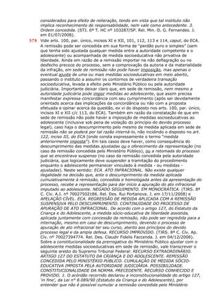 considerados para efeito de reiteração, tendo em vista que tal instituto não
implica reconhecimento de responsabilidade, nem vale como antecedente. 3.
Ordem concedida. (STJ. 6ª T. HC nº 103287/SP. Rel. Min. O. G. Fernandes. J.
em 01/07/2008).
578 Vide arts. 100, par. único, incisos XI e XII, 101, 112, 113 e 114, caput, do ECA.
A remissão pode ser concedida em sua forma de “perdão puro e simples” (sem
que tenha sido ajustada qualquer medida entre a autoridade competente e o
adolescente) ou acompanhada de medida socioeducativa não privativa de
liberdade. Ainda em razão de a remissão importar na não deflagração ou no
desfecho precoce do processo, sem a comprovação da autoria e da materialidade
da infração, em sede de remissão não pode haver imposição, mas apenas o
eventual ajuste de uma ou mais medidas socioeducativas em meio aberto,
passando o instituto a assumir os contornos de verdadeira transação
socioeducativa, levada a efeito pelo Ministério Público ou pela autoridade
judiciária. Importante deixar claro que, em sede de remissão, nem mesmo a
autoridade judiciária pode impor medidas ao adolescente, que assim precisa
manifestar expressa concordância com seu cumprimento (após ser devidamente
orientado acerca das implicações da concordância ou não com a proposta
efetuada e opinar acerca da questão, ex vi do disposto nos arts. 100, par. único,
incisos XI e XII c/c 113, do ECA). Também em razão da constatação de que em
sede de remissão não pode haver a imposição de medidas socioeducativas ao
adolescente (inclusive sob pena de violação do princípio do devido processo
legal), caso haja o descumprimento pelo mesmo de medida aplicada em sede de
remissão não se poderá por tal razão interná-lo, não incidindo o disposto no art.
122, inciso III, do ECA (onde consta expressamente o termo “medida
anteriormente imposta”). Em tais casos deve haver, como consequência do
descumprimento das medidas ajustadas ou o oferecimento da representação (no
caso da remissão concedida pelo Ministério Público), ou a retomada do processo
que se encontrava suspenso (no caso da remissão concedida pela autoridade
judiciária, que logicamente deve suspender a tramitação do procedimento
enquanto o adolescente permanecer vinculado à medida - ou medidas -
ajustadas). Neste sentido: ECA. ATO INFRACIONAL. Não existe qualquer
ilegalidade na decisão que, ante o descumprimento da medida aplicada
cumulativamente à remissão, concedida e homologada antes da apresentação do
processo, recebe a representação para dar início a apuração do ato infracional
imputado ao adolescente. NEGADO SEGUIMENTO. EM MONOCRÁTICA. (TJRS. 8ª
C. Cív. A.I. nº 70027502186. Rel. Des. Rui Portanova. J. em 17/11/2008) e
APELAÇÃO CÍVEL. ECA. REGRESSÃO DE MEDIDA APLICADA COM A REMISSÃO
SUSPENSIVA PELO DESCUMPRIMENTO. CONTINUIDADE DO PROCESSO DE
APURAÇÃO DE ATO INFRACIONAL. De acordo com o artigo 127, do Estatuto da
Criança e do Adolescente, a medida sócio-educativa de liberdade assistida,
aplicada juntamente com concessão da remissão, não pode ser regredida para a
internação, mesmo em caso de descumprimento, devendo o processo de
apuração de ato infracional ter seu curso, atento aos princípios do devido
processo legal e da ampla defesa. RECURSO IMPROVIDO. (TJRS. 8ª C. Cív. Ap.
Cív. nº 70027394774. Rel. Des. Claudir Fidelis Faccenda. J. em 04/12/2008).
Sobre a constitucionalidade da prerrogativa do Ministério Público ajustar com o
adolescente medidas socioeducativas em sede de remissão, vale transcrever o
seguinte aresto do Supremo Tribunal Federal: RECURSO EXTRAORDINÁRIO.
ARTIGO 127 DO ESTATUTO DA CRIANÇA E DO ADOLESCENTE. REMISSÃO
CONCEDIDA PELO MINISTÉRIO PÚBLICO. CUMULAÇÃO DE MEDIDA SÓCIO-
EDUCATIVA IMPOSTA PELA AUTORIDADE JUDICIÁRIA. POSSIBILIDADE.
CONSTITUCIONALIDADE DA NORMA. PRECEDENTE. RECURSO CONHECIDO E
PROVIDO. 1. O acórdão recorrido declarou a inconstitucionalidade do artigo 127,
‘in fine’, da Lei n° 8.089/90 (Estatuto da Criança e do Adolescente), por
entender que não é possível cumular a remissão concedida pelo Ministério
 
