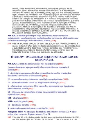 Público, antes de iniciado o procedimento judicial para apuração de ato
infracional, com a aplicação de medida sócio-educativa. 2. A medida sócio-
educativa foi imposta pela autoridade judicial, logo, não fere o devido processo
legal. A medida de advertência tem caráter pedagógico, de orientação ao menor
e em tudo se harmoniza com o escopo que inspirou o sistema instituído pelo
Estatuto da Criança e do Adolescente. 3. A remissão pré-processual concedida
pelo Ministério Público, antes mesmo de se iniciar o procedimento no qual seria
apurada a responsabilidade, não é incompatível com a imposição de medida
sócio-educativa de advertência, porquanto não possui este caráter de
penalidade. Ademais, a imposição de tal medida não prevalece para fins de
antecedentes e não pressupõe a apuração de responsabilidade. Precedente. 4.
Recurso Extraordinário conhecido e provido. (STF. 2ª T. R.E. nº 248018/SP. Rel.
Min. Joaquim Barbosa. J em 06/05/2008).
Art. 128. A medida aplicada por força da remissão poderá ser revista
judicialmente, a qualquer tempo, mediante pedido expresso do adolescente ou de
seu representante legal, ou do Ministério Público [579] .
579 Vide art. 5º, inciso XXXV, da CF e art. 181, §2º, do ECA. Veda-se, portanto, a
revisão judicial de ofício da(s) medida(s) ajustada(s) em sede de remissão. Caso
a autoridade judiciária discorde da remissão concedida pelo Ministério Público,
lhe resta apenas, mediante despacho fundamentado, enviar os autos ao
Procurador Geral de Justiça, para sua revisão ou ratificação.
TÍTULOIV - DAS MEDIDAS PERTINENTES AOS PAIS OU
RESPONSÁVEL
Art. 129. São medidas aplicáveis aos pais ou responsável [580] :
I - encaminhamento a programa oficial ou comunitário de promoção à
família [581] ;
II - inclusão em programa oficial ou comunitário de auxilio, orientação e
tratamento a alcoólatras e toxicômanos [582] ;
III - encaminhamento a tratamento psicológico ou psiquiátrico [583] ;
IV - encaminhamento a cursos ou programas de orientação [584] ;
V - obrigação de matricular o filho ou pupilo e acompanhar sua frequência e
aproveitamento escolar [585] ;
VI - obrigação de encaminhar a criança ou adolescente a tratamento
especializado [586] ;
VII - advertência [587] ;
VIII - perda da guarda [588] ;
IX - destituição da tutela [589] ;
X - suspensão ou destituição do poder familiar [590] .
Parágrafo único. Na aplicação das medidas previstas nos incisos IX e X deste
artigo, observar-se-á o disposto nos arts. 23 e 24.
580 Vide arts. 16 e 18, da Convenção da ONU sobre os Direitos da Criança, de 1989;
art. 226, caput e §8º, da CF; arts. 19, 90, inciso I, 100, 101, inciso IV e 136,
 