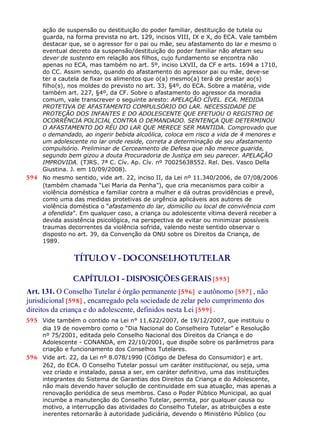 ação de suspensão ou destituição do poder familiar, destituição de tutela ou
guarda, na forma prevista no art. 129, incisos VIII, IX e X, do ECA. Vale também
destacar que, se o agressor for o pai ou mãe, seu afastamento do lar e mesmo o
eventual decreto da suspensão/destituição do poder familiar não afetam seu
dever de sustento em relação aos filhos, cujo fundamento se encontra não
apenas no ECA, mas também no art. 5º, inciso LXVII, da CF e arts. 1694 a 1710,
do CC. Assim sendo, quando do afastamento do agressor pai ou mãe, deve-se
ter a cautela de fixar os alimentos que o(a) mesmo(a) terá de prestar ao(s)
filho(s), nos moldes do previsto no art. 33, §4º, do ECA. Sobre a matéria, vide
também art. 227, §4º, da CF. Sobre o afastamento do agressor da moradia
comum, vale transcrever o seguinte aresto: APELAÇÃO CÍVEL. ECA. MEDIDA
PROTETIVA DE AFASTAMENTO COMPULSÓRIO DO LAR. NECESSIDADE DE
PROTEÇÃO DOS INFANTES E DO ADOLESCENTE QUE EFETUOU O REGISTRO DE
OCORRÊNCIA POLICIAL CONTRA O DEMANDADO. SENTENÇA QUE DETERMINOU
O AFASTAMENTO DO RÉU DO LAR QUE MERECE SER MANTIDA. Comprovado que
o demandado, ao ingerir bebida alcoólica, coloca em risco a vida de 4 menores e
um adolescente no lar onde reside, correta a determinação de seu afastamento
compulsório. Preliminar de Cerceamento de Defesa que não merece guarida,
segundo bem gizou a douta Procuradoria de Justiça em seu parecer. APELAÇÃO
IMPROVIDA. (TJRS. 7ª C. Cív. Ap. Cív. nº 70025638552. Rel. Des. Vasco Della
Giustina. J. em 10/09/2008).
594 No mesmo sentido, vide art. 22, inciso II, da Lei nº 11.340/2006, de 07/08/2006
(também chamada “Lei Maria da Penha”), que cria mecanismos para coibir a
violência doméstica e familiar contra a mulher e dá outras providências e prevê,
como uma das medidas protetivas de urgência aplicáveis aos autores de
violência doméstica o “afastamento do lar, domicílio ou local de convivência com
a ofendida”. Em qualquer caso, a criança ou adolescente vítima deverá receber a
devida assistência psicológica, na perspectiva de evitar ou minimizar possíveis
traumas decorrentes da violência sofrida, valendo neste sentido observar o
disposto no art. 39, da Convenção da ONU sobre os Direitos da Criança, de
1989.
TÍTULOV - DOCONSELHOTUTELAR
CAPÍTULOI - DISPOSIÇÕES GERAIS [595]
Art. 131. O Conselho Tutelar é órgão permanente [596] e autônomo [597] , não
jurisdicional [598] , encarregado pela sociedade de zelar pelo cumprimento dos
direitos da criança e do adolescente, definidos nesta Lei [599] .
595 Vide também o contido na Lei n° 11.622/2007, de 19/12/2007, que instituiu o
dia 19 de novembro como o “Dia Nacional do Conselheiro Tutelar” e Resolução
nº 75/2001, editada pelo Conselho Nacional dos Direitos da Criança e do
Adolescente - CONANDA, em 22/10/2001, que dispõe sobre os parâmetros para
criação e funcionamento dos Conselhos Tutelares.
596 Vide art. 22, da Lei nº 8.078/1990 (Código de Defesa do Consumidor) e art.
262, do ECA. O Conselho Tutelar possui um caráter institucional, ou seja, uma
vez criado e instalado, passa a ser, em caráter definitivo, uma das instituições
integrantes do Sistema de Garantias dos Direitos da Criança e do Adolescente,
não mais devendo haver solução de continuidade em sua atuação, mas apenas a
renovação periódica de seus membros. Caso o Poder Público Municipal, ao qual
incumbe a manutenção do Conselho Tutelar, permita, por qualquer causa ou
motivo, a interrupção das atividades do Conselho Tutelar, as atribuições a este
inerentes retornarão à autoridade judiciária, devendo o Ministério Público (ou
 