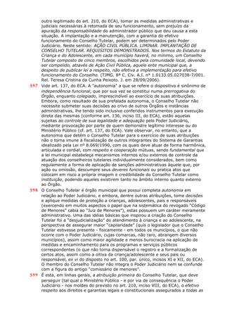 outro legitimado do art. 210, do ECA), tomar as medidas administrativas e
judiciais necessárias à retomada de seu funcionamento, sem prejuízo da
apuração da responsabilidade do administrador público que deu causa a esta
situação. A implantação e a manutenção, com a garantia do efetivo
funcionamento do Conselho Tutelar, podem ser determinados pelo Poder
Judiciário. Neste sentido: AÇÃO CIVIL PÚBLICA. LIMINAR. IMPLANTAÇÃO DE
CONSELHO TUTELAR. REQUISITOS DEMONSTRADOS. Nos termos do Estatuto da
Criança e do Adolescente, em cada município haverá, no mínimo, um Conselho
Tutelar composto de cinco membros, escolhidos pela comunidade local, devendo
ser compelido, através de Ação Civil Pública, aquele ente municipal que, a
despeito de publicar lei a respeito, não efetiva a implementação para efetivo
funcionamento do Conselho. (TJMG. 8ª C. Cív. A.I. n° 1.0133.05.027038-7/001.
Rel. Teresa Cristina da Cunha Peixoto. J. em 28/09/2006).
597 Vide art. 137, do ECA. A "autonomia" a que se refere o dispositivo é sinônimo de
independência funcional, que por sua vez se constitui numa prerrogativa do
Órgão, enquanto colegiado, imprescindível ao exercício de suas atribuições.
Embora, como resultado de sua prefalada autonomia, o Conselho Tutelar não
necessite submeter suas decisões ao crivo de outros Órgãos e instâncias
administrativas, lhe tendo sido inclusive conferidos instrumentos para execução
direta das mesmas (conforme art. 136, inciso III, do ECA), estão aquelas
sujeitas ao controle de sua legalidade e adequação pelo Poder Judiciário,
mediante provocação por parte de quem demonstre legítimo interesse ou do
Ministério Público (cf. art. 137, do ECA). Vale observar, no entanto, que a
autonomia que detém o Conselho Tutelar para o exercício de suas atribuições
não o torna imune à fiscalização de outros integrantes do Sistema de Garantias
idealizado pela Lei nº 8.069/1990, com os quais deve atuar de forma harmônica,
articulada e cordial, com respeito e cooperação mútuas, sendo fundamental que
a lei municipal estabeleça mecanismos internos e/ou externos de controle da
atuação dos conselheiros tutelares individualmente considerados, bem como
regulamente a forma de aplicação de sanções administrativas àquele que, por
ação ou omissão, descumpre seus deveres funcionais ou pratica atos que
colocam em risco a própria imagem e credibilidade do Conselho Tutelar como
instituição, podendo aqueles existirem tanto no âmbito interno quanto externo
ao Órgão.
598 O Conselho Tutelar é órgão municipal que possui completa autonomia em
relação ao Poder Judiciário, e embora, dentre outras atribuições, tome decisões
e aplique medidas de proteção a crianças, adolescentes, pais e responsáveis
(exercendo em muitos aspectos o papel que na sistemática do revogado “Código
de Menores” cabia ao “Juiz de Menores”), estas possuem um caráter meramente
administrativo. Uma das idéias básicas que inspirou a criação do Conselho
Tutelar foi a “desjudicialização” do atendimento à criança e ao adolescente, na
perspectiva de assegurar maior “capilaridade” (quis o legislador que o Conselho
Tutelar estivesse presente - fisicamente - em todos os municípios, o que não
ocorre com o Poder Judiciário, cujas comarcas, não raro, abrangem diversos
municípios), assim como maior agilidade e menos burocracia na aplicação de
medidas e encaminhamento para os programas e serviços públicos
correspondentes (o que não torna dispensável o registro e a formalização de
certos atos, assim como a oitiva da criança/adolescente e seus pais ou
responsável, ex vi do disposto no art. 100, par. único, incisos XI e XII, do ECA).
O membro do Conselho Tutelar não integra o Poder Judiciário nem se confunde
com a figura do antigo “comissário de menores”.
599 É esta, em linhas gerais, a atribuição primeira do Conselho Tutelar, que deve
perseguir (tal qual o Ministério Público - e por via de consequência o Poder
Judiciário - nos moldes do previsto no art. 210, inciso VIII, do ECA), o efetivo
respeito aos direitos e garantias legais e constitucionais assegurados a todas as
 