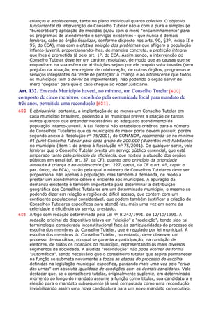 crianças e adolescentes, tanto no plano individual quanto coletivo. O objetivo
fundamental da intervenção do Conselho Tutelar não é com a pura e simples (e
“burocrática”) aplicação de medidas (e/ou com o mero “encaminhamento” para
os programas de atendimento e serviços existentes - que nunca é demais
lembrar, cabe ao órgão fiscalizar, conforme disposto nos arts. 90, §3º, inciso II e
95, do ECA), mas com a efetiva solução dos problemas que afligem a população
infanto-juvenil, proporcionando-lhes, de maneira concreta, a proteção integral
que lhes é prometida já pelo art. 1º, do ECA. Assim sendo, a intervenção do
Conselho Tutelar deve ter um caráter resolutivo, de modo que as causas que se
enquadram na sua esfera de atribuições sejam por ele próprio solucionadas (sem
prejuízo da atuação, em regime de colaboração, de outros órgãos, programas e
serviços integrantes da “rede de proteção” à criança e ao adolescente que todos
os municípios têm o dever de implementar), não podendo o órgão servir de
mero “degrau” para que o caso chegue ao Poder Judiciário.
Art. 132. Em cada Município haverá, no mínimo, um Conselho Tutelar [600]
composto de cinco membros, escolhido pela comunidade local para mandato de
três anos, permitida uma recondução [601] .
600 É obrigatória, portanto, a implantação de ao menos um Conselho Tutelar em
cada município brasileiro, podendo a lei municipal prever a criação de tantos
outros quantos que entender necessários ao adequado atendimento da
população infanto-juvenil. A Lei Federal não estabelece critérios para o número
de Conselhos Tutelares que os municípios de maior porte devem possuir, porém
segundo anexo à Resolução nº 75/2001, do CONANDA, recomenda-se no mínimo
01 (um) Conselho Tutelar para cada grupo de 200.000 (duzentos mil) habitantes
no município (item 1 do anexo à Resolução nº 75/2001). De qualquer sorte, vale
lembrar que o Conselho Tutelar presta um serviço público essencial, que está
amparado tanto pelo princípio da eficiência, que norteia a atuação dos órgãos
públicos em geral (cf. art. 37, da CF), quanto pelo princípio da prioridade
absoluta à criança e ao adolescente (art. 227, caput, da CF e art. 4º, caput e
par. único, do ECA), razão pela qual o número de Conselhos Tutelares deve ser
proporcional não apenas à população, mas também à demanda, de modo a
prestar um atendimento célere e eficiente aos munícipes. A apuração da
demanda existente é também importante para determinar a distribuição
geográfica dos Conselhos Tutelares em um determinado município, o mesmo se
podendo dizer em relação a regiões de difícil acesso, que contem com um
contigente populacional considerável, que podem também justificar a criação de
Conselhos Tutelares específicos para atendê-las, mais uma vez em nome da
celeridade e eficiência do serviço prestado.
601 Artigo com redação determinada pela Lei nº 8.242/1991, de 12/10/1991. A
redação original do dispositivo falava em “eleição” e “reeleição”, tendo sido tal
terminologia considerada inconstitucional face às particularidades do processo de
escolha dos membros do Conselho Tutelar, que é regulado por lei municipal. A
escolha dos membros do Conselho Tutelar, no entanto, deve observar um
processo democrático, no qual se garanta a participação, na condição de
eleitores, de todos os cidadãos do município, representando os mais diversos
segmentos da sociedade. A aludida “recondução” não pode ocorrer de forma
“automática”, sendo necessário que o conselheiro tutelar que aspira permanecer
na função se submeta novamente a todas as etapas do processo de escolha
definidas na legislação municipal específica, passando mais uma vez pelo "crivo
das urnas" em absoluta igualdade de condições com os demais candidatos. Vale
destacar que, se o conselheiro tutelar, originalmente suplente, em determinado
momento ao longo do mandato assume a função como titular, sua candidatura e
eleição para o mandato subsequente já será computada como uma recondução,
inviabilizando assim uma nova candidatura para um novo mandato consecutivo,
 