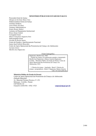 MINISTÉRIO PÚBLICO DO ESTADO DO PARANÁ
Procurador-Geral de Justiça
Olympio de Sá Sotto Maior Neto
Subprocuradores-Gerais de Justiça:
Assuntos Jurídicos
Lineu Walter Kirchner
Assuntos Administrativos
Sergio Renato Sinhori
Assuntos de Planejamento Institucional
Bruno Sérgio Galatti
Corregedor-Geral
Moacir Gonçalves Nogueira Neto
Subcorregedor-Geral
Geraldo da Rocha Santos
Centro de Estudos e Aperfeiçoamento Funcional
Samia Saad Gallotti Bonavides
Centro de Apoio Operacional das Promotorias da Criança e do Adolescente:
Luciana Linero
Murillo José Digiácomo
Ficha Catalográfica
Digiácomo, Murillo José, 1969-
Estatuto da criança e do adolescente anotado e interpretado /
Murillo José Digiácomo e Ildeara Amorim Digiácomo.-
Curitiba .. Ministério Público do Estado do Paraná. Centro de
Apoio Operacional das Promotorias da Criança e do
Adolescente, 2010.
1. Direitos da criança - legislação - Brasil 2. Direitos da
criança - jurisprudência - Brasil I. Digiácomo, Ildeara Amorim
CDU 347.63(81)(094.46)
Ministério Público do Estado do Paraná
Centro de Apoio Operacional das Promotorias da Criança e do Adolescente
(Subsede Marechal)
Av. Marechal Floriano Peixoto, nº 1.251
Rebouças - Curitiba - Paraná
CEP 80230-110
Fones(41) 3250-4701 / 4702 / 4725 caopca@mp.pr.gov.br
2/490
 