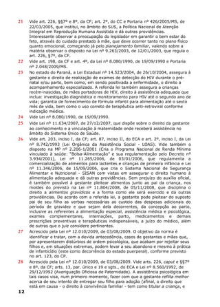 21 Vide art. 226, §§7º e 8º, da CF; art. 2º, do CC e Portaria nº 426/2005/MS, de
22/03/2005, que institui, no âmbito do SUS, a Política Nacional de Atenção
Integral em Reprodução Humana Assistida e dá outras providências.
Interessante observar a preocupação do legislador em garantir o bem estar do
feto, através do cuidado prestado à mãe, que deve ocorrer tanto no plano físico
quanto emocional, começando já pelo planejamento familiar, valendo sobre a
matéria observar o disposto na Lei nº 9.263/2003, de 12/01/2003, que regula o
art. 226, §7º, da CF.
22 Vide art. 198, da CF e art. 4º, da Lei nº 8.080/1990, de 19/09/1990 e Portaria
nº 2.048/2009/MS.
23 No estado do Paraná, a Lei Estadual nº 14.523/2004, de 26/10/2004, assegura à
gestante o direito de realização de exames de detecção do HIV durante o pré-
natal e/ou parto, bem como, em sendo positivada a enfermidade, o direito a
acompanhamento especializado. A referida lei também assegura a crianças
recém-nascidas, de mães portadoras de HIV, direito à assistência adequada que
inclua: investigação diagnóstica e monitoramento para HIV até o segundo ano de
vida; garantia de fornecimento de fórmula infantil para alimentação até o sexto
mês de vida, bem como o uso correto de terapêutica anti-retroviral conforme
indicação médica.
24 Vide Lei nº 8.080/1990, de 19/09/1990.
25 Vide Lei nº 11.634/2007, de 27/12/2007, que dispõe sobre o direito da gestante
ao conhecimento e a vinculação à maternidade onde receberá assistência no
âmbito do Sistema Único de Saúde.
26 Vide art. 203, inciso I, da CF; art. 87, inciso II, do ECA e art. 2º, inciso I, da Lei
nº 8.742/1993 (Lei Orgânica da Assistência Social - LOAS). Vide também o
disposto na MP nº 2.206-1/2001 (Cria o Programa Nacional de Renda Mínima
vinculado à saúde: “Bolsa-Alimentação” e sua regulamentação pelo Decreto nº
3.934/2001), Lei nº 11.265/2006, de 03/01/2006, que regulamenta a
comercialização de alimentos para lactentes e crianças de primeira infância e Lei
nº 11.346/2006, de 15/09/2006, que cria o Sistema Nacional de Segurança
Alimentar e Nutricional - SISAN com vistas em assegurar o direito humano à
alimentação adequada e dá outras providências. Sem prejuízo do auxílio oficial,
é também possível à gestante pleitear alimentos junto ao pai da criança, nos
moldes do previsto na Lei nº 11.804/2008, de 05/11/2008, que disciplina o
direito a alimentos gravídicos e a forma como ele será exercido e dá outras
providências. De acordo com a referida lei, a gestante pode pleitear do suposto
pai de seu filho as verbas necessárias ao custeio das despesas adicionais do
período de gravidez e que sejam dela decorrentes, da concepção ao parto,
inclusive as referentes a alimentação especial, assistência médica e psicológica,
exames complementares, internações, parto, medicamentos e demais
prescrições preventivas e terapêuticas indispensáveis, a juízo do médico, além
de outras que o juiz considere pertinentes.
27 Acrescido pela Lei nº 12.010/2009, de 03/08/2009. O objetivo da norma é
identificar e tratar, com a devida antecedência, casos de gestantes e mães que,
por apresentarem distúrbios de ordem psicológica, que acabam por rejeitar seus
filhos e, em situações extremas, podem levar a seu abandono e mesmo à prática
de infanticídio (este como decorrência do estado puerperal), conforme previsto
no art. 123, do CP.
28 Acrescido pela Lei nº 12.010/2009, de 03/08/2009. Vide arts. 226, caput e §§7º
e 8º, da CF; arts. 13, par. único e 19 e sgts., do ECA e Lei nº 8.560/1992, de
29/12/1992 (Averiguação Oficiosa de Paternidade). A assistência psicológica em
tais casos visa, num primeiro momento, fazer com que a gestante reflita melhor
acerca de seu intento de entregar seu filho para adoção (afinal, o direito que
está em causa - o direito à convivência familiar - tem como titular a criança, e
12
 