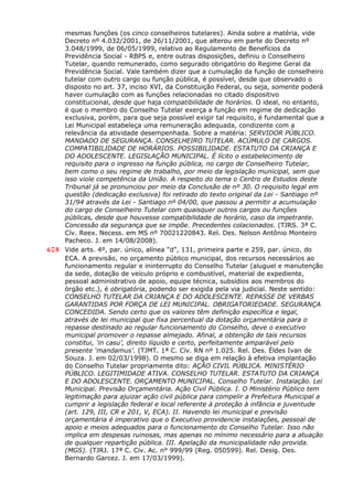 mesmas funções (os cinco conselheiros tutelares). Ainda sobre a matéria, vide
Decreto nº 4.032/2001, de 26/11/2001, que alterou em parte do Decreto nº
3.048/1999, de 06/05/1999, relativo ao Regulamento de Benefícios da
Previdência Social - RBPS e, entre outras disposições, definiu o Conselheiro
Tutelar, quando remunerado, como segurado obrigatório do Regime Geral da
Previdência Social. Vale também dizer que a cumulação da função de conselheiro
tutelar com outro cargo ou função pública, é possível, desde que observado o
disposto no art. 37, inciso XVI, da Constituição Federal, ou seja, somente poderá
haver cumulação com as funções relacionadas no citado dispositivo
constitucional, desde que haja compatibilidade de horários. O ideal, no entanto,
é que o membro do Conselho Tutelar exerça a função em regime de dedicação
exclusiva, porém, para que seja possível exigir tal requisito, é fundamental que a
Lei Municipal estabeleça uma remuneração adequada, condizente com a
relevância da atividade desempenhada. Sobre a matéria: SERVIDOR PÚBLICO.
MANDADO DE SEGURANÇA. CONSELHEIRO TUTELAR. ACÚMULO DE CARGOS.
COMPATIBILIDADE DE HORÁRIOS. POSSIBILIDADE. ESTATUTO DA CRIANÇA E
DO ADOLESCENTE. LEGISLAÇÃO MUNICIPAL. É lícito o estabelecimento de
requisito para o ingresso na função pública, no cargo de Conselheiro Tutelar,
bem como o seu regime de trabalho, por meio da legislação municipal, sem que
isso viole competência da União. A respeito do tema o Centro de Estudos deste
Tribunal já se pronunciou por meio da Conclusão de nº 30. O requisito legal em
questão (dedicação exclusiva) foi retirado do texto original da Lei - Santiago nº
31/94 através da Lei - Santiago nº 04/00, que passou a permitir a acumulação
do cargo de Conselheiro Tutelar com quaisquer outros cargos ou funções
públicas, desde que houvesse compatibilidade de horário, caso da impetrante.
Concessão da segurança que se impõe. Precedentes colacionados. (TJRS. 3ª C.
Cív. Reex. Necess. em MS nº 70021220843. Rel. Des. Nelson Antônio Monteiro
Pacheco. J. em 14/08/2008).
608 Vide arts. 4º, par. único, alínea “d”, 131, primeira parte e 259, par. único, do
ECA. A previsão, no orçamento público municipal, dos recursos necessários ao
funcionamento regular e ininterrupto do Conselho Tutelar (aluguel e manutenção
da sede, dotação de veículo próprio e combustível, material de expediente,
pessoal administrativo de apoio, equipe técnica, subsídios aos membros do
órgão etc.), é obrigatória, podendo ser exigida pela via judicial. Neste sentido:
CONSELHO TUTELAR DA CRIANÇA E DO ADOLESCENTE. REPASSE DE VERBAS
GARANTIDAS POR FORÇA DE LEI MUNICIPAL. OBRIGATORIEDADE. SEGURANÇA
CONCEDIDA. Sendo certo que os valores têm definição específica e legal,
através de lei municipal que fixa percentual da dotação orçamentária para o
repasse destinado ao regular funcionamento do Conselho, deve o executivo
municipal promover o repasse almejado. Afinal, a obtenção de tais recursos
constitui, ‘in casu’, direito líquido e certo, perfeitamente amparável pelo
presente ‘mandamus’. (TJMT. 1ª C. Cív. RN nº 1.025. Rel. Des. Éldes Ivan de
Souza. J. em 02/03/1998). O mesmo se diga em relação à efetiva implantação
do Conselho Tutelar propriamente dito: AÇÃO CIVIL PÚBLICA. MINISTÉRIO
PÚBLICO. LEGITIMIDADE ATIVA. CONSELHO TUTELAR. ESTATUTO DA CRIANÇA
E DO ADOLESCENTE. ORÇAMENTO MUNICIPAL. Conselho Tutelar. Instalação. Lei
Municipal. Previsão Orçamentária. Ação Civil Pública. I. O Ministério Público tem
legitimação para ajuizar ação civil pública para compelir a Prefeitura Municipal a
cumprir a legislação federal e local referente à proteção à infância e juventude
(art. 129, III, CR e 201, V, ECA). II. Havendo lei municipal e previsão
orçamentária é imperativo que o Executivo providencie instalações, pessoal de
apoio e meios adequados para o funcionamento do Conselho Tutelar. Isso não
implica em despesas ruinosas, mas apenas no mínimo necessário para a atuação
de qualquer repartição pública. III. Apelação da municipalidade não provida.
(MGS). (TJRJ. 17ª C. Cív. Ac. n° 999/99 (Reg. 050599). Rel. Desig. Des.
Bernardo Garcez. J. em 17/03/1999).
 