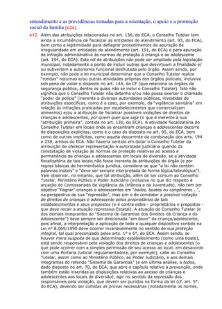 entendimento e as providências tomadas para a orientação, o apoio e a promoção
social da família [626] .
610 Além das atribuições relacionadas no art. 136, do ECA, o Conselho Tutelar tem
ainda a incumbência de fiscalizar as entidades de atendimento (art. 95, do ECA),
bem como a legitimidade para deflagrar procedimentos de apuração de
irregularidade em entidades de atendimento (art. 191, do ECA) e para apuração
de infração administrativa às normas de proteção à criança e ao adolescente
(art. 194, do ECA). Este rol de atribuições não pode ser ampliado pela legislação
municipal, notadamente a ponto de incluir outras que desvirtuam a finalidade e/
ou subvertem a autonomia funcional desfrutada pelo órgão. Assim sendo, por
exemplo, não pode a lei municipal determinar que o Conselho Tutelar realize
“rondas” noturnas e/ou outras atividades próprias dos órgãos policiais, inclusive
sob pena de violar o disposto no art. 144, da CF (que relaciona os órgãos de
segurança pública, dentre os quais não se inclui o Conselho Tutelar). Isto não
significa que o Conselho Tutelar não detenha e/ou não possa exercer o chamado
“poder de polícia” (inerente a diversas autoridades públicas, investidas de
atribuições específicas, como é o caso, por exemplo, da “vigilância sanitária” em
relação às infrações praticadas por estabelecimentos que comercializam
alimentos) e/ou a atribuição de fiscalizar possíveis violações de direitos de
crianças e adolescentes, por quem quer que seja (o que é inerente à sua
“atribuição primeira”, contida no art. 131, do ECA). A atividade fiscalizatória do
Conselho Tutelar em locais onde se encontram crianças e adolescentes decorre
de disposições explícitas, como é o caso do disposto no art. 95, do ECA, bem
como de outras implícitas, como aquela decorrente da combinação dos arts. 194
e 258, ambos do ECA. Não haveria sentido em dotar o Conselho Tutelar da
atribuição de oferecer representação à autoridade judiciária quando da
constatação de violação às normas de proteção relativas ao acesso e
permanência de crianças e adolescentes em locais de diversão, se a atividade
fiscalizatória de tais locais não fosse inerente às atribuições do órgão (e por
regras básicas de hermenêutica jurídica, considera-se que “a lei não contém
palavras inúteis” e “deve ser sempre interpretada de forma lógica/teleológica”).
Vale observar, no entanto, que tal atribuição, além de ser comum ao Conselho
Tutelar, Ministério Público e Poder Judiciário (inclusive no que diz respeito à
atuação do Comissariado de Vigilância da Infância e da Juventude), não tem por
objetivo “flagrar” crianças e adolescentes em “bailes, boates ou congêneres...”,
na perspectiva de sua “repressão”, mas sim o de constatar a possível violação
de direitos de crianças e adolescente pelos proprietários de tais
estabelecimentos e seus prepostos (e é contra estes - proprietários e prepostos -
que deve recair a atuação repressiva Estatal). A atuação do Conselho Tutelar (e
dos demais integrantes do “Sistema de Garantias dos Direitos da Criança e do
Adolescente”) deve sempre ser direcionada “em favor” da criança/adolescente,
pois afinal, a interpretação e aplicação de todo e qualquer dispositivo contido na
Lei n° 8.069/1990 deve ocorrer invariavelmente no sentido de sua proteção
integral, tal qual preconizado pelos arts. 1° e 6°, do ECA. Assim sendo, se
houver mera suspeita de que determinado estabelecimento (como uma boate),
está sendo responsável pela violação dos direitos de crianças e adolescentes (o
que pode ocorrer com a simples permissão de seu acesso ao local, em desacordo
com uma Portaria Judicial regulamentadora, por exemplo), cabe ao Conselho
Tutelar, assim como ao Ministério Público, ao Poder Judiciário, e aos demais
integrantes do referido “Sistema de Garantias” (e em última análise, a todos,
dado disposto no art. 70, do ECA, que abre o capítulo relativo à prevenção, onde
também estão inseridas as disposições relativas ao acesso de crianças e
adolescentes aos locais de diversão), agir no sentido da repressão dos
responsáveis pela violação, que devem ser punidos na forma da lei (cf. art. 5°,
do ECA), devendo ser colhidas as provas necessárias (notadamente os nomes,
 