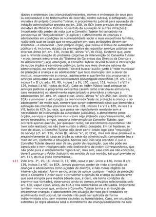 idades e endereços das crianças/adolescentes, nomes e endereços de seus pais
ou responsável e de testemunhas do ocorrido, dentre outras), e deflagrado, por
iniciativa do próprio Conselho Tutelar, o procedimento judicial para apuração da
infração administrativa prevista no art. 258, do ECA (sem prejuízo de eventual
iniciativa do Ministério Público no sentido da apuração de outras infrações).
Importante não perder de vista que o Conselho Tutelar foi concebido na
perspectiva de “desjudicializar” (e agilizar) o atendimento de crianças e
adolescentes em condições de vulnerabilidade social e suas respectivas famílias,
razão pela qual os casos que se enquadram em suas atribuições devem ser
atendidos - e resolvidos - pelo próprio órgão, que possui o status de autoridade
pública e é, inclusive, dotado da prerrogativa de requisitar serviços públicos em
diversas áreas (cf. art. 136, inciso III, alínea “a”, do ECA). Evidente que, para
que a referida solução do problema (objetivo da intervenção do Conselho Tutelar
- e dos demais integrantes do “Sistema de Garantias dos Direitos da Criança e
do Adolescente”) seja alcançada, o Conselho Tutelar deverá buscar a intervenção
de outros órgãos e servidores públicos, junto aos mais diversos setores da
administração, ou melhor dizendo: deverá buscar auxílio junto à “rede municipal
de proteção à criança e ao adolescente” que todo município tem o dever de
instituir, encaminhando a criança, adolescente e sua família aos programas e
serviços adequados às suas necessidades pedagógicas específicas (cf. art. 136,
incisos I e II c/c arts. 87, 90, incisos I a IV, 100, caput, 101, incisos I a VII e
129, incisos I a VII, todos do ECA). Cabe ao Poder Público local adequar os
serviços públicos e programas existentes (assim como criar novas estruturas,
caso necessário) ao atendimento especializado e prioritário a crianças e
adolescentes (cf. arts. 4º, caput e par. único, alínea “b” c/c 259, par. único, do
ECA) e promover a articulação da mencionada “rede de proteção à criança e ao
adolescente” de modo que, sempre que surgir determinado caso que demande a
aplicação das medidas previstas nos arts. 101, incisos I a VII e 129, incisos I a
VII, todos do ECA (ou seja, que possa ser rapidamente resolvido sem a
necessidade de intervenção da autoridade judiciária), o atendimento pelos
órgãos, serviços e programas municipais seja efetuado espontaneamente, não
sendo necessário, a rigor, sequer a intervenção do Conselho Tutelar, que
ocorrerá apenas quando, por qualquer razão, tal atendimento espontâneo não
tiver sido realizado ou não tiver surtido o efeito desejado. Em tal hipótese, se
tiver de atuar, o Conselho Tutelar não deve partir desde logo para “requisição”
do serviço (cf. art. 136, inciso III, alínea “a”, do ECA), mas sim deve promover o
encaminhamento do caso ao órgão ou setor da administração competente (ou a
mais de um, conforme a situação). Apenas caso não seja atendido é que o
Conselho Tutelar deverá usar de seu poder de requisição, que não pode ser
banalizado e nem negligenciado pelo destinatário da ordem correspondente, que
não pode pura e simplesmente “ignorá-la”, mas sim, caso com ela não concorde,
deverá provocar o Poder Judiciário no sentido de sua revisão, tal qual previsto no
art. 137, do ECA (vide comentários).
611 Vide arts. 3°, 15, 16, inciso II, 17, 100, caput e par. único e 136, inciso II c/c
129, incisos I a VII, do ECA. Jamais podemos perder de vista a condição de
crianças e adolescentes como sujeitos de direitos, e não meros objetos de
intervenção estatal. Assim sendo, antes de aplicar qualquer medida de proteção
deve o Conselho Tutelar ouvir e considerar a opinião da criança ou adolescente
que será atingida pela medida (desde que, é claro, ela tenha condções de
exprimir sua vontade), observando ainda os demais princípios relacionados pelo
art. 100, caput e par. único, do ECA e nos comentários ali efetuados. Importante
também mencionar que, embora o Conselho Tutelar tenha a atribuição de
encaminhar crianças e adolescentes em situação de risco para entidades de
acolhimento institucional, tal medida não pode ser aplicada de forma
indiscriminada e/ou sem maiores cautelas ou formalidades. Caso, em situações
extremas (a regra absoluta será o atendimento da criança/adolescente no seio
 