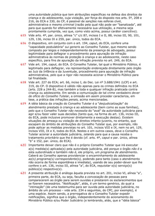 uma autoridade pública que tem atribuições específicas na defesa dos direitos da
criança e do adolescente, cuja violação, por força do disposto nos arts. 5º, 208 e
216, do ECA e 330, do CP, é passível de sanções nas esferas cível,
administrativa e mesmo criminal (razão pela qual não pode ser “banalizada”, até
para que quando for efetivamente necessária sua utilização, a mesma seja
prontamente cumprida, vez que, como visto acima, possui caráter coercitivo).
615 Vide arts. 4º, par. único, alínea “c” c/c 87, incisos I e II, 88, inciso III, 90, 101,
129, 136, inciso IX e 259, par. único, todos do ECA.
616 O dispositivo, em conjunto com o art. 194, caput, do ECA, confere uma
“capacidade postulatória” sui generis ao Conselho Tutelar, que mesmo sendo
composto por leigos e independentemente da presença de advogado, possui
legitimidade para deflagrar o procedimento para apuração de infração
administrativa às normas de proteção à criança e ao adolescente, neste caso
específico, para fins de apuração da infração prevista no art. 249, do ECA.
617 Vide art. 194, caput, do ECA. O Conselho Tutelar, tal qual o Ministério Público, é
legitimado para deflagrar, via representação endereçada diretamente pelo órgão
ao Juiz da Infância e da Juventude, procedimento para apuração de infração
administrativa, pelo que a rigor não necessita acionar o Ministério Público para
tal finalidade.
618 Vide art. 227 do ECA; art. 66, inciso I, do Dec. Lei nº 3.688/1941 (LCP) e art.
319, do CP. O dispositivo é válido não apenas para os crimes definidos no ECA
(arts. 228 a 244-B), mas também a toda e qualquer infração praticada contra
criança ou adolescente. Em sendo a comunicação de tal crime verdadeiro dever
de ofício do Conselho Tutelar, a omissão em assim proceder caracteriza, em
tese, a prática das infrações penais, acima mencionadas.
619 A idéia básica da criação do Conselho Tutelar é a “desjudicialização” do
atendimento prestado à criança e ao adolescente (bem como as suas famílias),
pelo que o Conselho Tutelar não necessita do “aval” da autoridade judiciária para
agir e/ou fazer valer suas decisões (tanto que, na forma do art. 136, inciso III,
do ECA, pode inclusive promover diretamente a execução destas). Existem
situações de ameaça ou violação de direitos infanto-juvenis, no entanto, que
escapam do âmbito de atribuições do Conselho Tutelar que, por exemplo, não
pode aplicar as medidas previstas no art. 101, incisos VIII e IX, nem no art. 129,
incisos VIII, IX e X, todos do ECA. Nestes e em outros casos, deve o Conselho
Tutelar acionar a autoridade judiciária, zelando para que a causa receba o
tratamento prioritário que lhe é devido (cf. arts. 4º, caput e par. único, alínea
“b” e 152, par. único, do ECA).
620 Importante deixar claro que não é o próprio Conselho Tutelar que irá executar
a(s) medida(s) aplicada(s) pela autoridade judiciária, até porque o órgão não é a
esta subordinado e também não é, ele próprio, um programa de atendimento.
Caberá ao Conselho apenas providenciar o encaminhamento do adolescente
ao(s) programa(s) correspondente(s), podendo para tanto (caso o atendimento
não ocorra de forma espontânea e imediata), usando de seu poder-dever que lhe
confere o art. 136, inciso III, alínea “a”, do ECA, requisitar o(s) serviço(s)
público(s) respectivo(s).
621 A presente atribuição é análoga àquela prevista no art. 201, inciso VI, alínea “a”,
primeira parte, do ECA, ou seja, faculta a convocação de pessoas para
comparecerem ao órgão para serem ouvidas e prestarem os esclarecimentos que
se fizerem necessários. “Notificação”, aliás, é um termo genérico, do qual a
“intimação” (de uma testemunha para ser ouvida pela autoridade judiciária, no
âmbito de um processo - vide arts. 234 e seguintes, do CPC, por exemplo), é
uma espécie. Assim sendo, a prerrogativa de o Conselho Tutelar expedir
notificações, significa que o órgão, independentemente do acionamento do
Ministério Público e/ou Poder Judiciário (e lembrando, aliás, que a “idéia básica”
 