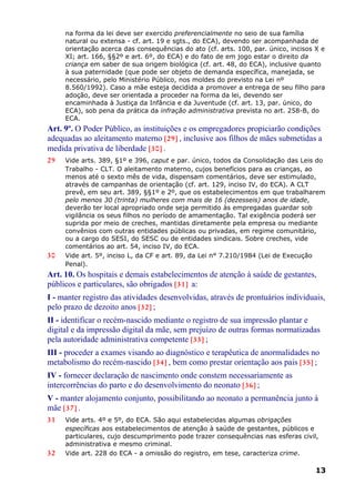 na forma da lei deve ser exercido preferencialmente no seio de sua família
natural ou extensa - cf. art. 19 e sgts., do ECA), devendo ser acompanhada de
orientação acerca das consequências do ato (cf. arts. 100, par. único, incisos X e
XI; art. 166, §§2º e art. 6º, do ECA) e do fato de em jogo estar o direito da
criança em saber de sua origem biológica (cf. art. 48, do ECA), inclusive quanto
à sua paternidade (que pode ser objeto de demanda específica, manejada, se
necessário, pelo Ministério Público, nos moldes do previsto na Lei nº
8.560/1992). Caso a mãe esteja decidida a promover a entrega de seu filho para
adoção, deve ser orientada a proceder na forma da lei, devendo ser
encaminhada à Justiça da Infância e da Juventude (cf. art. 13, par. único, do
ECA), sob pena da prática da infração administrativa prevista no art. 258-B, do
ECA.
Art. 9º. O Poder Público, as instituições e os empregadores propiciarão condições
adequadas ao aleitamento materno [29] , inclusive aos filhos de mães submetidas a
medida privativa de liberdade [30] .
29 Vide arts. 389, §1º e 396, caput e par. único, todos da Consolidação das Leis do
Trabalho - CLT. O aleitamento materno, cujos benefícios para as crianças, ao
menos até o sexto mês de vida, dispensam comentários, deve ser estimulado,
através de campanhas de orientação (cf. art. 129, inciso IV, do ECA). A CLT
prevê, em seu art. 389, §§1º e 2º, que os estabelecimentos em que trabalharem
pelo menos 30 (trinta) mulheres com mais de 16 (dezesseis) anos de idade,
deverão ter local apropriado onde seja permitido às empregadas guardar sob
vigilância os seus filhos no período de amamentação. Tal exigência poderá ser
suprida por meio de creches, mantidas diretamente pela empresa ou mediante
convênios com outras entidades públicas ou privadas, em regime comunitário,
ou a cargo do SESI, do SESC ou de entidades sindicais. Sobre creches, vide
comentários ao art. 54, inciso IV, do ECA.
30 Vide art. 5º, inciso L, da CF e art. 89, da Lei n° 7.210/1984 (Lei de Execução
Penal).
Art. 10. Os hospitais e demais estabelecimentos de atenção à saúde de gestantes,
públicos e particulares, são obrigados [31] a:
I - manter registro das atividades desenvolvidas, através de prontuários individuais,
pelo prazo de dezoito anos [32] ;
II - identificar o recém-nascido mediante o registro de sua impressão plantar e
digital e da impressão digital da mãe, sem prejuízo de outras formas normatizadas
pela autoridade administrativa competente [33] ;
III - proceder a exames visando ao diagnóstico e terapêutica de anormalidades no
metabolismo do recém-nascido [34] , bem como prestar orientação aos pais [35] ;
IV - fornecer declaração de nascimento onde constem necessariamente as
intercorrências do parto e do desenvolvimento do neonato [36] ;
V - manter alojamento conjunto, possibilitando ao neonato a permanência junto à
mãe [37] .
31 Vide arts. 4º e 5º, do ECA. São aqui estabelecidas algumas obrigações
específicas aos estabelecimentos de atenção à saúde de gestantes, públicos e
particulares, cujo descumprimento pode trazer consequências nas esferas civil,
administrativa e mesmo criminal.
32 Vide art. 228 do ECA - a omissão do registro, em tese, caracteriza crime.
13
 
