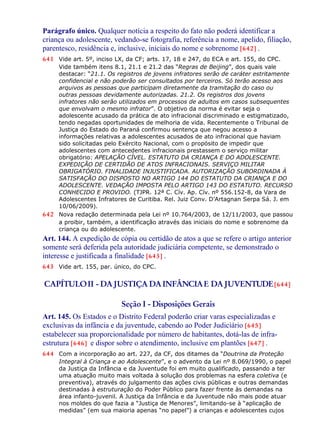 Parágrafo único. Qualquer notícia a respeito do fato não poderá identificar a
criança ou adolescente, vedando-se fotografia, referência a nome, apelido, filiação,
parentesco, residência e, inclusive, iniciais do nome e sobrenome [642] .
641 Vide art. 5º, inciso LX, da CF; arts. 17, 18 e 247, do ECA e art. 155, do CPC.
Vide também itens 8.1, 21.1 e 21.2 das “Regras de Beijing”, dos quais vale
destacar: “21.1. Os registros de jovens infratores serão de caráter estritamente
confidencial e não poderão ser consultados por terceiros. Só terão acesso aos
arquivos as pessoas que participam diretamente da tramitação do caso ou
outras pessoas devidamente autorizadas. 21.2. Os registros dos jovens
infratores não serão utilizados em processos de adultos em casos subsequentes
que envolvam o mesmo infrator”. O objetivo da norma é evitar seja o
adolescente acusado da prática de ato infracional discriminado e estigmatizado,
tendo negadas oportunidades de melhoria de vida. Recentemente o Tribunal de
Justiça do Estado do Paraná confirmou sentença que negou acesso a
informações relativas a adolescentes acusados de ato infracional que haviam
sido solicitadas pelo Exército Nacional, com o propósito de impedir que
adolescentes com antecedentes infracionais prestassem o serviço militar
obrigatório: APELAÇÃO CÍVEL. ESTATUTO DA CRIANÇA E DO ADOLESCENTE.
EXPEDIÇÃO DE CERTIDÃO DE ATOS INFRACIONAIS. SERVIÇO MILITAR
OBRIGATÓRIO. FINALIDADE INJUSTIFICADA. AUTORIZAÇÃO SUBORDINADA À
SATISFAÇÃO DO DISPOSTO NO ARTIGO 144 DO ESTATUTO DA CRIANÇA E DO
ADOLESCENTE. VEDAÇÃO IMPOSTA PELO ARTIGO 143 DO ESTATUTO. RECURSO
CONHECIDO E PROVIDO. (TJPR. 12ª C. Cív. Ap. Cív. nº 556.152-8, da Vara de
Adolescentes Infratores de Curitiba. Rel. Juiz Conv. D’Artagnan Serpa Sá. J. em
10/06/2009).
642 Nova redação determinada pela Lei nº 10.764/2003, de 12/11/2003, que passou
a proibir, também, a identificação através das iniciais do nome e sobrenome da
criança ou do adolescente.
Art. 144. A expedição de cópia ou certidão de atos a que se refere o artigo anterior
somente será deferida pela autoridade judiciária competente, se demonstrado o
interesse e justificada a finalidade [643] .
643 Vide art. 155, par. único, do CPC.
CAPÍTULOII - DAJUSTIÇA DAINFÂNCIAE DAJUVENTUDE[644]
Seção I - Disposições Gerais
Art. 145. Os Estados e o Distrito Federal poderão criar varas especializadas e
exclusivas da infância e da juventude, cabendo ao Poder Judiciário [645]
estabelecer sua proporcionalidade por número de habitantes, dotá-las de infra-
estrutura [646] e dispor sobre o atendimento, inclusive em plantões [647] .
644 Com a incorporação ao art. 227, da CF, dos ditames da “Doutrina da Proteção
Integral à Criança e ao Adolescente”, e o advento da Lei nº 8.069/1990, o papel
da Justiça da Infância e da Juventude foi em muito qualificado, passando a ter
uma atuação muito mais voltada à solução dos problemas na esfera coletiva (e
preventiva), através do julgamento das ações civis públicas e outras demandas
destinadas à estruturação do Poder Público para fazer frente às demandas na
área infanto-juvenil. A Justiça da Infância e da Juventude não mais pode atuar
nos moldes do que fazia a “Justiça de Menores”, limitando-se à “aplicação de
medidas” (em sua maioria apenas “no papel”) a crianças e adolescentes cujos
 
