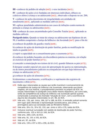III - conhecer de pedidos de adoção [660] e seus incidentes [661] ;
IV - conhecer de ações civis fundadas em interesses individuais, difusos ou
coletivos afetos à criança e ao adolescente [662] , observado o disposto no art. 209;
V - conhecer de ações decorrentes de irregularidades em entidades de
atendimento [663] , aplicando as medidas cabíveis [664] ;
VI - aplicar penalidades administrativas nos casos de infrações contra norma de
proteção a criança ou adolescentes [665] ;
VII - conhecer de casos encaminhados pelo Conselho Tutelar [666] , aplicando as
medidas cabíveis.
Parágrafo único. Quando se tratar de criança ou adolescente nas hipóteses do art.
98, é também competente a Justiça da Infância e da Juventude [667] para o fim de:
a) conhecer de pedidos de guarda e tutela [668] ;
b) conhecer de ações de destituição do poder familiar, perda ou modificação da
tutela ou guarda [669] ;
c) suprir a capacidade ou o consentimento para o casamento [670] ;
d) conhecer de pedidos baseados em discordância paterna ou materna, em relação
ao exercício do poder familiar [671] ;
e) conceder a emancipação nos termos da lei civil, quando faltarem os pais [672] ;
f) designar curador especial em casos de apresentação de queixa ou representação,
ou de outros procedimentos judiciais ou extrajudiciais em que haja interesses de
criança ou adolescente [673] ;
g) conhecer de ações de alimentos [674] ;
h) determinar o cancelamento, a retificação e o suprimento dos registros de
nascimento e óbito [675] .
658 Estão aqui relacionadas as causas que serão invariável e exclusivamente da
competência da Justiça da Infância e da Juventude, observando que dizem
respeito, em sua maioria, a procedimentos previstos no próprio do ECA. As
causas relacionadas no parágrafo único deste mesmo dispositivo, por outro lado,
serão da competência da Justiça da Infância e da Juventude apenas quando
comprovada a presença da chamada “situação de risco”, com a ocorrência de
alguma das situações relacionadas no art. 98, do ECA.
659 Vide arts. 126, par. único, 186, §1º e 188, do ECA. A remissão judicial somente
tem lugar após oferecida a representação socioeducativa, pois antes, a
prerrogativa para sua concessão cabe ao Ministério Público.
660 Vide arts. 28 a 31, 39 a 52, 152, par. único e 165 a 170, todos do ECA.
661 Inclusive eventual cumulação com pedido de destituição do poder familiar,
conforme arts. 155 a 163 c/c 169, do ECA.
662 Vide arts. 208 a 224, do ECA.
663 Vide arts. 91, 191 a 193, do ECA.
664 Vide art. 97, do ECA.
665 Vide arts. 194 a 197 e 245 a 258, do ECA.
 