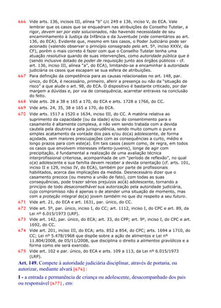666 Vide arts. 136, incisos III, alínea “b” c/c 249 e 136, inciso V, do ECA. Vale
lembrar que os casos que se enquadram nas atribuições do Conselho Tutelar, a
rigor, devem ser por este solucionados, não havendo necessidade de seu
encaminhamento à Justiça da Infância e da Juventude (vide comentários ao art.
136, do ECA). Evidente que, mesmo em tais casos, o Poder Judiciário pode ser
acionado (valendo observar o princípio consagrado pelo art. 5º, inciso XXXV, da
CF), porém o mais correto é fazer com que o Conselho Tutelar tenha uma
atuação resolutiva quando de suas intervenções, como autoridade pública que é
(sendo inclusive dotado de poder de requisição junto aos órgãos públicos - cf.
art. 136, inciso III, alínea “a”, do ECA), limitando-se a encaminhar à autoridade
judiciária os casos que escapam se sua esfera de atribuições.
667 Para definição da competência para as causas relacionadas no art. 148, par.
único, do ECA, é necessário, primeiro, aferir a presença ou não da “situação de
risco” a que alude o art. 98, do ECA. O dispositivo é bastante criticado, por dar
margem a dúvidas e, por via de consequência, acarretar entraves na conclusão
do feito.
668 Vide arts. 28 a 38 e 165 a 170, do ECA e arts. 1728 a 1766, do CC.
669 Vide arts. 24, 35, 38 e 165 a 170, do ECA.
670 Vide arts. 1517 a 1520 e 1634, inciso III, do CC. A matéria relativa ao
suprimento da capacidade (ou da idade) e/ou do consentimento para o
casamento é altamente complexa, e não vem sendo tratada com a devida
cautela pela doutrina e pela jurisprudência, sendo muito comum o puro e
simples acatamento da vontade dos pais e/ou do(a) adolescente, de forma
açodada, sem maiores preocupações com as consequências a curto, médio e
longo prazos para com este(a). Em tais casos (assim como, de regra, em todos
os casos que envolvem interesses infanto-juvenis), longe de agir com
precipitação, é fundamental a realização de uma avaliação técnica
interprofissional criteriosa, acompanhada de um “período de reflexão”, no qual
o(a) adolescente e sua família devem receber a devida orientação (cf. arts. 101,
inciso II e 129, inciso IV, do ECA), também por parte de profissionais
habilitados, acerca das implicações da medida. Desnecessário dizer que o
casamento precoce (ou mesmo a união de fato), com todas as suas
consequências, pode trazer sérios prejuízos ao(à) adolescente, tornando a
princípio de todo desaconselhável sua autorização pela autoridade judiciária,
cujo compromisso não é apenas o de atender uma situação de momento, mas
com a proteção integral do(a) jovem também no que diz respeito a seu futuro.
671 Vide art. 21, do ECA e art. 1631, par. único, do CC.
672 Vide art. 5º, par. único, inciso I, do CC; art. 1112, inciso I, do CPC e art. 89, da
Lei nº 6.015/1973 (LRP).
673 Vide art. 142, par. único, do ECA; art. 33, do CPP; art. 9º, inciso I, do CPC e art.
1692, do CC.
674 Vide art. 201, inciso III, do ECA; arts. 852 a 854, do CPC; arts. 1694 a 1710, do
CC; Lei nº 5.478/1968 que dispõe sobre a ação de alimentos e Lei nº
11.804/2008, de 05/11/2008, que disciplina o direito a alimentos gravídicos e a
forma como ele será exercido.
675 Vide art. 102 e par. único, do ECA e arts. 109 a 113, da Lei nº 6.015/1973
(LRP).
Art. 149. Compete à autoridade judiciária disciplinar, através de portaria, ou
autorizar, mediante alvará [676] :
I - a entrada e permanência de criança ou adolescente, desacompanhado dos pais
ou responsável [677] , em:
 