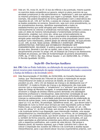 683 Vide art. 93, inciso IX, da CF. O Juiz da infância e da juventude, mesmo quando
no exercício desta competência sui generis, estará no pleno exercício de sua
atividade jurisdicional (e não administrativa ou “legiferante”), pelo que aplicáveis
os mesmos princípios (e restrições) que regem a jurisdição. Assim sendo, por
exemplo, não poderá disciplinar de forma generalizada e sem a observância dos
requisitos do art. 149, §1º do ECA, o acesso de crianças e adolescente a todas
as boates existentes na comarca. Deverá sim, seja num único procedimento, ou
em procedimentos diversos, identificar expressamente a todos os
estabelecimentos que serão atingidos pela medida, submetendo-os
individualmente às vistorias e sindicâncias mencionadas, restringindo o acesso a
cada um deles de maneira individualizada e fundamentada (embora possa,
obviamente, englobar num único ato, várias que comprovadamente se
encontrem em situação idêntica). Caso o proprietário do estabelecimento
atingido pelas restrições contidas na portaria se sinta prejudicado (assim como
qualquer outro interessado), poderá apelar da referida decisão, tal qual previsto
no art. 199, do ECA. Neste sentido: INFÂNCIA E JUVENTUDE. INFRAÇÃO
ADMINISTRATIVA. PORTARIA QUE ESTABELECE PROIBIÇÃO SEM
FUNDAMENTAÇÃO. NULIDADE. O arbítrio judicial legitima-se na fundamentação
de seus atos, devendo o juiz dar as razões, caso a caso, ao estabelecer o
disciplinamento previsto no artigo 149, do Estatuto da Criança e do Adolescente.
Nulidade do processo, por falta de fundamentação da portaria disciplinadora.
(TJPR. Ap. nº 055-0. Rel. Des. Dilmar Kessler. J. em 18/05/1998. Ac. nº 8041.
In Revista Igualdade 19/205).
Seção III - Dos Serviços Auxiliares
Art. 150. Cabe ao Poder Judiciário, na elaboração de sua proposta orçamentária,
prever recursos para manutenção de equipe interprofissional, destinada a assessorar
a Justiça da Infância e da Juventude [684] .
684 Vide Recomendação nº 02/2006, de 25/04/2006, do Conselho Nacional de
Justiça, que “Recomenda aos Tribunais de Justiça a implantação de equipe
interprofissional em todas as comarcas do Estado, de acordo com o que
prevêem os arts. 150 e 151 do Estatuto da Criança e do Adolescente (Lei nº
8.069/90)”. O moderno Direito da Criança e do Adolescente não mais pode
conviver com a improvisação, o “amadorismo” e o “achismo” que imperava sob a
égide do Código de Menores revogado. A complexidade das situações que
envolvem a violação de direitos infanto-juvenis demanda uma abordagem
altamente profissional e interdisciplinar, dada elementar constatação de que
para encontrar a verdadeira solução para os problemas enfrentados pelas
crianças ou adolescentes, a autoridade judiciária necessitará da colaboração de
técnicos de outras áreas, como a pedagogia (lembrar do disposto nos arts. 100,
caput c/c 113, do ECA), da psicologia, assistência social, etc., que devem estar à
disposição do Juízo ou terem seus serviços por este requisitados junto ao Poder
Público local, a exemplo do que pode fazer o Conselho Tutelar (cf. art. 136,
inciso III, alínea “a”, do ECA). O ideal, sem dúvida, é que cada Juízo da Infância
e da Juventude tenha à sua disposição, para intervenção imediata, uma equipe
interprofissional (ou interdisciplinar) composta, no mínimo, de um pedagogo, um
psicólogo e um assistente social, que devem analisar os casos de forma conjunta
e, também de forma conjunta, apresentar ao Juízo suas conclusões, em que
sejam apontadas as alternativas existentes para efetiva solução do problema,
com a respectiva justificativa, sob o ponto de vista técnico. Daí porque o
Estatuto prevê, de maneira expressa, que o Poder Judiciário tem o dever de
colocar à disposição dos Juizados da Infância e da Juventude a aludida equipe
interprofissional, para o que deverá alocar recursos orçamentários próprios, com
 