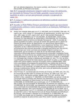 §1º, do referido dispositivo). No mesmo sentido, vide Portaria nº 2.418/2005, de
02/12/2005, do Ministério da Saúde.
Art. 11. É assegurado atendimento integral à saúde da criança e do adolescente,
por intermédio do Sistema Único de Saúde, garantido o acesso universal e
igualitário às ações e serviços para promoção, proteção e recuperação da
saúde [38] .
§ 1º. A criança e o adolescente portadores de deficiência receberão atendimento
especializado [39] .
§ 2º. Incumbe ao Poder Público fornecer gratuitamente àqueles que necessitarem
os medicamentos, próteses e outros recursos relativos ao tratamento, habilitação ou
reabilitação [40] .
38 Artigo com redação dada pela Lei nº 11.185/2005, de 07/10/2005. Vide arts. 4º,
caput e par. único, alínea “b” (precedência de atendimento), do ECA, bem como
arts. 196 e sgts. c/c 227, caput e §1º, da CF. Vide também Resolução nº
41/1995, do CONANDA e Lei nº 10.216/2001, de 06/04/2001, assim como
Portarias nºs 336/2002/GM, de 19/02/2002 e 245/2005/GM, de 17/02/2005,
que dispõem sobre os Centros de Atenção Psicossocial - CAPs. A previsão de
acesso igualitário às ações e serviços de saúde não significa deva o gestor do
Sistema de Saúde deixar de disponibilizar um atendimento diferenciado e
especializado a crianças, adolescentes e suas respectivas famílias. Com efeito,
necessário se faz o desenvolvimento de uma metodologia própria para o
enfrentamento das diversas demandas e situações peculiares que irão ocorrer,
tendo sempre por norte o princípio da proteção integral à criança e ao
adolescente, que se constitui na razão de ser da intervenção estatal. Tal
sistemática diferenciada deverá necessariamente contemplar instalações físicas
adequadas, em local diverso (ou isolado) daquele destinado ao atendimento das
outras demandas a cargo do SUS, de modo a preservar a imagem, a identidade
e a intimidade das crianças e adolescente atendidas (cf. arts. 17 e 18, do ECA),
a qualificação profissional de todos aqueles que atuam no setor, a articulação de
ações com outros órgãos e serviços municipais (como o CREAS/CRAS), bem
como autoridades encarregadas do atendimento e/ou defesa dos direitos de
crianças e adolescentes, como o Conselho Tutelar, o Ministério Público, a Justiça
da Infância e da Juventude, os órgãos policiais encarregados de atendimento de
crianças e adolescentes vítimas de crime, bem como de adolescentes acusados
da prática de ato infracional etc.
39 Vide Princípio 5°, da Declaração dos Direitos da Criança, de 1959; arts. 24 e 25,
da Convenção da ONU sobre os Direitos da Criança, de 1989 e art. 227, §1º,
inciso II, da CF. No mesmo sentido, dispõe o art. 112, §3º, do ECA. Vide
também o Dec. Legislativo nº 186/2008, de 09/07/2008, que aprova o texto da
Convenção sobre os Direitos das Pessoas com Deficiência e de seu Protocolo
Facultativo, assinados em Nova Iorque, em 30 de março de 2007 e Decreto nº
6.949/2009, de 25/08/2009, que a promulga; Lei nº 10.048/2000, de
08/11/2000, que dá prioridade de atendimento às pessoas que especifica; Lei nº
10.098/2000, de 19/12/2000, que estabelece normas gerais e critérios básicos
para a promoção da acessibilidade das pessoas portadoras de deficiência ou com
mobilidade reduzida, bem como Decreto nº 5.296/2004 de 02/12/2004, que a
ambas regulamenta, e Lei nº 11.133/2005, de 14/07/2005, que institui o dia 21
de setembro como o “Dia Nacional de Luta da Pessoa Portadora de Deficiência”.
No Paraná, vide também o disposto na Lei Estadual nº 15.984/2008, de
27/11/2008, que dispõe que os hospitais e maternidades estaduais prestarão
assistência especial às parturientes cujos filhos recém-nascidos apresentem
15
 