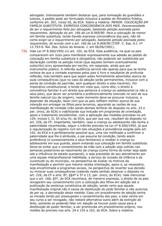 advogado. Interessante também destacar que, para nomeação de guardiães e
tutores, o pedido pode ser formulado inclusive a pedido do Ministério Público,
conforme art. 201, inciso III, do ECA. Sobre a matéria: MENOR. COLOCAÇÃO EM
FAMÍLIA SUBSTITUTA. EXPRESSA CONCORDÂNCIA DOS PAIS. Desnecessidade
de ser o requerimento feito por advogado, bastando petição assinada pelos
requerentes. Aplicação do art. 166 da Lei 8.069/90. Para a colocação de menor
em família substituta, tendo havido expressa concordância dos pais, não há
como exigir-se o requerimento por advogado, bastando petição assinada pelos
requerentes, de acordo com o art. 166 da Lei 8.069/90 (TJSP. C. Esp. A.I. nº
12.793-0. Rel. Des. Sylvio do Amaral. J. em 06/06/1991).
726 Vide Lei nº 8.560/1992 c/c art. 102, do ECA. Esta audiência, na qual os pais
comparecem em Juízo para manifestar expressamente sua adesão ao pedido de
colocação em família substituta é obrigatória, não podendo ser substituída por
declaração contida na petição inicial (que aqueles tenham eventualmente
subscrito) e/ou apresentada por escrito, em separado, ainda que por
instrumento público. A referida audiência servirá não apenas para que se tenha
certeza de que a vontade expressa pelos pais é livre e resultante de profunda
reflexão, mas também para que sejam estes formalmente advertidos acerca de
suas consequências (que no caso da adoção serão permanentes, inclusive com a
perda da condição de pai/mãe, sem qualquer direito a esta inerente). Por
imperativo constitucional, e tendo em vista que, como dito, o direito à
convivência familiar é um direito que pertence à criança ou adolescente (e não a
seus pais), que dever ser prioritária e preferencialmente exercido no seio de sua
família natural (ou de origem), neste momento deve-se procurar inclusive, a
depender da situação, fazer com que os pais reflitam melhor acerca de sua
intenção em entregar os filhos para terceiros, apurando as razões de sua
manifestação de vontade (não sendo demais lembrar do disposto no arts. 23 e
par. único, do ECA) e viabilizando sua inclusão em programas de orientação,
apoio e tratamento sociofamiliar, com a aplicação das medidas previstas no art.
129, incisos I, II, III e/ou IV, do ECA, que por sua vez, resultam do disposto no
art. 226, da CF. Importante, também, caso a criança ou adolescente não tenha a
paternidade reconhecida, seguir o trâmite previsto na Lei nº 8.560/1992, já que
a regularização do registro civil em tais situações é providência exigida pelo art.
102, do ECA e é perfeitamente possível que, uma vez notificado a confirmar a
paternidade que lhe é atribuída, o pai assuma tal condição, tendo assim
preferência (e sucessivamente a seus familiares) a receber a criança ou
adolescente em sua guarda, assim evitando sua colocação em família substituta.
Deve-se evitar que o consentimento da mãe com a adoção seja colhido nas
semanas posteriores ao nascimento da criança (como forma de evitar seja dado
sob a influência do estado puerperal), e seja precedido de seu atendimento por
uma equipe interprofissional habilitada, a serviço do Juizado da Infância e da
Juventude ou do município, na perspectiva de avaliar os motivos da
manifestação e permitir que mesma receba orientação, apoio e, se necessário,
seja encaminhada a programas sociais, na perspectiva de reverter sua decisão
ou minorar suas consequências (valendo neste sentido observar o disposto no
art. 226, da CF e arts. 8º, §§4º e 5º e 13, par. único, do ECA). Vale mencionar
que o art. 166, §5º, do ECA reconhece, de maneira expressa, o direito de os pais
revogarem seu consentimento com a colocação dos filhos em adoção até a
publicação da sentença constitutiva de adoção, sendo certo que aquela
manifestação original não é causa de destituição do pode familiar e não autoriza,
de per se, a decretação desta medida. Caso um procedimento de adoção tenha
se iniciado tendo por pressuposto o consentimento dos pais, e este venha em
seu curso a ser revogado, não restará alternativa outra além da extinção do
feito, somente se podendo falar em adoção se houver justa causa para a
destituição do poder familiar, a ser promovida em procedimento próprio, nos
moldes do previsto nos arts. 24 e 155 a 163, do ECA. Sobre a matéria:
 