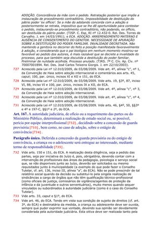 ADOÇÃO. Concordância da mãe com o pedido. Retratação posterior que impõe a
instauração de procedimento contraditório. Impossibilidade de destituição do
pátrio poder ‘ex officio’. Se a mãe do adotando concorda com a adoção e
posteriormente se retrata, impositivo que se lhe dê oportunidade para contestar
o pedido, instaurando-se procedimento contraditório, não podendo, ex officio,
ser destituída do pátrio poder. (TJSP. C. Esp. RI nº 12.432-0. Rel. Des. Torres de
Carvalho. J. em 14/03/1991); e ECA. ADOÇÃO. ARREPENDIMENTO MATERNO E
AUSÊNCIA DE CONSENTIMENTO DO GENITOR. NECESSIDADE DE APURAÇÃO
SOBRE A DESTITUIÇÃO DO PODER FAMILIAR. INVALIDADE DECRETADA. Não
mantendo a genitora no decorrer do feito a posição manifestada favoravelmente
à adoção, e considerando que o pai biológico em nenhum momento mostrou-se
favorável ao pedido dos autores, é mais razoável que se decrete a invalidade do
processo, para que também seja discutida a destituição do poder familiar.
Preliminar de nulidade acolhida. Processo anulado. (TJRS. 7ª C. Cív. Ap. Cív. nº
70007001894. Rel. Des. José Carlos Teixeira Giorgis. J. em 22/10/2003).
727 Acrescido pela Lei nº 12.010/2009, de 03/08/2009. Vide art. 4º, alínea “c”, nº 1,
da Convenção de Haia sobre adoção internacional e comentários aos arts. 45,
caput; 100, par. único, incisos XI e XII e 151, do ECA.
728 Acrescido pela Lei nº 12.010/2009, de 03/08/2009. Vide arts. 19, §3º, 87, inciso
VI, 88, inciso VI e 100, par. único, incisos IX a XII, do ECA.
729 Acrescido pela Lei nº 12.010/2009, de 03/08/2009. Vide art. 4º, alínea “c”, nº 3,
da Convenção de Haia sobre adoção internacional.
730 Acrescido pela Lei nº 12.010/2009, de 03/08/2009. Vide art. 4º, alínea “c”, nº 4,
da Convenção de Haia sobre adoção internacional.
731 Acrescido pela Lei nº 12.010/2009, de 03/08/2009. Vide arts. 46, §4º, 50, §§3º
e 4º e 197-C, §§1º e 2º, do ECA.
Art. 167. A autoridade judiciária, de ofício ou a requerimento das partes ou do
Ministério Público, determinará a realização de estudo social ou, se possível,
perícia por equipe interprofissional [732] , decidindo sobre a concessão de guarda
provisória [733] , bem como, no caso de adoção, sobre o estágio de
convivência [734] .
Parágrafo único. Deferida a concessão da guarda provisória ou do estágio de
convivência, a criança ou o adolescente será entregue ao interessado, mediante
termo de responsabilidade [735] .
732 Vide arts. 150 e 151, do ECA. A realização desta diligência, seja a pedido das
partes, seja por iniciativa do Juízo é, pois, obrigatória, devendo contar com a
intervenção de profissionais das áreas da pedagogia, psicologia e serviço social
que, se não disponíveis junto ao Juízo, deverão ser solicitados ou mesmo
requisitados junto à municipalidade (a exemplo do que pode fazer o Conselho
Tutelar, cf. art. 136, inciso III, alínea “a”, do ECA). Não se pode prescindir de tal
relatório social quando da decisão ou substituí-lo pela singela realização de
sindicâncias a cargo de órgãos que não têm qualificação técnico-profissional
(como oficiais de justiça, comissários de vigilância/agentes de proteção da
infância e da juventude e outros serventuários), muito menos quando sequer
vinculados ou subordinados à autoridade judiciária (como é o caso do Conselho
Tutelar).
733 Vide arts. 33, caput e §1º, do ECA.
734 Vide art. 46, do ECA. Tendo em vista sua condição de sujeito de direitos (cf. art.
3º, do ECA) e destinatária da medida, a criança ou adolescente deve ser ouvida,
sempre que puder exprimir sua vontade, devendo sua opinião ser devidamente
considerada pela autoridade judiciária. Esta oitiva deve ser realizada tanto pela
 