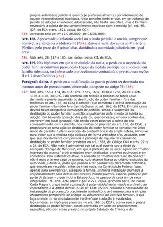 própria autoridade judiciária quanto (e preferencialmente) por intermédio de
equipe interprofissional habilitada. Vale também lembrar que, em se tratando de
pedido de adoção envolvendo adolescente, não basta sua oitiva, mas é também
necessário a coleta de seu consentimento expresso com a medida (cf. art. 45,
§2º, do ECA e art. 1621, caput, do CC).
735 Acrescido pela Lei nº 12.010/2009, de 03/08/2009.
Art. 168. Apresentado o relatório social ou o laudo pericial, e ouvida, sempre que
possível, a criança ou o adolescente [736] , dar-se-á vista dos autos ao Ministério
Público, pelo prazo de 5 (cinco) dias, decidindo a autoridade judiciária em igual
prazo.
736 Vide arts. 28, §1º e 100, par. único, inciso XII, do ECA.
Art. 169. Nas hipóteses em que a destituição da tutela, a perda ou a suspensão do
poder familiar constituir pressuposto 1ógico da medida principal de colocação em
família substituta, será observado o procedimento contraditório previsto nas seções
II e III deste Capítulo [737] .
Parágrafo único. A perda ou a modificação da guarda poderá ser decretada nos
mesmos autos do procedimento, observado o disposto no artigo 35 [738] .
737 Vide arts. 155 a 164, do ECA; arts. 1635, 1637, 1638 e 1766, do CC e arts.
1194 a 1198, do CPC. Isto ocorrerá em relação a pedidos de tutela (que
demanda a prévia suspensão ou destituição do poder familiar - fora das
hipóteses do art. 166, do ECA) e adoção (que demanda a prévia destituição do
poder familiar - também fora das hipóteses do art. 166, do ECA). Em tais casos
deverá haver obrigatória cumulação de pedidos, sendo a suspensão ou
destituição do poder familiar questão prejudicial ao deferimento da tutela ou
adoção. Em havendo oposição dos pais (ou quando estes, embora conhecidos,
estiverem em local ignorado, não sendo assim possível a coleta do seu
conesentimento com a medida, nos moldes do previsto no art. 166, do ECA), a
propositura de uma ação de destituição do poder familiar se constitui no único
modo de garantir o pleno exercício do contraditório e da ampla defesa, inclusive
para evitar que a medida seja aplicada de forma arbitrária e/ou açodada, sem
que seja devidamente comprovada a presença de alguma das causas de
destituição do poder familiar previstas no art. 1638, do Código Civil e arts. 22 c/
c 24, do ECA. Não mais é admissível agir tal qual ocorria sob a égide do
revogado “Código de Menores”, em que a pretexto de se estar agindo no “melhor
interesse da criança” arbitrariedades eram praticadas e graves equívocos eram
cometidos. Pela sistemática atual, o conceito de “melhor interesse da criança”
não é mais o termo vago de outrora, cujo alcance ficava ao critério exclusivo da
autoridade judiciária, posto que passou a ter parâmetros claramente definidos,
que encontram respaldo, antes de mais nada, na Constituição Federal (que,
apenas para exemplificar, assegura à família, primeira instituição chamada à
responsabilidade para defesa dos direitos infanto-juvenis, especial proteção por
parte do Estado - o que inclui o Estado-Juiz, na pessoa de cada um de seus
integrantes - cf. arts. 226, caput e §8º e 227, caput, primeira parte, de nossa
Carta Magna), o que inclui a proteção à paternidade/maternidade e o direito ao
contraditório e à ampla defesa. A Lei nº 12.010/2009 reafirma a necessidade de
instauração de processo/procedimento contraditório até mesmo para o simples
afastamento temporário de criança ou adolescente do convívio familiar, o que
logicamente torna absolutamente inviável que a adoção (ressalvadas,
logicamente, as hipóteses previstas no art. 166, do ECA), ocorra sem a prévia
destituição do poder familiar, assim decretada em sede de procedimento
específico, não por acaso previsto no próprio Estatuto da Criança e do
 