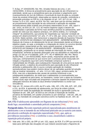 T. R.Esp. nº 1044203/RS. Rel. Min. Arnaldo Esteves de Lima. J. em
19/02/2009). A tônica do procedimento para apuração de ato infracional é a
celeridade, sendo que a competência para seu processo e julgamento será
invariavelmente do Juiz da Infância e Juventude do local da ação ou omissão
(local da conduta infracional), observadas as regras de conexão, continência e
prevenção previstas no CPP ex vi do disposto no art. 147, §1º c/c art. 148,
incisos I e II e 152, caput, do ECA. Por fim, vale dizer que as normas relativas
ao procedimento para apuração de ato infracional e aplicação de medidas
socioeducativas estão sujeitas aos princípios relacionados no art. 100, caput e
par. único, do ECA (cf. art. 113, do mesmo Diploma Legal) e devem ser
interpretadas e aplicadas da forma mais benéfica possível ao adolescente, sem
perder de vista que seu objetivo precípuo, em última análise, é a “proteção
integral” do adolescente, que precisa ter respeitada sua “peculiar condição de
pessoa em desenvolvimento” (cf. arts. 1º, 6º e 100, par. único, inciso II c/c 113,
do ECA). Neste sentido, vale transcrever a seguinte decisão do Supremo Tribunal
Federal: ESTATUTO DA CRIANÇA E DO ADOLESCENTE - INTERPRETAÇÃO. O
Estatuto da Criança e do Adolescente há de ser interpretado dando-se ênfase ao
objetivo visado, ou seja, a proteção e a integração do menor no convívio familiar
e comunitário, preservando-se-lhe, tanto quanto possível, a liberdade.
ESTATUTO DA CRIANÇA E DO ADOLESCENTE - SEGREGAÇÃO. O ato de
segregação, projetando-se no tempo medida de internação do menor, surge
excepcional, somente se fazendo alicerçado uma vez atendidos os requisitos do
artigo 121 da Lei nº 8.069/90. (STF. 1ª T. HC nº 88945/SP. Rel. Min. Marco
Aurélio Melo. J. em 04/03/2008). Assim sendo, importante jamais perder de
vista que, contrariamente ao que ocorre com o processo penal instaurado em
relação a imputáveis (que tem como finalidade comprovar autoria e
materialidade da infração, para subsequente imposição de uma pena ao autor da
infração penal), o objetivo do procedimento para apuração de ato infracional
atribuído a adolescente não é a pura e simples aplicação de medidas
socioeducativas (que podem mesmo deixar de ser aplicadas quando tal solução
não se mostrar necessária - cf. arts. 113 c/c 100, caput, primeira parte, do
ECA), mas sim a descoberta das causas da conduta infracional e sua
subsequente terapêutica, de modo que o adolescente (e eventualmente sua
família - podendo-se para tanto, se necessário, contar com o apoio do Conselho
Tutelar local) seja vinculado aos programas e serviços capazes de proporcionar o
adequado exercício de todos os seus direitos fundamentais e a evitar sua
reincidência.
742 Vide art. 5º, incisos LXI e LXII, da CF e arts. 106, 107, 178, 184, §3º, 187, 230
e 231, do ECA. A apreensão de adolescente, por força de ordem judicial,
ocorrerá em razão da expedição de mandado de busca e apreensão (como na
hipótese do art. 184, §3º, do ECA ou em virtude a imposição de medida
privativa de liberdade, em caráter provisório ou por sentença - vide art. 185, do
ECA), ou mandado de condução coercitiva (como na hipótese do art. 187, do
ECA).
Art. 172. O adolescente apreendido em flagrante de ato infracional [743] será,
desde logo, encaminhado a autoridade policial competente [744] .
Parágrafo único. Havendo repartição policial especializada para atendimento de
adolescente e em se tratando de ato infracional praticado em co-autoria com maior,
prevalecerá a atribuição de repartição especializada [745] , que, após as
providências necessárias [746] e conforme o caso, encaminhará o adulto a
repartição policial própria.
743 Vide arts. 301 a 303, do CPP c/c art. 152, caput, do ECA. É o CPP que servirá de
base para definição das situações em que restará caracterizado o flagrante de
 