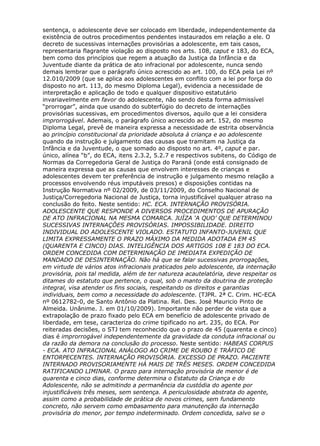 sentença, o adolescente deve ser colocado em liberdade, independentemente da
existência de outros procedimentos pendentes instaurados em relação a ele. O
decreto de sucessivas internações provisórias a adolescente, em tais casos,
representaria flagrante violação ao disposto nos arts. 108, caput e 183, do ECA,
bem como dos princípios que regem a atuação da Justiça da Infância e da
Juventude diante da prática de ato infracional por adolescente, nunca sendo
demais lembrar que o parágrafo único acrescido ao art. 100, do ECA pela Lei nº
12.010/2009 (que se aplica aos adolescentes em conflito com a lei por força do
disposto no art. 113, do mesmo Diploma Legal), evidencia a necessidade de
interpretação e aplicação de todo e qualquer dispositivo estatutário
invariavelmente em favor do adolescente, não sendo desta forma admissível
“prorrogar”, ainda que usando do subterfúgio do decreto de internações
provisórias sucessivas, em procedimentos diversos, aquilo que a lei considera
improrrogável. Ademais, o parágrafo único acrescido ao art. 152, do mesmo
Diploma Legal, prevê de maneira expressa a necessidade de estrita observância
ao princípio constitucional da prioridade absoluta à criança e ao adolescente
quando da instrução e julgamento das causas que tramitam na Justiça da
Infância e da Juventude, o que somado ao disposto no art. 4º, caput e par.
único, alínea “b”, do ECA, itens 2.3.2, 5.2.7 e respectivos subitens, do Código de
Normas da Corregedoria Geral de Justiça do Paraná (onde está consignado de
maneira expressa que as causas que envolvem interesses de crianças e
adolescentes devem ter preferência de instrução e julgamento mesmo relação a
processos envolvendo réus imputáveis presos) e disposições contidas na
Instrução Normativa nº 02/2009, de 03/11/2009, do Conselho Nacional de
Justiça/Corregedoria Nacional de Justiça, torna injustificável qualquer atraso na
conclusão do feito. Neste sentido: HC. ECA. INTERNAÇÃO PROVISÓRIA.
ADOLESCENTE QUE RESPONDE A DIVERSOS PROCEDIMENTOS DE APURAÇÃO
DE ATO INFRACIONAL NA MESMA COMARCA. JUÍZA ‘A QUO’ QUE DETERMINOU
SUCESSIVAS INTERNAÇÕES PROVISÓRIAS. IMPOSSIBILIDADE. DIREITO
INDIVIDUAL DO ADOLESCENTE VIOLADO. ESTATUTO INFANTO-JUVENIL QUE
LIMITA EXPRESSAMENTE O PRAZO MÁXIMO DA MEDIDA ADOTADA EM 45
(QUARENTA E CINCO) DIAS. INTELIGÊNCIA DOS ARTIGOS 108 E 183 DO ECA.
ORDEM CONCEDIDA COM DETERMINAÇÃO DE IMEDIATA EXPEDIÇÃO DE
MANDADO DE DESINTERNAÇÃO. Não há que se falar sucessivas prorrogações,
em virtude de vários atos infracionais praticados pelo adolescente, da internação
provisória, pois tal medida, além de ter natureza acautelatória, deve respeitar os
ditames do estatuto que pertence, o qual, sob o manto da doutrina de proteção
integral, visa atender os fins sociais, respeitando os direitos e garantias
individuais, bem como a necessidade do adolescente. (TJPR. 2ª C. Crim. HC-ECA
nº 0612782-0, de Santo Antônio da Platina. Rel. Des. José Mauricio Pinto de
Almeida. Unânime. J. em 01/10/2009). Importante não perder de vista que a
extrapolação de prazo fixado pelo ECA em benefício de adolescente privado de
liberdade, em tese, caracteriza do crime tipificado no art. 235, do ECA. Por
reiteradas decisões, o STJ tem reconhecido que o prazo de 45 (quarenta e cinco)
dias é improrrogável independentemente da gravidade da conduta infracional ou
da razão da demora na conclusão do processo. Neste sentido: HABEAS CORPUS
- ECA. ATO INFRACIONAL ANÁLOGO AO CRIME DE ROUBO E TRÁFICO DE
ENTORPECENTES. INTERNAÇÃO PROVISÓRIA. EXCESSO DE PRAZO. PACIENTE
INTERNADO PROVISORIAMENTE HÁ MAIS DE TRÊS MESES. ORDEM CONCEDIDA
RATIFICANDO LIMINAR. O prazo para internação provisória de menor é de
quarenta e cinco dias, conforme determina o Estatuto da Criança e do
Adolescente, não se admitindo a permanência da custódia do agente por
injustificáveis três meses, sem sentença. A periculosidade abstrata do agente,
assim como a probabilidade de prática de novos crimes, sem fundamento
concreto, não servem como embasamento para manutenção da internação
provisória do menor, por tempo indeterminado. Ordem concedida, salvo se o
 