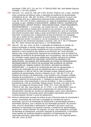 decretada. (TJRS. 8ª C. Cív. Ap. Cív. nº 70010115020. Rel. José Ataídes Siqueira
Trindade. J. em 25/11/2004).
784 Vide arts. 111, inciso III, 186, §2º e 207, do ECA. Embora a lei, a rigor, somente
exija a presença de defensor após a realização da audiência de apresentação
(inteligência do art. 186, §2º, do ECA), o STJ já anulou processo no qual o ato
foi realizado sem que o adolescente estivesse sendo assistido por advogado
(vide art. 207, §3º, do ECA), justamente em razão da possibilidade do ajuste da
remissão no ato: CRIANÇA E ADOLESCENTE. HABEAS CORPUS. AUDIÊNCIA DE
APRESENTAÇÃO. DEFESA TÉCNICA. PRESCINDIBILIDADE. CONSTRANGIMENTO.
RECONHECIMENTO. 1. A remissão, nos moldes dos arts. 126 e ss. do ECA,
implica a submissão a medida sócio educativa sem processo. Tal providência,
com significativos efeitos na esfera pessoal do adolescente, deve ser imantada
pelo devido processo legal. Dada a carga sancionatória da medida possivelmente
assumida, é imperioso que o adolescente se faça acompanhar por advogado,
visto que a defesa técnica, apanágio da ampla defesa, é irrenunciável. 2. Ordem
concedida para anular o processo e, via de consequência, reconhecer a
prescrição do ato infracional imputado à paciente. (STJ. 6ª T. HC nº 67826/SP.
Rel. Min. Maria Thereza de Assis Moura. J. em 09/06/2009).
785 Vide art. 142, par. único, do ECA. A realização de diligências no sentido da
efetiva localização (e devida notificação) dos pais ou responsável pelo
adolescente, inclusive quando residentes em outra comarca, é obrigatória, não
bastando a mera alusão ao fato destes se encontrarem em “local ignorado”.
Apenas caso comprovadamente impossível sua localização é que se cogitará da
realização da audiência de apresentação sem sua presença, caso em que deverá
ser nomeado curador especial ao adolescente, também sob pena de nulidade.
Neste sentido: RECURSO DE APELAÇÃO. ESTATUTO DA CRIANÇA E DO
ADOLESCENTE. NULIDADES POR SUPRESSÃO DE ETAPAS DO PROCEDIMENTO.
RECONHECIMENTO DE OFÍCIO DE NULIDADE POR AUSÊNCIA DE DEFESA.
CONCESSÃO DE ‘HABEAS CORPUS’ DE OFÍCIO. RECURSO DA DEFESA
PREJUDICADO. 1. A ausência de cientificação dos pais da representação, a
ausência de notificação dos pais do adolescente para a audiência de
apresentação e o fato de não ter sido nomeado curador especial quando da
audiência de apresentação, afronta o disposto no art. 184, §§ 1º e 2º, do
Estatuto da Criança e do Adolescente, o que também vem a ensejar nulidade
absoluta do procedimento. 2. A ausência de defesa do adolescente acarreta a
nulidade absoluta do procedimento. 3. Acatadas as teses de nulidade do
procedimento, resta prejudicado o recurso da defesa. 4. Face a nulidade do
procedimento, é de ser concedido ‘habeas corpus’ de ofício, com base no art.
648, VI, do Código de Processo Penal. (TJPR. 2ª C. Crim. Rec.Ap.ECA nº
175043-8. Rel. Des. Jesus Sarrão. Ac. nº 17707. J. em 23/06/2005). Caso os
pais ou responsável pelo adolescente compareçam em Juízo ao longo do
procedimento, deverão ser ouvidos em declarações, assim como submetidos a
estudo psicossocial, fornecendo assim informações importantes acerca da
conduta pessoal, familiar e social do adolescente.
786 Nenhum adolescente acusado da prática de ato infracional pode ser processado à
revelia. Importante não confundir a expedição do mandado de busca e
apreensão, para fins de localização do adolescente e apresentação perante a
autoridade judiciária, com o decreto de sua internação provisória. No primeiro
caso, uma vez apreendido o adolescente e realizado o ato para o qual sua
presença foi requisitada (no presente exemplo, a audiência de apresentação),
deverá ser o mesmo liberado. No segundo, ou seja, caso necessária a privação
de liberdade do adolescente, enquanto responde ao procedimento, é necessário
nesse sentido ser proferido despacho específico e fundamentado de sua
internação provisória, observados os requisitos dos arts. 174, segunda parte e
108, par. único, do ECA.
 