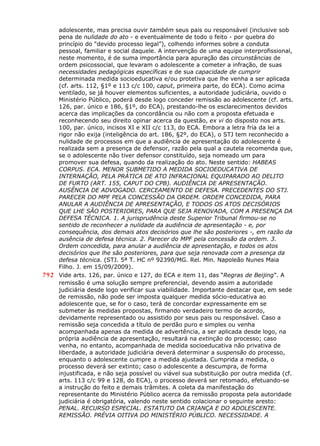 adolescente, mas precisa ouvir também seus pais ou responsável (inclusive sob
pena de nulidade do ato - e eventualmente de todo o feito - por quebra do
princípio do “devido processo legal”), colhendo informes sobre a conduta
pessoal, familiar e social daquele. A intervenção de uma equipe interprofissional,
neste momento, é de suma importância para apuração das circunstâncias de
ordem psicossocial, que levaram o adolescente a cometer a infração, de suas
necessidades pedagógicas específicas e de sua capacidade de cumprir
determinada medida socioeducativa e/ou protetiva que lhe venha a ser aplicada
(cf. arts. 112, §1º e 113 c/c 100, caput, primeira parte, do ECA). Como acima
ventilado, se já houver elementos suficientes, a autoridade judiciária, ouvido o
Ministério Público, poderá desde logo conceder remissão ao adolescente (cf. arts.
126, par. único e 186, §1º, do ECA), prestando-lhe os esclarecimentos devidos
acerca das implicações da concordância ou não com a proposta efetuada e
reconhecendo seu direito opinar acerca da questão, ex vi do disposto nos arts.
100, par. único, incisos XI e XII c/c 113, do ECA. Embora a letra fria da lei a
rigor não exija (inteligência do art. 186, §2º, do ECA), o STJ tem reconhecido a
nulidade de processos em que a audiência de apresentação do adolescente é
realizada sem a presença de defensor, razão pela qual a cautela recomenda que,
se o adolescente não tiver defensor constituído, seja nomeado um para
promover sua defesa, quando da realização do ato. Neste sentido: HABEAS
CORPUS. ECA. MENOR SUBMETIDO A MEDIDA SOCIOEDUCATIVA DE
INTERNAÇÃO, PELA PRÁTICA DE ATO INFRACIONAL EQUIPARADO AO DELITO
DE FURTO (ART. 155, CAPUT DO CPB). AUDIÊNCIA DE APRESENTAÇÃO.
AUSÊNCIA DE ADVOGADO. CERCEAMENTO DE DEFESA. PRECEDENTES DO STJ.
PARECER DO MPF PELA CONCESSÃO DA ORDEM. ORDEM CONCEDIDA, PARA
ANULAR A AUDIÊNCIA DE APRESENTAÇÃO, E TODOS OS ATOS DECISÓRIOS
QUE LHE SÃO POSTERIORES, PARA QUE SEJA RENOVADA, COM A PRESENÇA DA
DEFESA TÉCNICA. 1. A jurisprudência deste Superior Tribunal firmou-se no
sentido de reconhecer a nulidade da audiência de apresentação - e, por
consequência, dos demais atos decisórios que lhe são posteriores -, em razão da
ausência de defesa técnica. 2. Parecer do MPF pela concessão da ordem. 3.
Ordem concedida, para anular a audiência de apresentação, e todos os atos
decisórios que lhe são posteriores, para que seja renovada com a presença da
defesa técnica. (STJ. 5ª T. HC nº 92390/MG. Rel. Min. Napoleão Nunes Maia
Filho. J. em 15/09/2009).
792 Vide arts. 126, par. único e 127, do ECA e item 11, das “Regras de Beijing”. A
remissão é uma solução sempre preferencial, devendo assim a autoridade
judiciária desde logo verificar sua viabilidade. Importante destacar que, em sede
de remissão, não pode ser imposta qualquer medida sócio-educativa ao
adolescente que, se for o caso, terá de concordar expressamente em se
submeter às medidas propostas, firmando verdadeiro termo de acordo,
devidamente representado ou assistido por seus pais ou responsável. Caso a
remissão seja concedida a título de perdão puro e simples ou venha
acompanhada apenas da medida de advertência, a ser aplicada desde logo, na
própria audiência de apresentação, resultará na extinção do processo; caso
venha, no entanto, acompanhada de medida socioeducativa não privativa de
liberdade, a autoridade judiciária deverá determinar a suspensão do processo,
enquanto o adolescente cumpre a medida ajustada. Cumprida a medida, o
processo deverá ser extinto; caso o adolescente a descumpra, de forma
injustificada, e não seja possível ou viável sua substituição por outra medida (cf.
arts. 113 c/c 99 e 128, do ECA), o processo deverá ser retomado, efetuando-se
a instrução do feito e demais trâmites. A coleta da manifestação do
representante do Ministério Público acerca da remissão proposta pela autoridade
judiciária é obrigatória, valendo neste sentido colacionar o seguinte aresto:
PENAL. RECURSO ESPECIAL. ESTATUTO DA CRIANÇA E DO ADOLESCENTE.
REMISSÃO. PRÉVIA OITIVA DO MINISTÉRIO PÚBLICO. NECESSIDADE. A
 