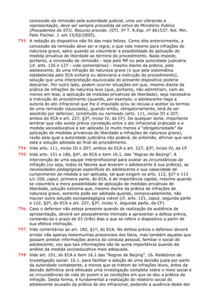 concessão da remissão pela autoridade judicial, uma vez oferecida a
representação, deve ser sempre precedida da oitiva do Ministério Publico
(Precedentes do STJ). Recurso provido. (STJ. 5ª T. R.Esp. nº 661537. Rel. Min.
Felix Fischer. J. em 15/02/2005).
793 A redação do dispositivo não foi das mais felizes. Como dito anteriormente, a
concessão da remissão deve ser a regra, o que vale mesmo para infrações de
natureza grave, salvo quando se vislumbrar a possibilidade de aplicação de
medida privativa de liberdade ao término do procedimento. Nada impede,
portanto, a concessão de remissão - seja pelo MP ou pela autoridade judiciária
(cf. arts. 126 e 127 - vide comentários) - mesmo diante da prática, pelo
adolescente, de uma infração de natureza grave (o que pela sistemática
estabelecida pelo ECA evitaria ou abreviaria a instrução do procedimento),
solução que uma interpretação equivocada do presente dispositivo poderia
descartar. Por outro lado, podem ocorrer situações em que, mesmo diante da
prática de infrações de natureza leve (que, portanto, não admitiriam, nem ao
menos em tese, a aplicação de medidas privativas de liberdade), seja necessária
a instrução do procedimento (quando, por exemplo, o adolescente nega a
autoria do ato infracional que lhe é imputado e/ou se recusa a aceitar os termos
de uma remissão clausulada), quando então, obrigatoriamente, terá de ser
assistido por defensor, constituído ou nomeado (arts. 111, inciso III e 207,
ambos do ECA e art. 227, §3º, inciso IV, da CF). De qualquer sorte, importante
lembrar que não existe prévia correlação entre o ato infracional praticado e a
medida socioeducativa a ser aplicada (e muito menos a “obrigatoriedade” da
aplicação de medidas privativas de liberdade a infrações de natureza grave),
razão pela qual a autoridade judiciária não poderá, de antemão, afirmar que será
esta a solução adotada ao final do procedimento.
794 Vide arts. 111, inciso III e 207, ambos do ECA e art. 227, §3º, inciso IV, da CF.
795 Vide arts. 151 e 186, §4º, do ECA e item 16.1, das “Regras de Beijing”. A
intervenção de uma equipe interprofissional para avaliar as circunstâncias da
infração (ou seja, todos os fatores que levaram o adolescente à sua prática), as
necessidades pedagógicas específicas do adolescente e sua capacidade de
cumprimento da medida a ser aplicada, tal qual exigem os arts. 112, §1º e 113
c/c 100, caput, primeira parte, do ECA, é de importância capital, máxime quando
se vislumbra a mera possibilidade de aplicação de medidas privativas de
liberdade, solução extrema que, mesmo diante da prática de infrações de
natureza grave, somente pode ser adotada quando, comprovadamente, não
houver outra solução sociopedagógica viável (cf. arts. 121, caput, segunda parte
e 122, §2º, do ECA e art. 227, §3º, inciso V, segunda parte, da CF).
796 Caso o defensor não esteja presente quando da realização da audiência de
apresentação, deverá ser pessoalmente intimado a apresentar a defesa prévia,
contando-se o prazo de 03 (três) dias a que se refere o dispositivo a partir de
sua efetiva intimação.
797 Vide comentários ao art. 182, §1º, do ECA. Na defesa prévia o defensor deverá
arrolar não apenas testemunhas presenciais dos fatos, mas também aquelas que
possam prestar informações acerca da conduta pessoal, familiar e social do
adolescente, vez que tais informações são de suma importância quando da
análise da medida socioeducativa mais adequada.
798 Vide art. 151, do ECA e item 16.1 das “Regras de Beijing”. 16. Relatórios de
Investigação social: 16.1. para facilitar a adoção de uma decisão justa por parte
da autoridade competente, a menos que se tratem de infrações leves, antes da
decisão definitiva será efetuada uma investigação completa sobre o meio social e
as circunstâncias de vida do jovem e as condições em que se deu a prática da
infração. Desta forma, é fundamental a realização do relatório social do
adolescente acusado da prática de ato infracional, podendo a ausência deste dar
 