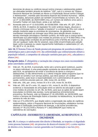 denúncias de abuso ou violência sexual contra crianças e adolescentes podem
ser efetuadas também através do telefone “100”, que é o número do “Disque-
Denúncia Nacional de Combate ao Abuso e à Exploração Sexual contra Crianças
e Adolescentes”, mantido pela Secretaria Especial dos Direitos Humanos - SEDH.
Nos estados, denúncias podem ser também encaminhadas ao número 181, e a
Lei nº 12.003/2009, de 29/07/2009 criou um número de telefone único para o
Conselho Tutelar em todo Brasil, ainda a ser definido.
43 Acrescido pela Lei nº 12.010/2009, de 03/08/2009. Vide arts. 8º, §5º, 238 e
258-B, do ECA. O objetivo do legislador foi coibir práticas ilegais, abusivas e
mesmo criminosas como a “adoção à brasileira” e a entrega de filho com vista à
adoção mediante paga ou promessa de recompensa. As gestantes que
manifestam interesse em entregar seus filhos para adoção devem receber a
devida orientação psicológica e também jurídica, de modo que a criança tenha
identificada sua paternidade (nos moldes do previsto na Lei nº 8.560/1992) e lhe
sejam asseguradas condições de permanência junto à família de origem ou, se
isto por qualquer razão não for possível, seja então encaminhada para adoção
legal, junto a pessoas ou casais regularmente habilitados e cadastrados (cf. art.
50, §§ 3º e 13, do ECA).
Art. 14. O Sistema Único de Saúde promoverá programas de assistência médica e
odontológica para a prevenção [44] das enfermidades que ordinariamente afetam a
população infantil, e campanhas de educação sanitária para pais [45] , educadores e
alunos [46] .
Parágrafo único. É obrigatória a vacinação das crianças nos casos recomendados
pelas autoridades sanitárias [47] .
44 Vide art. 70, do ECA. A prevenção, tanto sob o prisma geral (coletivo), quanto
no plano individual, é uma preocupação constante da sistemática introduzida
pelo ECA, na perspectiva de evitar a ocorrência de danos a crianças e
adolescentes. O não oferecimento ou a oferta irregular deste programa (que na
verdade se constitui num serviço público, que deve possuir um caráter
permanente), pode levar à responsabilidade civil e administrativa do gestor da
saúde, conforme previsto pelo art. 208, inciso VII, do ECA).
45 Vide arts. 100, par. único, incisos IX e XI e 129, inciso IV, do ECA.
46 Vide art. 205, da CF e arts. 53, caput e 101, inciso II, do ECA. O dispositivo
evidencia a necessidade de articulação entre os setores da educação e saúde
(nos moldes do previsto no art. 86, do ECA), para que as ações de saúde sejam
executadas no âmbito das escolas, numa perspectiva eminentemente
preventiva. No Paraná, vide Lei Estadual nº 16.105/2009, de 18/05/2009, que
institui a Semana de Orientação Sobre a Gravidez na Adolescência, na primeira
semana do mês de maio.
47 Vide Lei nº 6.259/1975, que dispõe sobre a organização das ações de vigilância
epidemiológica, sobre o Programa Nacional de Imunizações, estabelece normas
relativas à notificação compulsória de doenças, e dá outras providências;
Decreto nº 78.231/1976 e Portaria nº 1.602/2006/GM (que institui os
calendários de vacinação).
CAPÍTULOII - DODIREITOÀ LIBERDADE, AORESPEITO E À
DIGNIDADE
Art. 15. A criança e o adolescente têm direito à liberdade, ao respeito e à dignidade
como pessoas humanas [48] em processo de desenvolvimento [49] e como sujeitos
de direitos civis, humanos e sociais garantidos na Constituição e nas leis [50] .
18
 