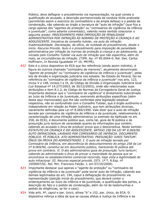 Público, deve deflagrar o procedimento via representação, na qual conste a
qualificação do acusado, a descrição pormenorizada da conduta ilícita praticada
(permitindo assim o exercício do contraditório e da ampla defesa) e o pedido de
condenação, não cabendo ao órgão a lavratura de “auto de infração” (que fica a
cargo apenas dos “agentes de proteção” ou “comissários de vigilância da infância
e juventude”, como adiante comentado), valendo neste sentido colacionar o
seguinte aresto: PROCEDIMENTO PARA IMPOSIÇÃO DE PENALIDADE
ADMINISTRATIVA POR INFRAÇÃO ÀS NORMAS DE PROTEÇÃO À CRIANÇA E AO
ADOLESCENTE. Iniciativa do conselho tutelar, via auto de infração.
Inadmissibilidade. Decretação, de ofício, de nulidade do procedimento, desde o
início. Recurso Provido. Nulo é o procedimento para imposição de penalidade
administrativa por infração às normas de proteção à criança e ao adolescente, se
iniciado pelo Conselho Tutelar via auto de infração que não especifica, além do
mais, as circunstâncias de infração. (TJPR. Ap. nº 95.0044-0. Rel. Des. Carlos
Hoffmann, In Revista Igualdade nº 10, MP/PR).
822 Este é o único dispositivo do ECA que faz referência (ainda assim indireta), à
figura do outrora chamado “comissário de menores”, atualmente denominado
“agente de proteção” ou “comissário de vigilância da infância e juventude”, pelas
leis de divisão e organização judiciária nos estados. No Estado do Paraná, faz-se
referência ao “comissário de vigilância da infância e juventude” nos arts. 123,
inciso V e 148, incisos I a IX, do Código de Divisão e Organização Judiciária local
(Lei Estadual nº 14.277/2003, de 30/12/2003), onde são relacionadas suas
atribuições e item 8.1.2, do Código de Normas da Corregedoria Geral de Justiça.
Importante destacar que o “comissário de vigilância” é diretamente subordinado
ao Juízo da Infância e da Juventude, exercendo atribuições específicas (além
desta aqui mencionada) que lhe são conferidas pela legislação estadual
respectiva, não se confundindo com o Conselho Tutelar, que é órgão autônomo e
independente em relação ao Poder Judiciário, que tem atribuições diversas,
claramente definidas pela Lei nº 8.069/1990. Vale dizer que o auto de infração
lavrado por comissário de vigilância da infância e da juventude, relativamente à
caracterização de uma infração administrativa (a exemplo da tipificada no art.
258, do ECA), é documento público que, como tal, goza de fé pública e de
presunção juris tantum de veracidade quanto às informações que contém,
cabendo ao acusado o ônus de produzir prova que o desconstitua. Neste sentido:
ESTATUTO DA CRIANÇA E DO ADOLESCENTE. ARTIGO 258 DA LEI Nº 8.069/90.
AUTO INFRACIONAL LAVRADO POR COMISSÁRIO DE INFÂNCIA. DOCUMENTO
PÚBLICO. FÉ PÚBLICA. ATO ADMINISTRATIVO. PRESUNÇÃO ‘IURIS TANTUM’.
ÔNUS DA PROVA DO ADMINISTRADO. I. O auto de infração lavrado por
Comissário da Infância, em decorrência do descumprimento do artigo 258 da Lei
nº 8.069/90, constitui-se em documento público, merecendo fé pública até
prova em contrário. II. O ato administrativo goza de presunção ‘iuris tantum’,
cabendo ao administrado o ônus de provar a maioridade da pessoa que se
encontrava no estabelecimento comercial recorrido, haja vista a legitimidade do
auto infracional. III. Recurso especial provido. (STJ. 1ª T. R.Esp. nº
1059007/SC. Rel. Min. Francisco Falcão. J. em 07/10/2008).
823 Importante destacar que apenas o “agente de proteção” ou “comissário de
vigilância da infância e da juventude” pode lavrar auto de infração, cabendo aos
demais legitimados do art. 194, caput a deflagração do procedimento via
representação (petição inicial do procedimento, que deverá conter o
endereçamento ao Juízo da infância e da juventude, a qualificação das partes, a
descrição do fato e o pedido de condenação, além do rol de testemunhas e
pedido de diligências, se for o caso).
824 Vide arts. 4º, caput e par. único, alínea “b” e 152, par. único, do ECA. O
dispositivo reforça a idéia de que as causas afetas à Justiça da Infância e da
 