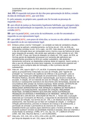 Juventude devem gozar da mais absoluta prioridade em seu processo e
julgamento.
Art. 195. O requerido terá prazo de dez dias para apresentação de defesa, contado
da data da intimação [825] , que será feita:
I - pelo autuante, no próprio auto, quando este for lavrado na presença do
requerido [826] ;
II - por oficial de justiça ou funcionário legalmente habilitado, que entregará cópia
do auto ou da representação ao requerido, ou a seu representante legal, lavrando
certidão [827] ;
III - por via postal [828] , com aviso de recebimento, se não for encontrado o
requerido ou seu representante legal;
IV - por edital [829] , com prazo de trinta dias, se incerto ou não sabido o paradeiro
do requerido ou de seu representante legal.
825 Embora utilize o termo “intimação”, na verdade se trata de verdadeira citação,
para qual se aplicam, subsidiariamente, na forma do art. 152, do ECA, as
disposições contidas no art. 213 e sgts., do CPC. Vale observar, no entanto, que
o dia da intimação deve ser computado como o termo a quo da fluência do prazo
para resposta do acusado, não sendo aqui aplicada a regra contida no art. 184,
§2º, do CPC. É que, por força do disposto no citado art. 152, caput, do ECA, as
normas gerais da legislação processual civil somente são aplicáveis aos
procedimentos previstos no ECA em caráter subsidiário, não podendo
obviamente contrariar as disposições próprias desta lei especial. Assim sendo, o
dies a quo do cômputo do prazo para resposta, no procedimento especial sub
examine, será a própria data da intimação, e não o primeiro dia útil
subsequente.
826 Vide art. 194, caput e §§1º e 2º, do ECA. O presente dispositivo somente se
aplica ao procedimento instaurado via auto de infração, pelo “agente de
proteção” ou “comissário de vigilância da infância e da juventude”, pois os
demais legitimados para deflagração do procedimento (Conselho Tutelar e
Ministério Público), deverão oferecer representação, que levará à citação do
acusado. A citação, em se tratando de auto de infração, é efetuada no ato da
lavratura e subsequente assinatura do documento pelo demandado, devendo tal
circunstância dele constar de maneira expressa. Neste sentido: ESTATUTO DA
CRIANÇA E DO ADOLESCENTE. PROCEDIMENTO PARA IMPOSIÇÃO DE
PENALIDADE ADMINISTRATIVA POR INFRAÇÃO A NORMAS DE PROTEÇÃO À
CRIANÇA E AO ADOLESCENTE. NULIDADE DA CITAÇÃO. PRELIMINAR
REJEITADA. ESTABELECIMENTO QUE EXPLORA JOGOS ELETRÔNICOS.
PROIBIÇÃO DA ENTRADA E PERMANÊNCIA DE MENORES. INFRAÇÃO AOS
ARTIGOS 80 e 258 DO ECA. APLICAÇÃO DE MULTA. 1. Tendo sido a autuação
elaborada por Comissário de Menores, a requerida foi devidamente intimada no
momento da infração, nos termos do art. 195, I, do Estatuto da Criança e do
adolescente, não havendo que se falar em nulidade de citação. 2. Configura
infração administrativa, prevista no Estatuto da Criança e do adolescente, a
permissão de entrada e permanência de menores de 18 anos em
estabelecimento que explora jogos eletrônicos após o horário permitido. 3. Não
havendo qualquer excesso na penalidade imposta à autuada, deve ser mantida a
multa fixada na sentença. (TJMG. 6ª C. Cív. Ap. Cív. nº 1.0699.07.075242-
2/001. Rel. Des. Maurício Barros. J. em 01/09/2009).
827 Vide arts. 215, 216, 221 a 233 e 234 a 242, do CPC, aplicáveis subsidiariamente
por força do disposto no art. 152, caput, do ECA.
 
