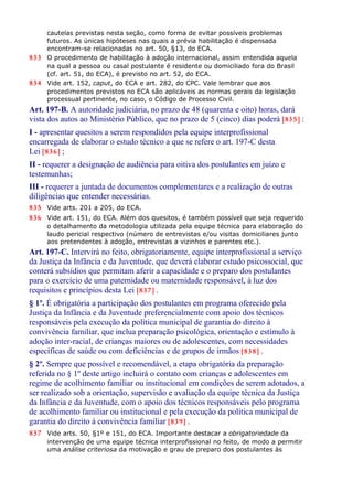 cautelas previstas nesta seção, como forma de evitar possíveis problemas
futuros. As únicas hipóteses nas quais a prévia habilitação é dispensada
encontram-se relacionadas no art. 50, §13, do ECA.
833 O procedimento de habilitação à adoção internacional, assim entendida aquela
na qual a pessoa ou casal postulante é residente ou domiciliado fora do Brasil
(cf. art. 51, do ECA), é previsto no art. 52, do ECA.
834 Vide art. 152, caput, do ECA e art. 282, do CPC. Vale lembrar que aos
procedimentos previstos no ECA são aplicáveis as normas gerais da legislação
processual pertinente, no caso, o Código de Processo Civil.
Art. 197-B. A autoridade judiciária, no prazo de 48 (quarenta e oito) horas, dará
vista dos autos ao Ministério Público, que no prazo de 5 (cinco) dias poderá [835] :
I - apresentar quesitos a serem respondidos pela equipe interprofissional
encarregada de elaborar o estudo técnico a que se refere o art. 197-C desta
Lei [836] ;
II - requerer a designação de audiência para oitiva dos postulantes em juízo e
testemunhas;
III - requerer a juntada de documentos complementares e a realização de outras
diligências que entender necessárias.
835 Vide arts. 201 a 205, do ECA.
836 Vide art. 151, do ECA. Além dos quesitos, é também possível que seja requerido
o detalhamento da metodologia utilizada pela equipe técnica para elaboração do
laudo pericial respectivo (número de entrevistas e/ou visitas domiciliares junto
aos pretendentes à adoção, entrevistas a vizinhos e parentes etc.).
Art. 197-C. Intervirá no feito, obrigatoriamente, equipe interprofissional a serviço
da Justiça da Infância e da Juventude, que deverá elaborar estudo psicossocial, que
conterá subsídios que permitam aferir a capacidade e o preparo dos postulantes
para o exercício de uma paternidade ou maternidade responsável, à luz dos
requisitos e princípios desta Lei [837] .
§ 1º. É obrigatória a participação dos postulantes em programa oferecido pela
Justiça da Infância e da Juventude preferencialmente com apoio dos técnicos
responsáveis pela execução da política municipal de garantia do direito à
convivência familiar, que inclua preparação psicológica, orientação e estímulo à
adoção inter-racial, de crianças maiores ou de adolescentes, com necessidades
específicas de saúde ou com deficiências e de grupos de irmãos [838] .
§ 2º. Sempre que possível e recomendável, a etapa obrigatória da preparação
referida no § 1º deste artigo incluirá o contato com crianças e adolescentes em
regime de acolhimento familiar ou institucional em condições de serem adotados, a
ser realizado sob a orientação, supervisão e avaliação da equipe técnica da Justiça
da Infância e da Juventude, com o apoio dos técnicos responsáveis pelo programa
de acolhimento familiar ou institucional e pela execução da política municipal de
garantia do direito à convivência familiar [839] .
837 Vide arts. 50, §1º e 151, do ECA. Importante destacar a obrigatoriedade da
intervenção de uma equipe técnica interprofissional no feito, de modo a permitir
uma análise criteriosa da motivação e grau de preparo dos postulantes às
 