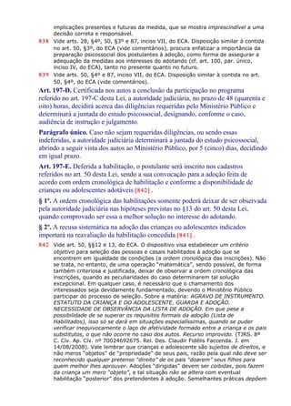 implicações presentes e futuras da medida, que se mostra imprescindível a uma
decisão correta e responsável.
838 Vide arts. 28, §4º, 50, §3º e 87, inciso VII, do ECA. Disposição similar à contida
no art. 50, §3º, do ECA (vide comentários), procura enfatizar a importância da
preparação psicossocial dos postulantes à adoção, como forma de assegurar a
adequação da medidas aos interesses do adotando (cf. art. 100, par. único,
inciso IV, do ECA), tanto no presente quanto no futuro.
839 Vide arts. 50, §4º e 87, inciso VII, do ECA. Disposição similar à contida no art.
50, §4º, do ECA (vide comentários).
Art. 197-D. Certificada nos autos a conclusão da participação no programa
referido no art. 197-C desta Lei, a autoridade judiciária, no prazo de 48 (quarenta e
oito) horas, decidirá acerca das diligências requeridas pelo Ministério Público e
determinará a juntada do estudo psicossocial, designando, conforme o caso,
audiência de instrução e julgamento.
Parágrafo único. Caso não sejam requeridas diligências, ou sendo essas
indeferidas, a autoridade judiciária determinará a juntada do estudo psicossocial,
abrindo a seguir vista dos autos ao Ministério Público, por 5 (cinco) dias, decidindo
em igual prazo.
Art. 197-E. Deferida a habilitação, o postulante será inscrito nos cadastros
referidos no art. 50 desta Lei, sendo a sua convocação para a adoção feita de
acordo com ordem cronológica de habilitação e conforme a disponibilidade de
crianças ou adolescentes adotáveis [840] .
§ 1º. A ordem cronológica das habilitações somente poderá deixar de ser observada
pela autoridade judiciária nas hipóteses previstas no §13 do art. 50 desta Lei,
quando comprovado ser essa a melhor solução no interesse do adotando.
§ 2º. A recusa sistemática na adoção das crianças ou adolescentes indicados
importará na reavaliação da habilitação concedida [841] .
840 Vide art. 50, §§12 e 13, do ECA. O dispositivo visa estabelecer um critério
objetivo para seleção das pessoas e casais habilitados à adoção que se
encontrem em igualdade de condições (a ordem cronológica das inscrições). Não
se trata, no entanto, de uma operação “matemática”, sendo possível, de forma
também criteriosa e justificada, deixar de observar a ordem cronológica das
inscrições, quando as peculiaridades do caso determinarem tal solução
excepcional. Em qualquer caso, é necessário que o chamamento dos
interessados seja devidamente fundamentado, devendo o Ministério Público
participar do processo de seleção. Sobre a matéria: AGRAVO DE INSTRUMENTO.
ESTATUTO DA CRIANÇA E DO ADOLESCENTE. GUARDA E ADOÇÃO.
NECESSIDADE DE OBSERVÂNCIA DA LISTA DE ADOÇÃO. Em que pese a
possibilidade de se superar os requisitos formais da adoção (Lista de
Habilitados), isso só se dará em situações especialíssimas, quando se puder
verificar inequivocamente o laço de afetividade formado entre a criança e os pais
substitutos, o que não ocorre no caso dos autos. Recurso improvido. (TJRS. 8ª
C. Cív. Ap. Cív. nº 70024692675. Rel. Des. Claudir Fidélis Faccenda. J. em
14/08/2008). Vale lembrar que crianças e adolescente são sujeitos de direitos, e
não meros “objetos” de “propriedade” de seus pais, razão pela qual não deve ser
reconhecido qualquer pretenso “direito” de os pais “doarem” seus filhos para
quem melhor lhes aprouver. Adoções “dirigidas” devem ser coibidas, pois fazem
da criança um mero “objeto”, e tal situação não se altera com eventual
habilitação “posterior” dos pretendentes à adoção. Semelhantes práticas depõem
 