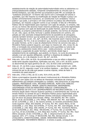 estabelecimento da relação de paternidade/maternidade entre os adotantes e a
criança/adolescente adotado, rompendo completamente os vínculos com a
família biológica), que não permite sua propositura pelo MP, na condição de
"substituto processual". O mesmo não ocorre com a nomeação de tutores e
guardiães, que não importa na modificação da relação de filiação e possui um
caráter eminentemente transitório, se constituindo num verdadeiro "múnus
público" que pode, a princípio e em tese (embora na prática isto dificilmente
aconteça), ser imposto a alguém contra a sua vontade. O fato de o Ministério
Público não ter legitimidade para ingressar com ação de adoção, no entanto, não
irá (ou ao menos não deveria) trazer maiores problemas, pois tendo legitimidade
para o ingresso com ação de destituição do poder familiar, após ter sido esta
decretada, os próprios pretendentes à adoção poderão, nos termos do disposto
no art. 166, caput, do ECA, formular o pedido diretamente em cartório, em
petição por eles assinada (independentemente da assistência de advogado),
valendo também lembrar que tal pedido será isento de custas e emolumentos,
ex vi do disposto no art. 141, §2°, do ECA, não trazendo assim maiores ônus aos
interessados. Por fim, é de se considerar que, durante o processo de destituição
do poder familiar, se for o caso de afastamento liminar do convívio dos pais, o
Ministério Público poderá requerer, com base no mesmo art. 201, inciso III, do
ECA, a nomeação dos pretendentes à adoção como guardiães ou tutores da
criança ou adolescente (neste último caso - tutela provisoria - se tiver sido
decretada a suspensão do poder familiar), permitindo desde logo o
estabelecimento da coabitação, que poderá, no futuro, no curso do processo de
adoção a ser por aqueles deflagrado, justificar a dispensa do estágio de
convivência, ex vi do disposto no art. 46, §1°, do ECA.
868 Vide arts. 202 e 204, do ECA. Os procedimentos a que se refere o dispositivo
serão tanto aqueles específicos, tipificados nos arts. 155 a 197, do ECA, quanto
os decorrentes da regra genérica do art. 153, do ECA (vide comentários).
869 Vide art. 37, do ECA e seus respectivos comentários. Vide também art. 1489,
inciso II, do CC, segundo o qual “a lei confere hipoteca ... aos filhos, sobre os
imóveis do pai ou da mãe que passar a outras núpcias, antes de fazer o
inventário do casal anterior”.
870 Vide arts. 1755 a 1762, do CC e arts. 914 a 919, do CPC.
871 Sobre a prerrogativa (quando não dever) institucional de o Ministério Público
ingressar com ações civis na defesa de interesses individuais de crianças e
adolescentes que estejam ameaçados ou violados, vale transcrever os seguintes
julgados: PROCESSUAL CIVIL. RECURSO ESPECIAL. AÇÃO CIVIL PÚBLICA.
TRATAMENTO MÉDICO. MENOR. DIREITO INDIVIDUAL INDISPONÍVEL.
LEGITIMIDADE ATIVA DO MINISTÉRIO PÚBLICO. CONFIGURAÇÃO.
PRECEDENTES DO STF E STJ. DESPROVIMENTO DO RECURSO ESPECIAL. 1. A
Primeira Seção deste Tribunal Superior pacificou o entendimento das Turmas de
Direito Público no sentido de que o Ministério Público possui legitimidade para
ajuizar medidas judiciais para defender direitos individuais indisponíveis, ainda
que em favor de pessoa determinada: EREsp. 734.493/RS, Rel. Min. Castro
Meira, DJ de 16/10/2006, p. 279; EREsp. 485.969/SP, Rel. Min. José Delgado,
DJ de 11/9/2006, p. 220. 2. No mesmo sentido, os recentes precedentes desta
Corte Superior: REsp. 852.935/RS, 2ª Turma, Rel. Min. Castro Meira, DJ de
4/10/2006, p. 210; REsp. 823.079/RS, 1ª Turma, Rel. Min. José Delgado, DJ de
2/10/2006, p. 236; REsp. 856.194/RS, 2ª Turma, Rel. Min. Humberto Martins,
DJ de 22/9/2006, p. 261; REsp. 700.853/RS, 1ª Turma, Rel. p/ acórdão Min.
Luiz Fux, DJ de 21/9/2006, p. 219; REsp 822.712/RS, 1ª Turma, Rel. Min. Teori
Albino Zavascki, DJ de 17/4/2006, p. 196. 3. Desprovimento do recurso
especial. (STJ. 1ª T. R.Esp. nº 861527/RS. Rel. Min. Denise Arruda. J. em
27/02/2007); CONSTITUCIONAL. SAÚDE. MINISTÉRIO PÚBLICO:
LEGITIMIDADE. TRATAMENTO MÉDICO I. O direito à saúde, consequência do
 