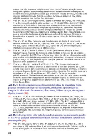 menos que não tenham a religião como “foco central” de sua atuação e nem
obriguem a pessoa atendida frequentar cultos, adotar determinada religião ou
deixem de aceitar/excluam aqueles que professam religião diversa), ficando cada
criança, adolescente e/ou família atendidos livres para seguirem (ou não) a
religião ou crença que melhor lhes aprouver.
54 Vide art. 31, da Convenção da ONU sobre os Direitos da Criança, de 1989; arts.
71 e 94, inciso XI, do ECA. Vide também Lei nº 10.891/2004, de 09/07/2004,
que institui a Bolsa-Atleta, destinada aos atletas praticantes do desporto de
rendimento em modalidades olímpicas e paraolímpicas, bem como naquelas
modalidades vinculadas ao Comitê Olímpico Internacional - COI e ao Comitê
Paraolímpico Internacional, disponível a atletas a partir dos 14 (quatorze) anos,
para a obtenção das Bolsas Atleta Nacional, Atleta Internacional Olímpico e
Paraolímpico, e a partir dos 12 (doze) anos, para a obtenção da Bolsa-Atleta
Estudantil.
55 Vide art. 5º, do ECA. Mais uma vez é dada ênfase ao direito à convivência
familiar e comunitária (art. 4º, caput c/c arts. 19 a 24, 92, inciso VII, 94, inciso
V e 100, caput, todos do ECA e art. 227, caput, da CF), em contraposição à
institucionalização de crianças e adolescentes.
56 Vide art. 14, §1º, inciso II, alínea “c” da CF (alistamento eleitoral e voto
facultativo para maiores de dezesseis anos de idade e menores de 18 anos) e
art. 53, inciso IV, do ECA. Vale enfatizar que, além de não ser obrigatório o voto
para adolescentes (ainda que emancipados), não existe, em nosso ordenamento
jurídico, cargo ou função política para o/a qual pessoas com idade inferior a 18
(dezoito) anos possam ser eleitas.
57 Vide arts. 93 e 101, incisos II a VII e §1º, do ECA. Um dos direitos mais
elementares de todas as crianças e adolescentes é o de ter, próximo de si, um
adulto responsável por sua orientação, estabelecendo regras e limites, corrigindo
eventuais desvios, dando bons exemplos, enfim, educando (no sentido mais puro
da palavra, cf. art. 53, do ECA e art. 205, da CF). Tal tarefa incumbe
primeiramente à família da criança ou adolescente, que não raro, para exercê-la
de forma adequada e responsável, terá de receber o apoio e a orientação de
órgãos e programas específicos de atendimento (cf. arts. 101, inciso IV e 129,
inciso IV, do ECA).
Art. 17. O direito ao respeito consiste na inviolabilidade da integridade física,
psíquica e moral da criança e do adolescente, abrangendo a preservação da
imagem, da identidade, da autonomia, dos valores, idéias e crenças, dos espaços e
objetos pessoais [58] .
58 Vide arts. 7°, 8° e 16 da Convenção da ONU sobre os Direitos da Criança, de
1989; art. 5º, incisos VI, X, XII e XXII, e LX da CF; arts. 53, inciso II, 94, incisos
IV e XVII, 100, par. único, incisos I e V, 125, 143, 178 e 247, todos do ECA, e
Decretos nºs 6.230/2007, de 11/10/2007 e 6.231/2007, de 11/10/2007. Ainda
sobre a matéria vide também o disposto na Súmula nº 403, do STJ, de
24/11/2009, segundo a qual: "Independe de prova do prejuízo a indenização
pela publicação não autorizada de imagem de pessoa com fins econômicos ou
comerciais".
Art. 18. É dever de todos velar pela dignidade da criança e do adolescente, pondo-
os a salvo de qualquer tratamento desumano, violento, aterrorizante, vexatório ou
constrangedor [59] .
59 Vide art. 227, caput, da CF e arts. 4º, caput, 5º, 17, 70, 87, inciso III, 108 e
par. único e 232 todos do ECA. A lei, com base na Constituição Federal, impõe a
todos a obrigação de respeitar e fazer respeitar os direitos de crianças e
20
 