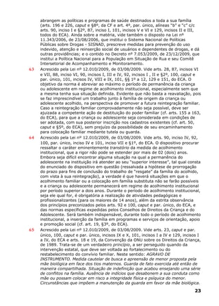abrangem as políticas e programas de saúde destinados a toda a sua família
(arts. 196 e 226, caput e §8º, da CF e art. 4º, par. único, alíneas “b” e “c” c/c
arts. 90, inciso I e §2º, 87, inciso I, 101, incisos V e VI e 129, incisos II e III,
todos do ECA). Ainda sobre a matéria, vide também o disposto na Lei nº
11.343/2006, de 23/08/2006, que institui o Sistema Nacional de Políticas
Públicas sobre Drogas - SISNAD, prescreve medidas para prevenção do uso
indevido, atenção e reinserção social de usuários e dependentes de drogas, e dá
outras providências; e o contido no Decreto nº 7.053/2009, de 23/12/2009, que
institui a Política Nacional para a População em Situação de Rua e seu Comitê
Intersetorial de Acompanhamento e Monitoramento.
63 Acrescido pela Lei nº 12.010/2009, de 03/08/2009. Vide arts. 28, 87, incisos VI
e VII, 88, inciso VI, 90, incisos I, III e IV, 92, incisos I , II e §2º, 100, caput e
par. único, 101, incisos IV, VIII e IX, 101, §§ 1º a 12, 129 e 151, do ECA. O
objetivo da norma é abreviar ao máximo o período de permanência da criança
ou adolescente em regime de acolhimento institucional, especialmente sem que
a mesma tenha sua situação definida. Evidente que não basta a reavaliação, pois
se faz imprescindível um trabalho junto à família de origem da criança ou
adolescente acolhido, na perspectiva de promover a futura reintegração familiar.
Caso a reintegração familiar comprovadamente não seja possível, deve ser
ajuizada a competente ação de destituição do poder familiar (cf. arts. 155 a 163,
do ECA), para que a criança ou adolescente seja considerada em condições de
ser adotada, com sua posterior inscrição nos cadastros existentes (cf. art. 50,
caput e §5º, do ECA), sem prejuízo da possibilidade de seu encaminhamento
para colocação familiar mediante tutela ou guarda.
64 Acrescido pela Lei nº 12.010/2009, de 03/08/2009. Vide arts. 90, inciso IV, 92,
100, par. único, inciso IV e 101, inciso VII e §1º, do ECA. O dispositivo procurar
ressaltar o caráter eminentemente transtório da medida de acolhimento
institucional, que a rigor não pode se estender por mais de 02 (dois) anos.
Embora seja difícil encontrar alguma situação na qual a permanência do
adolescente na instituição irá atender ao seu “superior interesse”, tal qual consta
do enunciado do dispositivo em questão (ressalvada a hipótese de prorrogação
do prazo para fins de conclusão do trabalho de “resgate” da família do acolhido,
com vista à sua reintegração), a verdade é que haverá situações em que o
acolhimento familiar ou a colocação em família substituta não se farão possíveis
e a criança ou adolescente permanecerá em regime de acolhimento institucional
por período superior a dois anos. Durante o período de acolhimento institucional,
seja ele qual for, é obrigatória a realização de atividades pedagógicas e
profissionalizantes (para os maiores de 14 anos), além da estrita observância
dos princípios preconizados pelos arts. 92 e 100, caput e par. único, do ECA, e
das normas específicas expedidas pelos Conselhos de Direitos da Criança e do
Adolescente. Será também indispensável, durante todo o período de acolhimento
institucional, a inserção da família em programas e serviços de orientação, apoio
e promoção social (cf. art. 19, §3º, do ECA).
65 Acrescido pela Lei nº 12.010/2009, de 03/08/2009. Vide arts. 23, caput e par.
único, 100, caput e par. único, incisos IX e X, 101, incisos I a IV e 129, incisos I
a IV, do ECA e arts. 18 e 19, da Convenção da ONU sobre os Direitos da Criança,
de 1989. Trata-se de um verdadeiro princípio, a ser perseguido quando da
intervenção estatal, que deve ser voltada ao fortalecimento ou do
restabelecimento do convívio familiar. Neste sentido: AGRAVO DE
INSTRUMENTO. Medida cautelar de busca e apreensão de menor proposta pela
mãe biológica em face dos tios maternos. Guarda de fato exercida até então de
maneira compartilhada. Situação de indefinição que acabou ensejando uma série
de conflitos na família. Ausência de indícios que desabonem a sua conduta como
mãe ou possam colocar em risco a integridade física e psíquica do menor.
Circunstâncias que impõem a manutenção da guarda em favor da mãe biológica.
23
 
