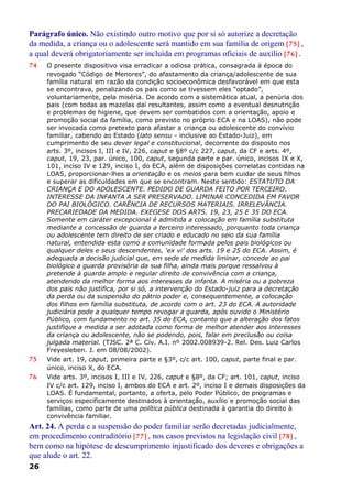 Parágrafo único. Não existindo outro motivo que por si só autorize a decretação
da medida, a criança ou o adolescente será mantido em sua família de origem [75] ,
a qual deverá obrigatoriamente ser incluída em programas oficiais de auxílio [76] .
74 O presente dispositivo visa erradicar a odiosa prática, consagrada à época do
revogado “Código de Menores”, do afastamento da criança/adolescente de sua
família natural em razão da condição socioeconômica desfavorável em que esta
se encontrava, penalizando os pais como se tivessem eles “optado”,
voluntariamente, pela miséria. De acordo com a sistemática atual, a penúria dos
pais (com todas as mazelas daí resultantes, assim como a eventual desnutrição
e problemas de higiene, que devem ser combatidos com a orientação, apoio e
promoção social da família, como previsto no próprio ECA e na LOAS), não pode
ser invocada como pretexto para afastar a criança ou adolescente do convívio
familiar, cabendo ao Estado (lato sensu - inclusive ao Estado-Juiz), em
cumprimento de seu dever legal e constitucional, decorrente do disposto nos
arts. 3º, incisos I, III e IV, 226, caput e §8º c/c 227, caput, da CF e arts. 4º,
caput, 19, 23, par. único, 100, caput, segunda parte e par. único, incisos IX e X,
101, inciso IV e 129, inciso I, do ECA, além de disposições correlatas contidas na
LOAS, proporcionar-lhes a orientação e os meios para bem cuidar de seus filhos
e superar as dificuldades em que se encontram. Neste sentido: ESTATUTO DA
CRIANÇA E DO ADOLESCENTE. PEDIDO DE GUARDA FEITO POR TERCEIRO.
INTERESSE DA INFANTA A SER PRESERVADO. LIMINAR CONCEDIDA EM FAVOR
DO PAI BIOLÓGICO. CARÊNCIA DE RECURSOS MATERIAIS. IRRELEVÂNCIA.
PRECARIEDADE DA MEDIDA. EXEGESE DOS ARTS. 19, 23, 25 E 35 DO ECA.
Somente em caráter excepcional é admitida a colocação em família substituta
mediante a concessão de guarda a terceiro interessado, porquanto toda criança
ou adolescente tem direito de ser criado e educado no seio da sua família
natural, entendida esta como a comunidade formada pelos pais biológicos ou
qualquer deles e seus descendentes, ‘ex vi’ dos arts. 19 e 25 do ECA. Assim, é
adequada a decisão judicial que, em sede de medida liminar, concede ao pai
biológico a guarda provisória da sua filha, ainda mais porque ressalvou à
pretende à guarda amplo e regular direito de convivência com a criança,
atendendo da melhor forma aos interesses da infanta. A miséria ou a pobreza
dos pais não justifica, por si só, a intervenção do Estado-juiz para a decretação
da perda ou da suspensão do pátrio poder e, consequentemente, a colocação
dos filhos em família substituta, de acordo com o art. 23 do ECA. A autoridade
judiciária pode a qualquer tempo revogar a guarda, após ouvido o Ministério
Público, com fundamento no art. 35 do ECA, contanto que a alteração dos fatos
justifique a medida a ser adotada como forma de melhor atender aos interesses
da criança ou adolescente, não se podendo, pois, falar em preclusão ou coisa
julgada material. (TJSC. 2ª C. Cív. A.I. nº 2002.008939-2. Rel. Des. Luiz Carlos
Freyesleben. J. em 08/08/2002).
75 Vide art. 19, caput, primeira parte e §3º, c/c art. 100, caput, parte final e par.
único, inciso X, do ECA.
76 Vide arts. 3º, incisos I, III e IV, 226, caput e §8º, da CF; art. 101, caput, inciso
IV c/c art. 129, inciso I, ambos do ECA e art. 2º, inciso I e demais disposições da
LOAS. É fundamental, portanto, a oferta, pelo Poder Público, de programas e
serviços especificamente destinados à orientação, auxílio e promoção social das
famílias, como parte de uma política pública destinada à garantia do direito à
convivência familiar.
Art. 24. A perda e a suspensão do poder familiar serão decretadas judicialmente,
em procedimento contraditório [77] , nos casos previstos na legislação civil [78] ,
bem como na hipótese de descumprimento injustificado dos deveres e obrigações a
que alude o art. 22.
26
 